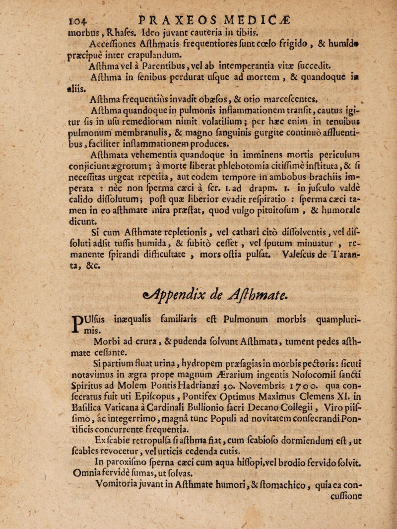 morbus, Rhafes. Ideo juvant cauteria in tibiis. Accefliones Afthmatis frequentiores funt coelo frigido, & humid» prsecipue inter crapulandum. Afthmavela Parentibus,vel ab intemperantia vitae fuccedit. Afthma in fenibus perdurat ufque ad mortem , & quandoque i» tliis. Afthma frequentius invadit obaefbs, & otio marcefcentes, Afthma quandoque in pulmonis inflammationem tranfit, cautus igi¬ tur fis in ufu remediorum nimit volatilium; per haec enim in tenuibus pulmonum membranulis, & magno fanguinis gurgite continuo affluemi- bus, faciliter inflammationem produces. Aflhmata vehementia quandoque in imminens mortis periculum conjiciunt aegrotum; a morte liberat phlebotomia citiffime inftituta,& fi neceflitas urgeat repetita, aut eodem tempore in ambobus brachiis im¬ perata : nec non fperma caeci a fer. i. ad drapm. i. in jufculo valde calido diflolutum; pofl: quae liberior evadit refpiratio : fperma caeci ta¬ men in eo afthmate mira praeftat, quod vulgo pituitofum , & humorale dicunt. Si cum Afthmate repletionis , vel cathari cito dilfolventis, vel dif- foluti adfit tuflis humida, & fubito ceflet , vel fputum minuatur , re¬ manente fpirandi difficultate , mors oftia pullat. Valefcus de Taran- ta, &c. appendix de Jifthmate. PUlfus inaequalis familiaris eft Pulmonum morbis quampluri- mis. / Morbi ad crura, & pudenda folvunt Aflhmata, tument pedes ajfth- mate cella nte. Si partium fluat urin?, hydropem praefagias in morbis pedoris: ficuti notavimus in a?gra prope magnum Orarium ingemis Nofocomii fandi Spiritus ad Molem Pontis Hadriana?! 30. Novembris 1700. qua con- fecratus fuit uti Epifcopus , Pontifex Optimus Maximus Clemens XI. in Bafilica Vaticana a Cardinali Buliionio facri Decano Collegii, Viropiif* fimo, ac integerrimo,magna tunc Populi ad novitatemconfecrandiPon¬ tificis concurrente frequentia. Exfcabie retropu!fafiafthmafiat,cum (cabiolo dormiendum efl,ut fcabies revocetur, vel urticis cedenda cutis. In paroxifmo fperna carcicum aqua hiflopi,vel brodio fervido lolvit. Omnia fervide fumas, ut folvas. Vomitoria juvant in Afthmate humori, & ftomachico, qui*3 ea con- cuflione