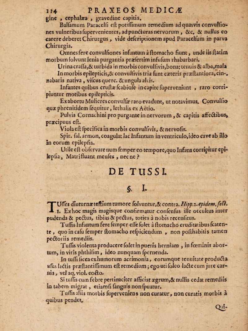 gine , cephalaea , gravedine capitis* Balfamum Paracelfi eft potiffimum remedium ad quasvis convuffio- nes vulneribusfupervenientes, adpundutas nervorum , &c* & nullus eo carere deberet Chirurgus, vide defcriptionem apud Paracelfum in parva Chirurgia. Omnes fere convulfiones infantum aftomacho fiunt , unde iis ftatim morbum folvunt lenia purgantia praTertim infufum rhabarbari. Urina crafla,& turbida in morbis convu!fivis,bona: tenuis & alba,mala In morbis epilepticis,& eonvulfivis tria fiint ceteris pi\xftantior3,cin-* nabaris nativa , vifcusquerc. & ungula alcis. Infantes quibus erute fcabiofe in capite (uperveniunt , raro corri¬ piuntur motibus epilepticis Ex abortu Mulieres convul&raro evadunt, ut notavimus* Convulfio quaephrenitidem fequitur, lethalis ex Actio. Pulvis Cornachini pro purgante in nervorum , & capitis affedibus, praecipuus eft. Viola eft fpeciftca in morbis eonvulfivis, &nervofis. Spir. fal.armon* coagulatlacInfantum in ventnculo,ideo cave ab illo In eorum epilepfia. Utile eft obfervare num femper eo tempore,quo Infans corripitur epi- kpfia, Matrifluant.menfes , necne ? ; DE TUSSI. §. I» TUfles diuturnaeteftium tumore fbfvuntur,& contra. Hipp.i*epidcmtfeD* I. Exhoc magis magisque confirmatur confenfus ille occultus inter pudenda & pedus, tibias & pedus, toties a nobis recenfitus. Tuffis Infantum fere femper effie (olet a ftomacho cruditatibus fcaten- te, quo in cafu femper ftomacho refpicieqdum , non pofthabitis tamen pedor iis remediis. Tuffis violenta producere {olet in pueris herniam , in fceminis abor¬ tum, in viris phthifim, ideo nunquam fpernenda. In tuffificcaexhumorum acrimonia, eorumque tenuitate produda ufus ladis prceftantiftimum eft remedium ; ego uti (oleo lade cum jure car¬ nis , vel aq. vioh eodo* Si tuffis cum febre pertinaciter afficiat aegrum,& nullis cedat remediis in tabem migrat , etiamfi fanguisnon fpuatur. Tuffis aliis morbis fuperveniens non curatur , non curatis morbis £ quibus pendo*