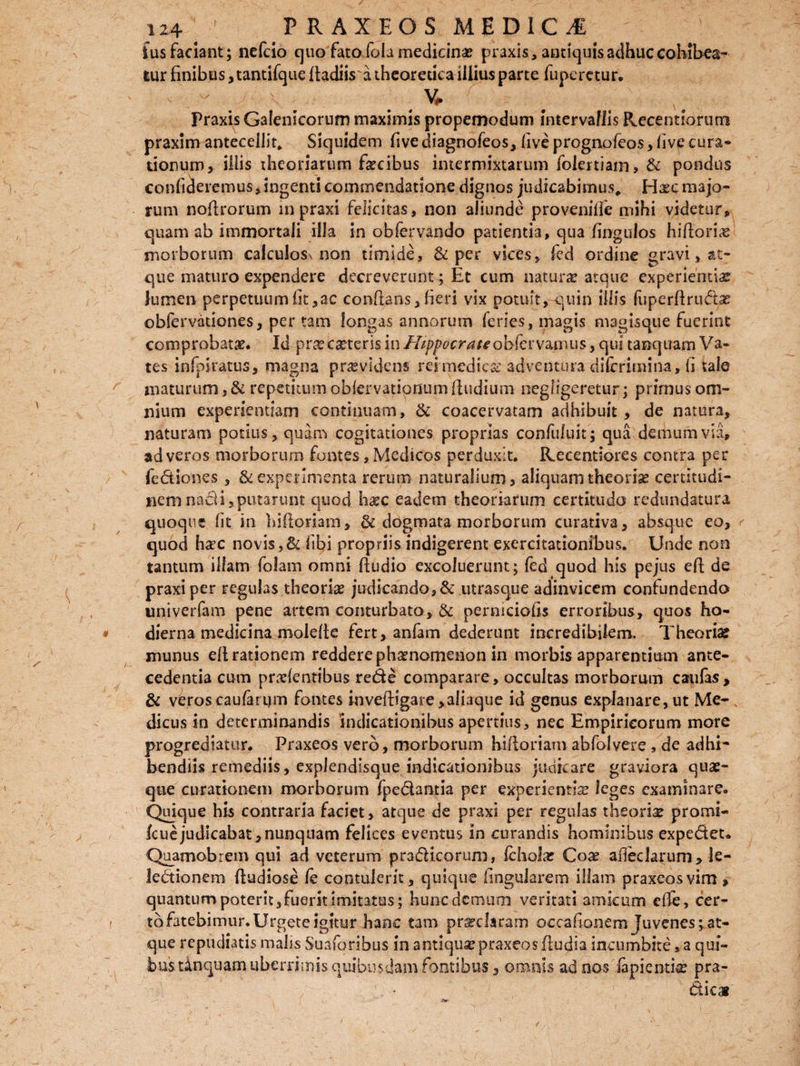 fus faciant ; nefcio quo fato fola medicina? praxis, antiquis adhuc cohibea¬ tur finibus, tantifque ftadiisa theoretica illius parte fuperetur. - . - . V* Praxis Galenicorum maximis propemodum intervallis Recentiorum praxim antecellit* Siquidem five diagnofeos, live prognofeos, live cura* tionum, iliis theoriarum faecibus intermixtarum folertiam, & pondus confideremus, ingenti commendatione dignos judicabimus, Haec majo¬ rum noflrorum mpraxi felicitas, non aliunde provenilfe mihi videtur, quam ab immortali illa in obfervando patientia, qua fingulos hiflori# morborum calculos^ non timide, & per vices, fed ordine gravi, ae¬ que maturo expendere decreverunt; Et cum natur# atque experientia? lumen perpetuumlit,ac conflans,fieri vix potuit,-quin illis fuperflruda? obfervationes, per tam longas annorum feries, magis magisque fuerint comprobat#. Id pra? eseteris in Hippocrateobfcvvmms, qui tanquam Va¬ tes infpiratus, magna providens rei medica’ adventura diferimina, (i tale maturum ,& repetitum obiervatipnumfludium neghgeretur ; prirnus om¬ nium experientiam continuam, & coacervatam adhibuit, de natura, naturam potius , quam cogitationes proprias confuluit; qua demum via, ad veros morborum fontes, Medicos perduxit. Recentiores contra per fedlones , & experimenta rerum naturalium , aliquam theoria? certitudi¬ nem nadi, putarunt quod h#c eadem theoriarum certitudo redundatura quoque fit in hifloriam, & dogmata morborum curativa, absque eo, < quod h#c novis,& libi propriis indigerent exercitationibus. Unde non tantum illam foiam omni fludio excoluerunt; fed quod his pejus efl de praxiper regulas theoria? judicando, & utrasque adinvicem confundenda univerfam pene artem conturbato, & perniciolis erroribus, quos ho¬ dierna medicina molelte fert, anfam dederunt incredibilem. Tbeorise munus ell rationem reddere phaenomenon In morbis apparentium ante¬ cedentia cum praelentibus rede comparare, occultas morborum caufas, & veros caufanjm fontes inveftigare > aliaque id genus explanare, ut Me-, dicus io determinandis 'indicationibus apertius, nec Empiricorum more progrediatur. Praxeos vero, morborum hifloriam abfolvere, de adhi- bendiis remediis, expJendisque Indicationibus judicare graviora quae¬ que curationem morborum fpedamia per experientia? leges examinare. Quique his contraria faciet, atque de praxi per regulas theoria? promi- fcue judicabat, nunquam felices eventus in curandis hominibus expedet» Quamobrem qui ad veterum pradicorum, fchola? Coae adeclarum, le- ledionem fludiose fe contulerit, quique lingularem illam praxeos vim, quantum poterit,fuerit imitatus; hunc demum veritati amicum effe, cer- tofatebimur. Urgete igitur hanc tam pr#claram occafionem Juvenes ^at¬ que repudiatis malis Suaforibus in antiqua? praxeos ftudia incumbite, a qui¬ bus tinquam uberrimis quibusdam fontibus, omnis ad nos lapientia? pra- dic»