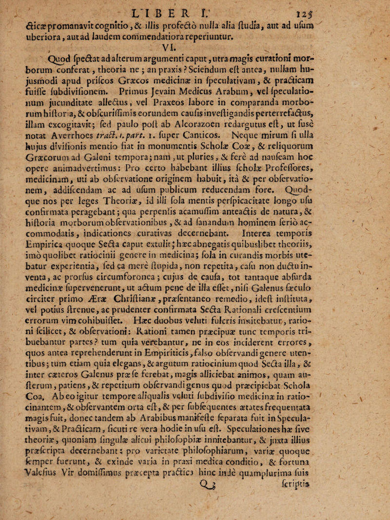 } - i i b e r r: # 12$ dies promanavit cognitio, & illis profedo nulla alia ftudla, aut ad ufum liberiora, aut ad laudem commendatiora reperiuntur. * VL V Quod fpedat ad alterum argumenti caput, utra magis curationi mor¬ borum conferat , theoria ne ; an praxis ? Sciendum eft antea, nullam hu¬ jusmodi apud prifeos Grscos medicins in fpeculativam, & pradicam fuiffe (ubdivifionem. Primus Jevain Medicus Arabum, vel (peculario- iium jucunditate ailedus, vel Praxeos labore in comparanda morbo¬ rum hiftoria, & obicuriffimis eorundem caufisinvefiigandisperterrefadus, illam excogitavit; fed paulo poft ab Alcorazoen redargutus efl:, ut fuse notat Averrhoes traB, t.part, i. fuper Canticos. Neque mirum fi ulla hujus dtvifionis mentio liat in monumentis Schols Cos, & reliquorum Grscorum ad Galeni tempora;nam,ut pluries, & fere ad naufeam hoc opere animadvertimus: Pro certo habebant illius fcholae Profeffores, medicinam, uti ab obfervatione originem habuit, ita & per obfervatio- nem, addifeendam ac ad ufum publicum reducendam fore. Quod¬ que nos per leges Theoria?, id illi fola mentis perfpicacitate longo ufu confirmata peragebant ; qua perpenfis acamuffim anteadis de natura hiftoria morborum obfervationibus ,& ad fanandum hominem ferio ac¬ commodatis, indicationes curativas decernebant. Interea temporis Empirica quoque Seda caput extulit }hsc abnegatis quibuslibet theoriis, Imoquolibet ratiocinii genere in medicina; fola in curandis morbis ute¬ batur experientia, fed ea mere (lupida, non repetita, cafu non du&uin¬ venta, ac prorfus circumforonea; cujus de caufa, tot tantaque abfu-rda medicina? fupervenerunt,ut adum pene de illa effet,ni(i Galenus faeculo circiter primo JErx Chriftians ,prsfentanea remedio, ideft infiituta, vel potius firenue, ac prudenter confirmata Seda Rationali erefcentiutn errorum vim cohibuifiet. Haec duobus veiuti fulcris mnitebatur/, ratio¬ ni fcilicet, & obfervationi: Rationi tamen praecipua? tunc temporis tri¬ buebantur partes? tum quia verebantur, ne in eos inciderent errores, quos antea reprehenderunt in Empiriticis,falso obfervandi genere uten¬ tibus; tum etiam quia elegans, & argutum ratiociniumquod Seda illa, & inter caeteros Galenus pra?fe ferebat,magis alliciebat animos, quam an- fterum, patiens, & repetitum obfervandi genus quod pra?cipiebat Schola Coa, Ab eo igitur tempore aliqualis vcluti fubdivifio medicina? in ratio- cinantem,&obiervantem orta eft,& per fubiequentes aetates frequentata magisfuit, donec tandem ab Arabibus manifefte feparata fuit in Specula¬ tivam , & Fradicam, ficuti re vera hodie in ufu efb Speculationes ha? five theoriae, quoniam finguJa? alicui philofopbi# innitebantur, & juxta illius prae i cripta decernebant t pro varietate philofophiarum, variae quoque femper fuerunt, & exinde varia in praxi medica conditio, & fortuna Valdius Vir domifBmtis praecepta pradio hinc inde quumplurima fui* Qj (criptis