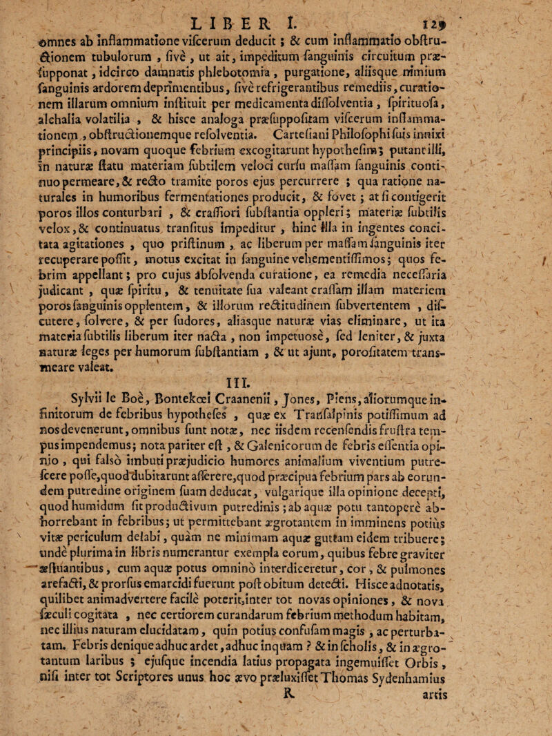 omnes ab inflammatione vifcerum deducit; & cum inflammatio obftru- dionem tubulorum , five , ut ait, impeditum fanguinis circuitum prar- fupponat, idcirco damnatis phlebotomia , purgatione, aliisque nimium fanguinis ardorem deprimentibus, five refrigerantibus remediis, curatio¬ nem illarum omnium inftituit per medicamenta diflblvemia , fpirituofa, alchalia volatilia , & hisce analoga prarfuppofltam vifcerum inflamma¬ tionem ,, obftrudionemque refol ventia. Carteflani Philofbphi fuis innixi principiis, novam quoque febrium excogitarunt hypotbeflm, putant illi, in naturae flatu materiam febrilem veloci curfu mafifam fanguinis conti-, nuo permeare, & redo tramite poros ejus percurrere ; qua ratione na¬ turales in humoribus fermentationes producit, & fovet; at fi contigerit poros illos conturbari , Sc crafflori fubftantia oppleri ; materiar fubtilis velox,& continuatus, tranfitus impeditur , hinc Mia in ingentes conci¬ tata agitationes , quo priftinum , ac liberum per malfam fanguinis iter recuperare poflit, motus excitat in (anguine vehementiflimos; quos fe¬ brim appellant ; pro cujus Jbfolvenda curatione, ea remedia neceflaria judicant , quse fpiritu , & tenuitate fua valeant craflam illam materiem poros fanguinis oppientem, & illorum reditudinem fubvertentem , dif* cutere, folvere, & per fudores, aliasque natura vias eliminare, ut ita materia fubtilis liberum iter nada , non impetuose, fed leniter, & juxta aaturse leges per humorum fubftantiam , & ut ajunt, porofitatem trans¬ meare valeat, IIL - Sylvii le Boe, Bontekoei Craanenii, Jones, Plens, aliorumque in¬ finitorum de febribus hypothefes , quae ex Tratslalpmis potiflimum ad nos devenerunt, omnibus funt notse, nec iisdem recenfendisfruftra tem¬ pus impendemus; nota pariter eft , & Galenicorumde febris eflentia opi¬ nio , qui falso imbuti praejudicio humores animalium viventium putre- fcere pofle,quodtlubitarunt aflerere,quod praecipua febrium pars ab eorun¬ dem putredine originem fuam deducat, viilgarique illa opinione decepti, quodhumtdum fitprodudivum putredinis ; ab aquse potu tantopere ab¬ horrebant in febribus; ut permittebant atgrotantem in imminens potiu,s vitar periculum delabi, quam ne minimam aquar guttam eidem tribuere; unde plurima in libris numerantur exempla eorum, quibus febre graviter —sgftuantibus, cum aquar potus omnino interdiceretur, cor , & pulmones arefadij&prorfusemarcidi fuerunt pofl; obitum detedi. Hisceadnotatis, quilibet animadvertere facile poterit,inter tot novas opiniones, & nova farculi cogitata , nec certiorem curandarum febrium methodum habitam, nec illius naturam elucidatam, quin potius confufam magis , ac perturba¬ tam. Febris deniqueadhucardet,adhuc inquam ? &infcholis, & ina^gro- tantum laribus ; ejufque incendia latius propagata ingemuiffet Orbis , nifi inter tot Scriptores unus hoc arvo prarluxiflctThomas Sydenhamius R y ;S arris -v .. 'J