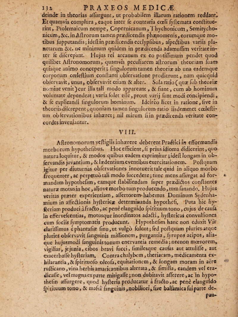 deinde in theorias affurgunt, ut probabilem illarum rationem reddant» Et quamvis complura , eaque inter fe contraria cceli fyftemata conftitue- rint, Ptolemaicum nempe, Copernicanum,Thychonicum > Semitycho- nicum, &c. in Aftrorum tamen prodicendis phse/iomenis, eorumque mo¬ tibus fapputandis; ideftin prodicendis ecdypfibus, afpedibus variis pla¬ netarum &c. ne minimum quidem in prodicenda adamuftim veritate in¬ ter fe difcrepant. Hujus rei arcanum ex eo potiffimum pendet quod quilibet Aftronomorum, quamvis peculiarem aftrorum theoriam fuam quisque animo conceperit ^ fingulorum tamen theorio ab una eademque corporum cceleftium conftanti obfervatione prodierunt, nam quicquid obfervavit, unus, obfervavit etiam & alteiv Sola ratio (quo fub theorio nomine venit) cur illa tali modo appareanc , & fiant, cum ab hominum voluntate dependeat; varia folet e (Te, prout varij funt modi concipiendi, & fe explicandi Ungulorum hominum. Idcirco licet in ratione,five ia theoriisdilcrepent, quoniam tamen Ungulorum ratio iisdcmmet coelefti- um ohfervationibus lnhoret; nil mirum fi in. prodicenda veritate conr cor des inveniantur* VIIL Aftronomoriim ycftigiisinhorere deberent Pradici fn efformandis morborum hypothefibus. Hoc efficient,fi prius idioma didicerint, quo natura loquitur, & modos quibus eadem exprimitur jideft longam in ofi¬ le rv and is juvantium, & lodentium eventibus exercitationem. Poftquam igitur per diuturnas obfervationes innotuerit tale quid in aliquo morbo frequenter, ac perpetuo tali modo faecedere;tunc mens afturgat ad for¬ mandam hypothefim, eamque ftabiliendam fuper prsedidos conflantes naturae motus in hoc, aliove morbo tum producendo, tum fanando, Hujus veritas praeter experientiam ^ aflertorem* habemus Dominum Sydenha- mium in affedionis hyftericge determinanda hypothefi. Puta hic hy~ £eriam produci afrado, ac pene elanguido fpirituum tono, cujus de caufa in effer vefcentias, motusque inordinatos adadi, hyftericas convulfiones cum fociis fymptomatis producunt. Hypothefim hanc non eduxit Vir dariffimus ephantafiae finu»ut vulgo folem;fed poftquam pluries-atque pluries obfervavit fanguinis miffionem, purgantia, fyrupos acipos, alia¬ que hujusmodi fanguinis tonum enervantia remedia; necnon moerorem* vigilias,, jejunia, cibos bravi faeci > fimilesque caulas aut attuliffe, aut exacerbafie hyfteriam„ Contra chalybem, theriacam,. medicamenta ex¬ hilarantia, 8cfpirituofo oleofa, equitationem, & longam moram in aers rufticano, vina herbis amaricantibus alterata, & fimilia, eandem vel era- dicafie, vel magna exparte mitigaffe ;non dubitavit afferere,ac in hypo- thefin affurgere, quod hyfteria producatur afrado,ac pene elanguido fipfiituum tono, & mafsa fmguinis , nobiliori*fwe balfamica fui parte de- pau-