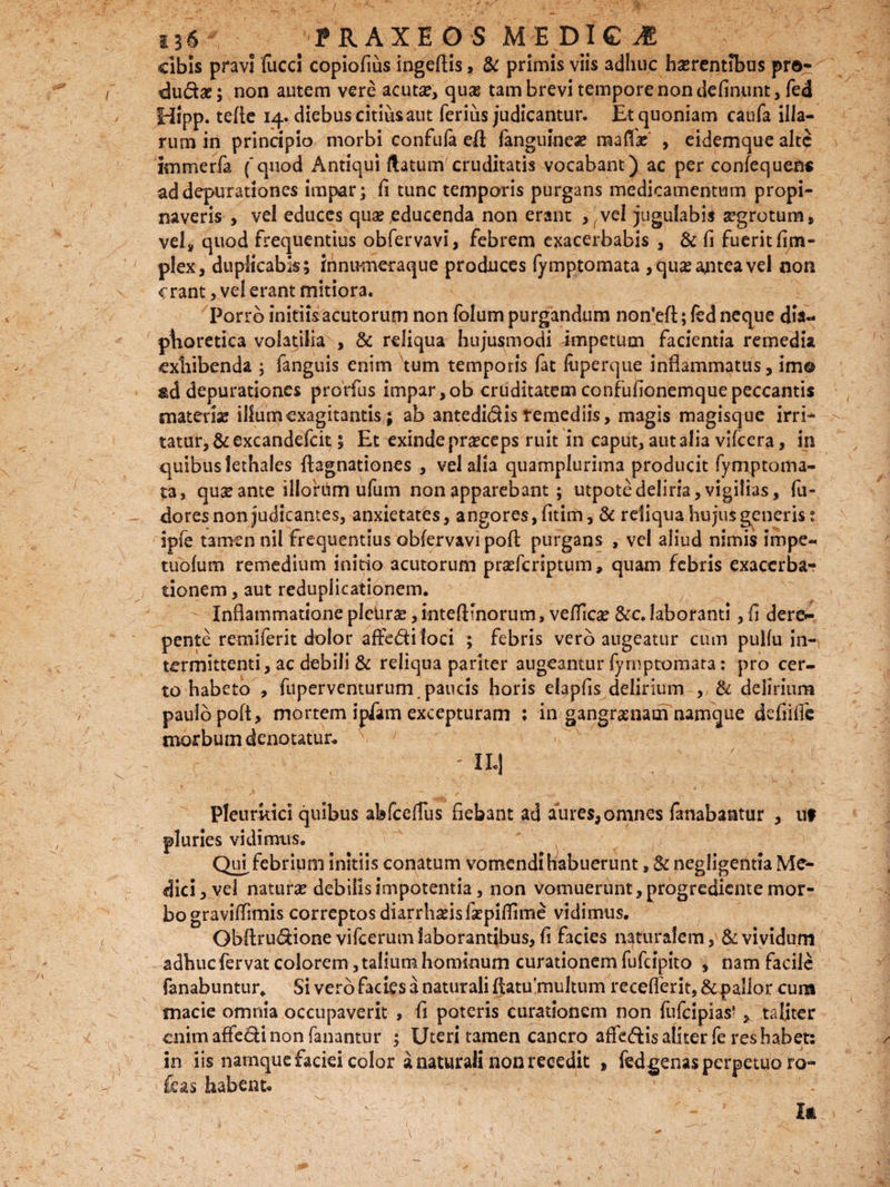 cibis pravi fucci copiofius ingeftis, & primis viis adhuc haerentibus pro¬ cudas; non autem vere acutae, quas tam brevi tempore non delinunt, fed Hipp. tefte 14. diebus citius aut ferius judicantur. Et quoniam caufa illa¬ rum in principio morbi confufa efl; fanguinea? raafli , eidemque alte immerfa ('quod Antiqui flatum cruditatis vocabant) ac per confequen* addepurationes impar; fi tunc temporis purgans medicamentum propi¬ naveris , vel educes quae educenda non erant , vel jugulabis segrotum, vel» quod frequentius obfervavi, febrem exacerbabis , & fi fuerit fim- plex, duplicabis; innumeraque produces fymptomata ,qu£ antea vel non erant, ve! erant mitiora. Porro initiis acutorum non folum purgandum notfefl;; fed neque dia¬ phoretica volatilia , & reliqua hujusmodi impetum facientia remedia exhibenda ; fanguis enim tum temporis fat fuperque inflammatus, im® depurationes prorfus impar,ob cruditatem confufionemque peccantis materia? illumcxagitantis,; ab 3ntedidis remediis, magis magisque irrf* tatur, & excandefcit ; Et exinde praeceps ruit in caput, aut alia vifcera, in quibus lethales flagnationes , vel alia quamplurima producit fymptoma- ta, qua? ante illorum ufum non apparebant ; utpote deliria, vigilias, fu- doresnonjudicantes, anxietates, angores, fitim, & reliqua hujus generis t ipfe tamen nil frequentius obfervavi pofl purgans , vel aliud nimis impe- tuofum remedium initio acutorum praeferiptum» quam febris exacerba-? donem, aut reduplicationem. Inflammatione pleUroe, intefHnorum, velTIca? &c. laboranti, fi dere»- pente remiferit dolor affe&iloci ; febris vero augeatur cum pulfu in¬ termittenti, ac debili & reliqua pariter augeantur fymptomata: pro cer¬ to habeto , ftiperventurum, paucis horis elapfis delirium , & delirium paulo poft, mortem ipfam excepturam ; in gangraenam namque defiifle morbum denotatui ' - II.] Pleuritici quibus abfcefTus fiebant ad aures, omnes fanabantur , 11? pluries vidimus. Qui, febrium initiis conatum vomendi habuerunt, & negligentia Me¬ dici, vel natura? debilis impotentia, non vomuerunt, progrediente mor¬ bo graviflimis correptos diarrhoeis fepifTime vidimus. Obftrudione vifcerum laborantibus, fi facies naturalem, & vividum adhuefervat colorem, talium hominum curationem fufeipito , nam facile fanabuntur. Si vero facies a naturali flatu multum recellent, & pallor cura macie omnia occupaverit , fi poteris curationem non fufeipias* , taliter enim affe&i non fanantur ; Uteri tamen cancro affectis aliter fe res habet: in iis namque faciei color a naturali non recedit , fedgenas perpetuo ro- Ceas habent. U