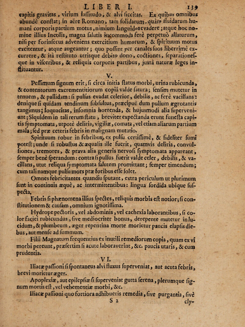 capitis gravitas, virium (arfitudo, & alvi ficcitas. Ex quib^ omnibus abunde conflat; in acre Romano, tam {olidarum *quaro fluidarum hu¬ mani corporis partium motus, nimium Janguidosevadere ;atque hoc no¬ mine illius Incolis, magna falutis Incommoda fere perpetuo allaturum, nifi per forinfecus adveniens exercitium humorum, & fpirituum motus excitentur, atque augeantur; quo poflint per canalesfuos liberrime ex¬ currere, & ita reflittito utrisque debeto dono, codiones, feparationefe que in vifceribus, & reliquis corporis partibus, juxta natura? leges in- ftituantur* V. Peflimum fignum erit, fi circa initia flatus morbi, urina rubicunda, & contentorum excrementitiorum copia valde fatura ; fenfim mutetur in tenuem, & pallidam: fi pulfus evadat celerior, debilis, ac fere vacillans: denique fi quidam tendinum fubfultus, praecipue dum pullum aegrotantis tangimus; loquacitas, infomnia horrenda, & hujusmodi alia fuperveni- ant; Siquidem in tali rerum flatu , breviter expedanda erunt funefla capi¬ tis fymptomata, utpote deliria, vigilia?, comata, vel etiam aliarum partium mala;fed prae ceteris febris in malignam mutatio. Spirituum robur in febribus], ex pulfu certiflimc, & fideliter fumi poteft;unde fi robuftus & aequalis ille fuerit , quamvis deliria, convul- fiones, tremores, & prava alia generis nervofi lymptomata appareant, femper bene fperandum: contra fi pullus fuerit valde celer, debilis, & va¬ cillans, utut reliqua fymptomata {alutem promittant; femper timendum; cum tali namque pulfu mors prae foribus eflelolet. Omnes febricitantes quandiu fputant , extra periculum ut plurimum funtin continuis aeque, ac intermittentibus; lingua Ibrdida ubique fuf- peda* Febris fi phaenomena illius fpedes, reliquis morbis eft notior j fi con- ftitutionem & caufam, omnium ignotiflima. Hydrope pedoris, vel abdominis, vel cachexia laborantibus, fi co¬ lor faciei rubicundus, five mediocriter bonus, derepente mutetur in lu¬ cidum, & plumbeum , aeger repentina morte morietur paucis elapfis die¬ bus, autmenfe ad fummum. Filii Magnatum frequentius ex inutili remediorum copia, quam ex vi morbi pereunt, praefertim fi acute laboraverint, &c. paucis utaris, & cum prudentia. VI. Iliacae palTioni fi Ipontaneus alvi fluxus fuperveniat, aut acuta febris, brevi morietur aeger. Apoplexiae, aut epilepfi# fi fuperveniat gutta ferena, plerumque fi<*- num mortis efl, vel vehementiae morbi, &c. Iliacae palfioni quo fortiora adhibueris remedia, five purgantia, five S z cly-