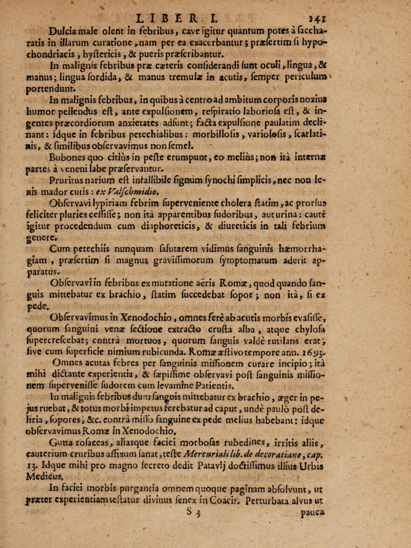 LIBERI. 14* Dulcia male olerit in febribus, cave igitur quantum potes a faccha- ratis in illarum curatione ,nam per ea exacerbantur; pradertimft hypo¬ chondriacis , hyftericis, & pueris praefcribantur. In malignis febribus prae caeteris coniiderandi funt oculi ,Iingua, fk manus; linguafordida, & manus tremulae in acutis, femper periculum portendunt. In malignis febribus, in quibus a centroad ambitum corporis noxius humor pellendus eft, ante expulfionem, refpiratio laboriofa eft , & irr- gentes praecordiorum anxietates adfimt; fada expuitione paulatim decli¬ nant: idque in febribus petechialibus: morbillolis, variolofis , fcarlatb ais, & fimilibusobfervavimus nonfemcl. Bubones quo citius in pede erumpunt, eo melius;non ita interna partes a veneni labe prsefervantur. Pruritus narium eft infallibile lignum fynochi (implicis ,nec non le¬ nis mador cutis : ex Fklfchmidio. / Obfervavilypimm febrim feperveniente cholera ftatim,ac prorfus feliciter pluries cediffe; non ita apparentibus fudoribus, aut urina: caute igitur procedendum cum diaphoreticis, & diureticis in tali febrium genere. Cum peteehiis nunquam fafutarem vidimus fanguinis basmorrha» giam , prafertim fi magnus graviffimorum fymptomatum aderit ap¬ paratus. Obfervaviin febribus ex mutatione aeris Roma?, quod quando fan- guis mittebatur ex brachio, ftatim fuccedebat fopor ; non ita, fi ex pede* Obfervavrmus in Xenodochio, omnes fere ab acutis morbis evafifTe, quorum fanguini vena? fe&iane extrado erufta alba , atque chylofa fupercrefcebat; contra mortuos, quorum fanguis valde rutilans erat, live cum foperficie nimium rubicunda. Roma? affiivo tempore ann. 1695» Omnes acutas febres per fanguinis miffionem curare incipio;ita mihi didante experientia, & fkpiffime obfervavi poli fanguinis miffio¬ nem fuperveniffe fudorem cum levamine Patientis. In malignis febribus dum fanguis mittebatur ex brachio, a?ger in pe- jus ruebat, & fotus morbi impetus ferebatur ad caput, unde paulo poft de¬ liria ,Gpores, &c. contrarniflb fanguineex pede melius habebant: idque ©bfervavimusRoma: in Xenodochio, Gutta rofaceas, aliasque faciei morbofas rubedines, irritis aliis, cauterium cruribus affixum fanat,tefle Mercurialihb.de decoratianeycap* 13. Idque mihi pro magno fecreto dedit Fatavij dodiffimus illius Urbis Medicus, In faciei morbis purgantia omnem quoque paginam abfolvunt, ut prxtcr experientiam teflatur divinus fenex in Coacis* perturbata alvus ut