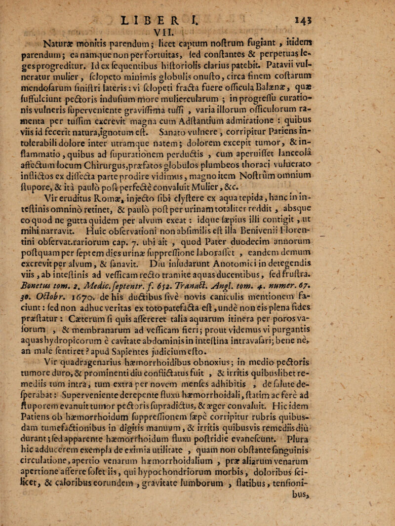 VII. Natura monitis parendum; licet captum noftrum fugiant , itidem parendum; ea namque non per fortuitas, (ed conflantes & perpetuas le¬ ges progreditur. Idexfequentibus hidorioHs elatius patebiu Patavii vul¬ neratur mulier , fclopeto minimis globulis onudo, circa finem codarum mendofarum fmiflrilateris:vi fdopeti frada fuereofficulaBafasn#, quae fuflulciunt pecoris indufmm more muliercularum ; inprogreflu curatio¬ nis vulneris luperveniente gravifltma tufit , varia illorum ofliculorum ra¬ menta per tuflim excrevit magna cum Addamium admiratione : quibus viis id fecerit natura,ignotum ed* Sanato vulnere , corripitur Patiens in¬ tolerabili dolore inter utramque natem; dolorem excepit tumor, & in¬ flammatio, quibus ad fupurationem perdudis , cum aperuiflet lanceola affedum locum Chirurgus,prsefatos globulos plumbeos thoraci vulnerato inflidos ex difleda parte prodire vidimus, magno item Noflriim omnium Aupore, & ita paulo pod perfede convaluit Mulier, &c. Vir eruditus Komse^injecio libi cfyflere ex aqua tepida, hanc in in - tedinis omnino retinet, & paulo pod per urinam totaliter reddit, absque eoquod ne gutta quidem per alvum exeat: idque Isepius illi contigit , ut mihi narravit. Huic oblervauoni non ablimilis ed illa Benivemi Floren¬ tini obfervat.rariorum cap. j. ubi ait , quod Pater duodecim annorum podquam per feptem dies urinae fuppreffione laboraffet , eandem demum excrevit per alvum, & fanavit. Diu infudarunt Anotomici in detegendis viis ,ab inteflinis ad vefficam redo tramite aquas ducentibus, fedfrudra. Bonetm tom. 2, Medie, feptentr, f, 652. Tranati, Angi, tom. 4, numer. 67. 3.9* Otlobr. 1670. de his dudibus live novis caniculis mentionem fa¬ ciunt : fed non adhuc veritas ex totopatefada ed ,unde non cis plena fides praedatur: Ceterum fi quis aflereret talia aquarum itinera per porosva- forum , & membranarum ad veflicam fieri; prout videmus vi purgantis aquashydropicorum e cavitate abdoaninisin inteflina intravafarfibene ne,, an male fentiret ?apud Sapientes judseiumedo. Vir quadragenarius htemorrhoidibus obnoxius; in medio pedoris tumore duro, & prominenti diu confiidatus fuit , & irritis quibuslibet re¬ mediis tum intra, tum extra per novem menfes adhibitis , defafutede- fperabat: Superveniente derepente fluxu hsemorrhoidali, Aatim ac fere ad ftuporem evanuit tumor pedoris fupradidus,&a?ger convaluit. Hic idem Patiens ob hsemorrhoidum fuppreflionem fepe corripitur rubris quibus¬ dam tumefadionibus in digitis manuum,& irritis quibusvisremediisdiu durant ;fedapparente bsemorrhoidum fluxu poflridie evanefeunt. Plura hic adducerem exempla de eximia utilitate , quam non obdante (anguinis circulatione,apertio venarum haemorrhoidafium , prar aliarum venarum apertione afferre fofet iis, qui hypochondriorum morbis, doloribus Ici- Kcet, & caloribus eorundem , gravitate lumborum > flatibus, tenfioni- bus.