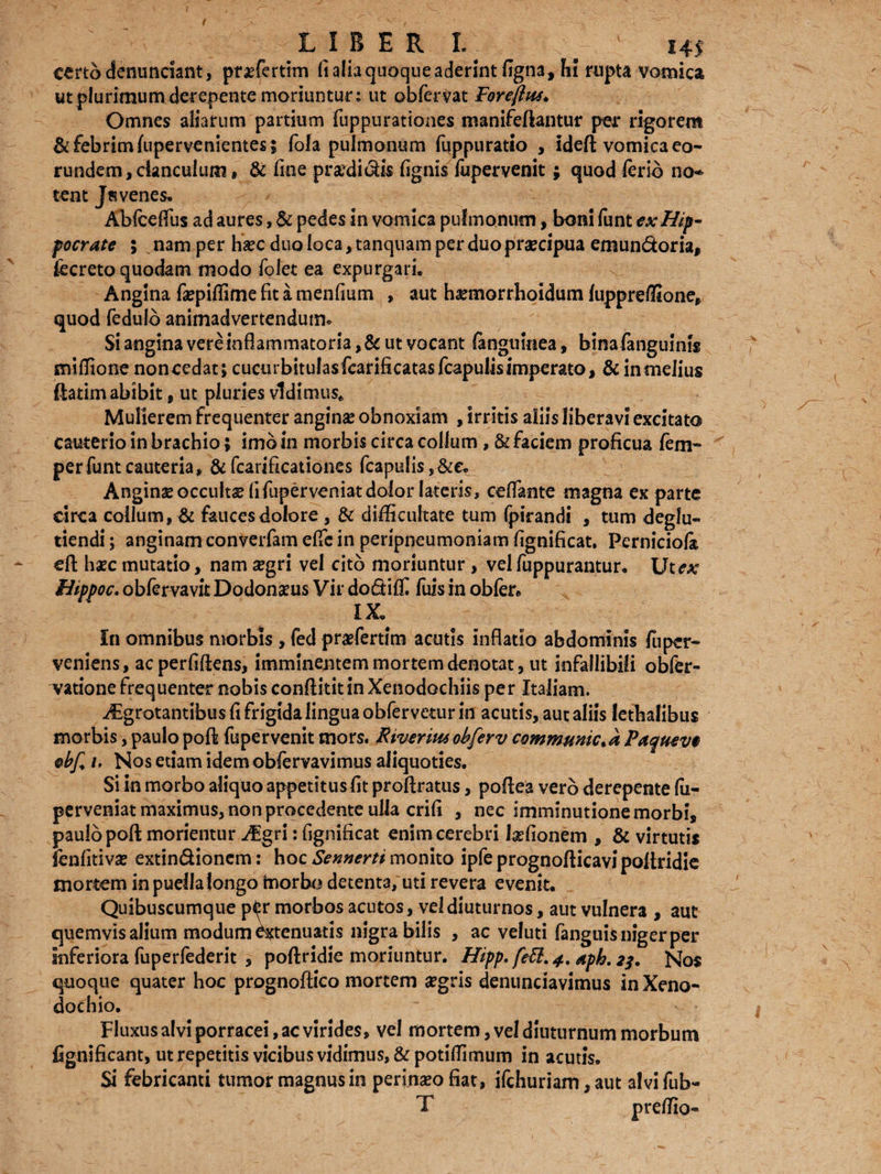 certo cfenunciant, praefertim ii alia quoque aderint figna, hi rupta vomica ut plurimum derepente moriuntur: ut obferVat Foreftus* Omnes aliarum partium fuppurationes manifeftantur per rigorem & febrim lupervenientes ; fola pulmonum fuppuratio , ideft vomica eo¬ rundem, clanculum, & fine praedictis fignis fopervenit ; quodlerio no* tent Jsvenes. Abfceflus ad aures, & pedes in vomica pulmonum, boni funt ex Hip¬ pocrate ; nam per haec duo loca ,tanquam per duo praecipua emundoria, fccreto quodam modo fofet ea expurgari. Angina faepiffime fit a menfium , aut haemorrhoidum fuppreffione» quod fedulb animadvertendum. Si angina vere inflammatoria ,& ut vocant (anguinea, binafanguinis miffione noncedat; cucurbitufasfearificatasfcapulisimperato, & in melius ftatim abibit, ut pluries vidimus. Mulierem frequenter angina obnoxiam , irritis aliis liberavi excitato cauterio in brachio; imbin morbis circa collum, & faciem proficua fem- per funt cauteria» & fcarificationes (capulis,&e. Anginae occultae fifuperveniat dolor lateris, ccdante magna ex parte circa collum, & fauces dolore , & difficultate tum fpirandi , tum deglu- tiendi; anginam converfam cfle in peripneumoniam fignificat. Pernicioli eft haec mutatio, nam aegri vel cito moriuntur , vel fuppurantur. Ut ex Hippoc. obfervavit Dodonaeus Vir dodiffi fuis in obfer* IX, In omnibus morbis , fed praefertim acutis inflatio abdominis fuper- veniens, ac perfidens, imminentem mortem denotat, ut infallibili obfer- vatione frequenter nobis conftititin Xenodochiis per Italiam. i£grotantibu$ fi frigida lingua obfervetur in acutis, aut aliis lethalibus morbis, paulo poft fupervenit mors. River itts obfer v commumc.a Paqueve ebf i. Nos etiam idem obfervavimus aliquoties. Si in morbo aliquo appetitus fit proliratus, podea vero derepente fu- perveniat maximus, non procedente ulla crifi , nec imminutione morbi, paulo pod morientur AEgri: fignificat enim cerebri talionem , & virtutis fenfitivae extindionem: hoc Sennerti monito ipfe prognodicavipodridie mortem in puella longo haorbo detenta, uti revera evenit. Quibuscumque p^r morbos acutos, vel diuturnos, aut vulnera , aut quemvis alium modum ^tenuatis nigra bilis , ac veluti fanguisnigerper inferiora fuperfederit , podridie moriuntur. Hipp. feff.j, aph. z?. Nos quoque quater hoc prognodico mortem aegris denunciavimus in Xeno¬ dochio. Fluxus alvi porracei, ac virides, vel mortem, vel diuturnum morbum fignificant, ut repetitis vicibus vidimus, &potiffimum in acutis, Si febricanti tumor magnus in perinaeo fiat, ifchuriam, aut alvi fub- ' L' T v preffio-