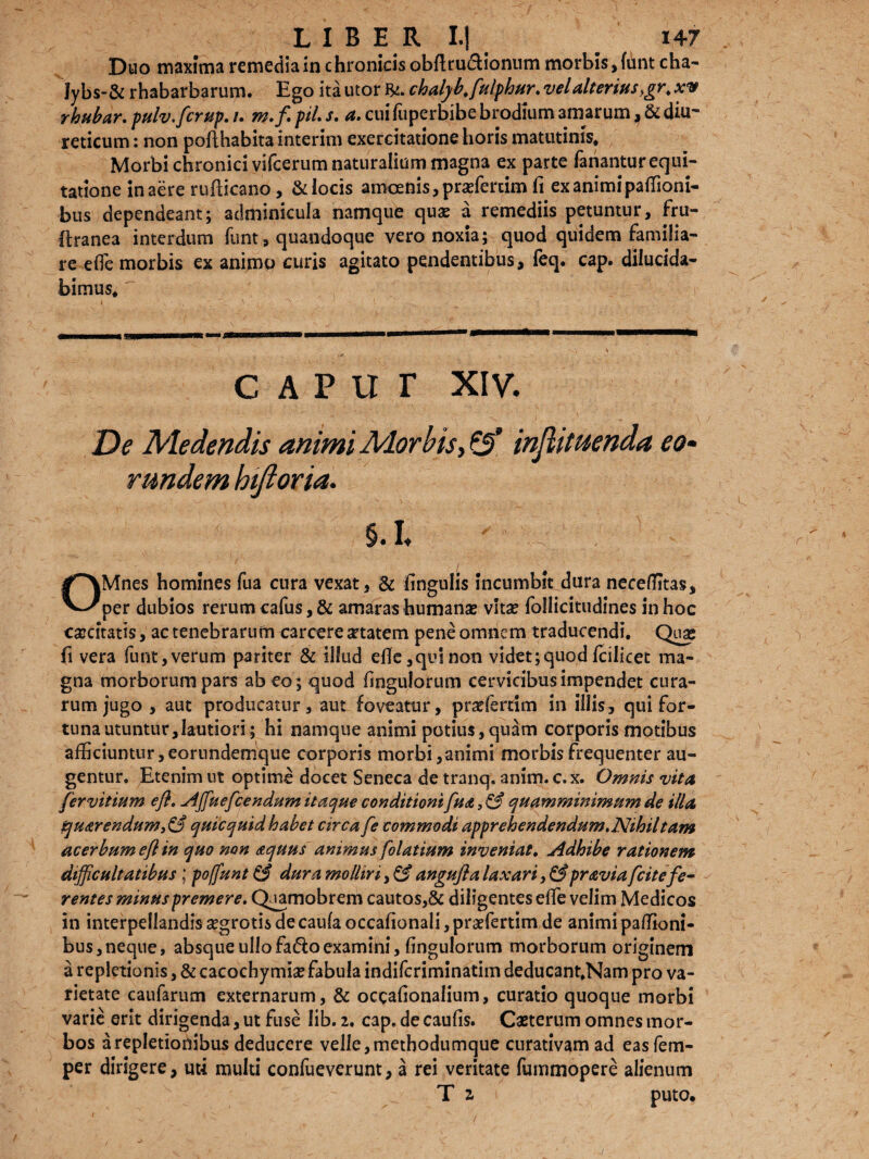 Duo maxima remedia in chronicis obftru&ionum morbis ,funtcha- Jybs-& rhabarbarum. Ego ita utor chalyb.fulphur.vel alterius ,gr.xv rhubar. pulv.fcrup. /. m.fl pii. s. a. cuifuperbibe brodium 3marum, & diu¬ reticum : non poflhabita interim exercitatione horis matutinis* Morbi chronici vifcerum naturalium magna ex parte fanantur equi¬ tatione in aere rufticano, & locis amoenis, prxfercim fi ex animi paffioni- bus dependeant; adminicula namque quae a remediis petuntur, fru- ftranea interdum funt, quandoque vero noxia; quod quidem familia¬ re e(Te morbis ex animo curis agitato pendentibus, feq. cap. dilucida¬ bimus*  CAPUT XIV. De Medendis animi Morbis, & injh tuenda eo• r undem hijioria. §. I. OMnes homines fua cura vexat, & fingulis incumbit dura neceffitas, per dubios rerum cafus, & amaras humanae vitae follicitudines in hoc caecitatis, ac tenebrarum carcere aetatem pene omnem traducendi. Qua; fi vera funt,verum pariter & illud efie,quinon videt;quod fcilicet ma¬ gna morborum pars ab eo ; quod fingulorum cervicibus impendet cura¬ rum jugo , aut producatur, aut foveatur, praffiertim in illis, qui for¬ tuna utuntur, lautiori; hi namque animi potius, quam corporis motibus afficiuntur,eorundemque corporis morbi,animi morbis frequenter au¬ gentur. Etenim ut optime docet Seneca de tranq. anim. c.x. Omnis vita fer vitium efl. Affuefcendum itaque conditioni fudt, & qua m minimum de illa Zjud>rendum,&quicquidhabet circa fe commodi apprehendendum.Nihil tam acerbum efl in quo non aquus ammus folatium inveniat. Adhibe rationem difficultatibus; poffunt & dura molliri, & angufla laxari, &pravia fcitefe¬ rentes minus premere. Qiamobrem cautos,& diligentes effie velim Medicos in interpellandis aegrotis de caula occafionali, praefertim de animi paffioni- bus,neque, absque ullofa&oexamini, fingulorum morborum originem a repletionis, & cacochy mia? fabula indiferiminatim deducant.Nam pro va¬ rietate caufarum externarum, & occafionalium, curatio quoque morbi varie erit dirigenda, ut fuse lib- 2. cap. de caufis. Caeterum omnes mor¬ bos a repletionibus deducere velle, methodumque curativam ad eas fem- per dirigere, uti multi confueverunt, a rei veritate fummopere alienum T 2, puto.