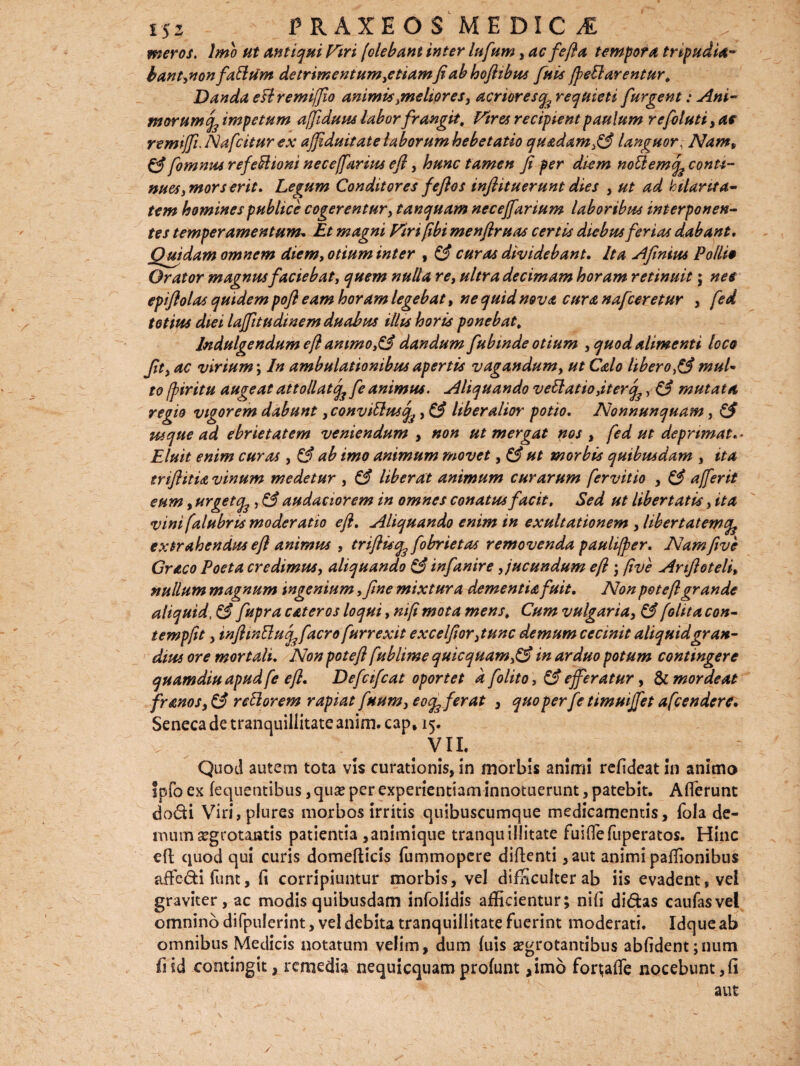 meros. Imo ut antiqui Viri [olebant inter lufum, ac fe fla tempora tripudia¬ bant,non fathim detrimentum^etiamfi ab hoflibus futs fleti arentur. Danda etlremiflio animis .meliores, acriores q^ requieti f urgent: Ani¬ morum^ impetum affiduus labor frangit. Vires recipient paulum re folliti, ac remtfli. Nafcitur ex ajfiduitate laborum hebetatio qu&dam,& languor. Nam, & fomnus refefflioni neceffarius efl, hunc tamen fi per diem notlemqs conti¬ nues y mors erit. Legum Conditores fefios infiituerunt dies , ut ad hilarita¬ tem homines publice cogerentur, tanquam necejfarium laboribus interponen¬ tes temperamentum. Et magni Viri [ibi menfiruas certis diebus ferias dabant. Quidam omnem diem, otium inter , & curas dividebant. Ita Afinius Pollie Orator magnus faciebat, quem nulla re, ultra decimam horam retinuit; nes epiflolas quidem pofl eam horam legebat, ne quid nova cura nafceretur , fed totius diei laflitudinem duabus illis horis ponebat. Jndulgendum efl ammo,& dandum fubmde otium , quod alimenti loco fit, ac virium; In ambulationibus apertis vagandum, ut Calo liberomul¬ to fpiritu augeat attollatcfc fe animus. Aliquando veEtatio,iter^, & mutata, regio vigorem dabunt ,convitluscfa, & liberalior potio. Nonnunquam, & usque ad ebrietatem veniendum > non ut mergat nos , fed ut deprimat. • Eluit enim curas , & ab imo animum movet, & ut morbis quibusdam , ita trifiitia vinum medetur , & liberat animum curarum fervitio , & affer it eum, urgetfa, & audaciorem in omnes conatus facit. Sed ut libertatis, ita vini [alabris moderatio efl. Aliquando enim in exaltationem , libertatem^ extrahendus efl animus , triftuq3 fobrietas removenda paulifler. Namfive Graco Poeta credimus, aliquando & infanire, jucundum efl ; [ive Anfloteli, nullum magnum ingenium ,fine mixtura dementia fuit. Non potefl grande aliquid, & fupra eat er os loqui, nifl mota mens. Cum vulgaria, & [olit a con- tempflt, inflwttucfefacro fur rexit excelfior,tunc demum cecinit aliquid gran¬ dius ore mortali. Non potefl fublime quicquamfiS in arduo potum contingere quamdiu apud fe efl. Defcifcat oportet a folito, & efferatur, & mordeat fr anos reflor em rapiat faum^eo^ferat , quoperfe timuijfet afeendere. Seneca de tranquillitate anim. cap, 15. vii. Quod autem tota vis curationis, in morbis animi refideat in animo fpfo ex fequentibus, quse per experientiam innotuerunt, patebit. Afferunt do&i Viri,plures morbos irritis quibuscumque medicamentis, fola de¬ mum aegrotantis patientia ,animique tranquillitate fuiffefuperatos. Hinc efl quod qui curis domeflicis fummopere diflenti ,aut animi paffionibus affe&i funt, fi corripiuntur morbis, vel difficulter ab iis evadent, vei graviter, ac modis quibusdam infolidis afficientur; nifi didas caufasvel omnino difpulerint, vel debita tranquillitate fuerint moderati. Idque ab omnibus Medicis notatum velim, dum fuis aegrotantibus abfidentjnum fiid contingit, remedia nequicquamprofunt ,imo fort;affe nocebunt,fi aut y