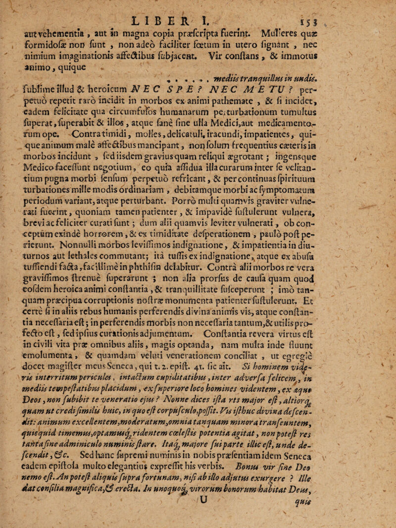 LIBE R 1.^ ] is! stit vehementia , aut in magna copia prarferipta fuerint. Mulieres quas formidofie non funt , non adeo faciliter foetum in utero fignant , nec nimium imaginationis affedtibus fobjacent. Vir conflans, & immotus animo , quique * . . . . . mediis tranquillus inundis* fubfimeillud ti heroicum NEC SPE i NEC M E TU f per¬ petuo repetit raro incidit in morbos ex animi pathemate , & fi incidet, eadem felicitate qua circumfufos humanarum pe;turbationum tumultus fuperat,fuperabit & illos, atque fane fine uHa Medici,aut medicamento^ irum ope. Contratimidi, molles, delicatuli* iracundi, impatientes, qui¬ que animum male afie&ibus mancipant, non folum frequentius ceteris in morbos incidunt , fed iisdem graviusquam reliqui ^grotant; ingensque Medico faceiTunt negotium, eo quia afiidua Hia curarum inter fe ve litan¬ tium pugna morbi fenfum perpetuo refricant , -& per continuas fpirituum turbationes mille modis ordinariam , debitam que morbi ac fympto matura periodum variant, atque perturbant. Porro multi quamvis graviter vulne¬ rati fuerint, quoniam tamen patienter, & impavide fu finierunt vulnera, brevi ac feliciter curati funt; dum alii quamvis leviter vulnerati, ob con¬ ceptum exinde horrorem, & ex timiditate defperationem , paulo poft pc- cierunt. Nonnulli morbos levifiimos indignatione, ^impatientia in diu¬ turnos aut lethales commutant; ita tuflis ex indignatione* atque ex abi?fu tuiTIendi fa6ta,facUlime in phthifin delabitur. Contra alii morbos re Vera gravifiimos firenue fuperarunt ; non alia prorfus de caufa quam quod eofdem heroica animi conflantia tranquillitate fuiceperunt ; imo tara- quam praecipua corruptionis noflr^ monumenta patienterfuAulerunt. Et certe fi in aliis rebus humanis perferendis divina animis vis, atque conflan¬ tia neceffariaefi; in perferendis morbis non neeeffaria tantum,& utilis pro- fedfo eft , fed ipfius curationis adjumentum.- Conflantia revera virtus eft incivili vita prae omnibus aliis, magis optanda, nam multa inde fluunt emolumenta, & quamdam veliui venerationem conciliat , ut egregie docet magifter meus Seneca, qui t. 2. epift. 41. fic ait. Si hominem vide¬ ris interritum pericula, inta&um cupiditatibus 5 inter adverfa f 'elicems, in mediis tempeftatibm placidum y exfwperiore loco homines videntem, ex aqm Deos, non fubibit te veneratio ejus ? Nonne dices ifta rts major eft, altior^ quam ut credtfimilu huic, m quo eft corpufcnlo.pojfit.Fes ifthuc divina defteen- dii: animum excellent em ,moder at umyomnia tanquam minora iranfeuntemy qmequid timemus .optammq^ ridentem coeleftis potentia agitat, non poteft res tantafine adminiculo numinis flare. Itac^majore fui parte illic eft > unde de- fcendit, &c. Sed hanc ftpremi numinis in nobis prsefentiam idem Seneca eadem epiflofa multo elegantius expreflit his verbis. Bonus vir fine Deo nemo eft. An poteft aliquis fupra fortunam} nifi ab illo adjutus exurgere ? Ille dat conftlia magnifica^ er eUa, In unoquo^ virorum bonorum habitat Deus, U quit