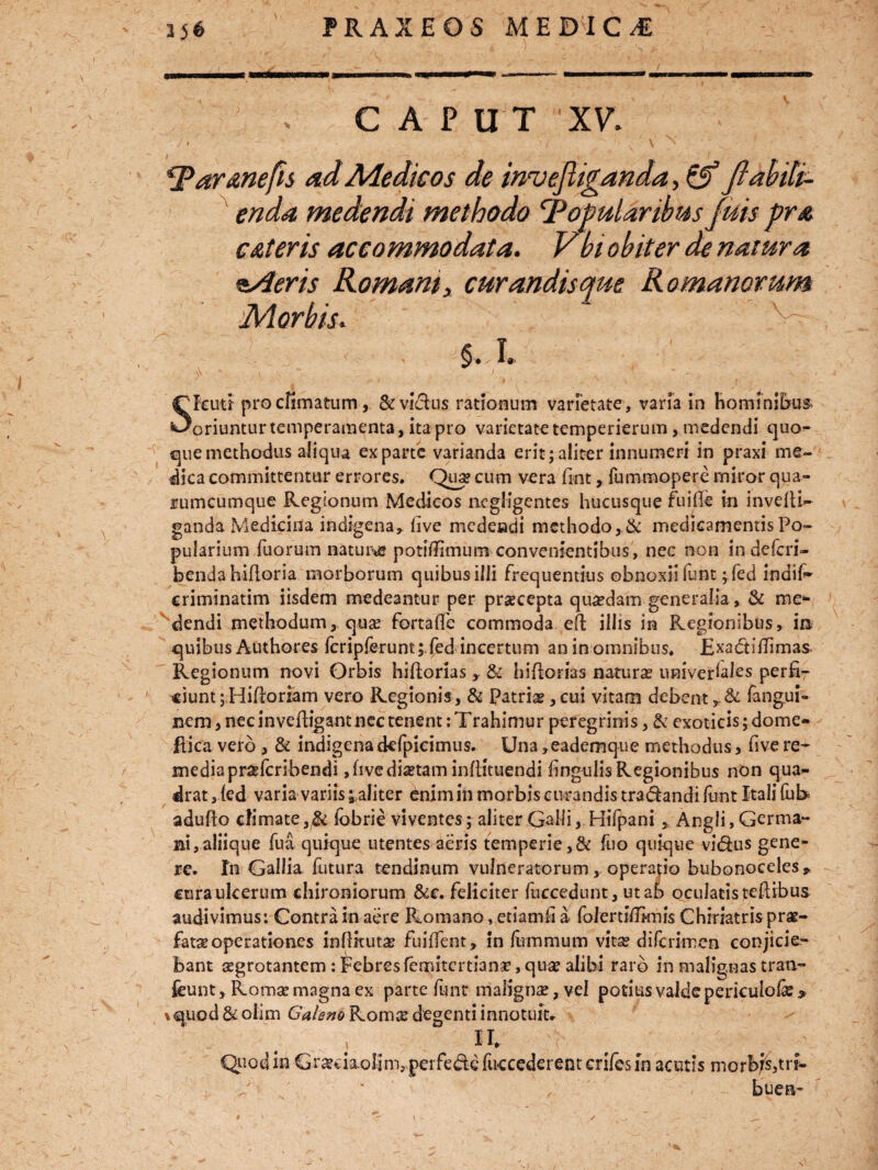 am > GAP U T XV. 'Taranefis ad Medicos de invejliganda, & fiabiti- enda medendi methodo Popularibus fuis pra CAteris accommodata. Vbiobiter de natura ziAeris Romantx curandis que Romanorum Morbis. §. I. S Ictui pro climatum, & vicius rationum varietate, varia in hominibus. oriuntur temperamenta, ita pro varietate temperierum, medendi quod¬ que methodus aliqua exparte varianda erit;aliter innumeri in praxi me¬ dica committentur errores. Qua? cum vera (intfummopere miror qua¬ rumcumque Regionum Medicos ncgligentes hucusque fuifte in invelti- ganda Medicina indigena, (Ive medendi methodo, & medicamentis Po¬ pularium fuorum natura potilTimum convenientibus , nec non in deferi- bendahifloria morborum quibus ilii frequentius obnoxii funt ^fed indif- criminatim iisdem medeantur per praecepta quadam generalia, & mca¬ dendi methodum, qua? fortafle commoda eft iliis in Regionibus, ia quibus Authores fcripferunt;.fed incertum an in omnibus. Exa&ifTimas. Regionum novi Orbis hiftorias, & hifiorias natura universales perfi¬ ciunt ;Hilloriam vero Regionis, & Patriae,cui vitam debent, & fangui- nem, nec in vefligant nec tenent: Trahimur peregrinis, & exoticis; dome- ftica velo , & indigenadefpicimus. Una ,eademque methodus, five re¬ media praferibendi ,hve diaetam infiituendi fingulisRegionibus non qua¬ drat , ied varia variis ; aliter enim in morbis curandis tra&andi (unt Itali fub adullo climate ,& fcbrle viventes; aliter Galli, Hifpani, Angli, Germa- Bi,aliique fua quique utentes aeris temperie,& fuo quique vi&us gene¬ re. In Gallia futura tendinum vulneratorum, operapo bubonoceles * cura ulcerum chironiorum &c. feliciter fuccedunt, ut ab oculatis teftibus audivimus: Contra in aere Romano, etiamfi a folertl/Iknis Chiriatris prae¬ fata operationes inflkutae fuiffent, in fummum vitae diferimen conjicie¬ bant aegrotantem : Febres femitertiana?, quae alibi raro in malignas trati- feunt, Romae magna ex parte funt malignae, vel potius valde periculofe * %quod & olim Calsno Romae degenti innotuit- 4. II. :r # # ; Quod in Gr^daolinvperfedefuccederentcri/esin acutis morbis,tr*- w buen»