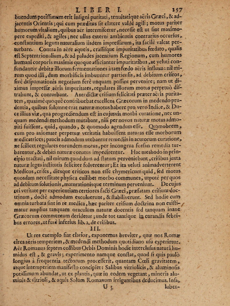 LIBER I. Buendufrt potiffimum erit infigni puritati 5 tenuitatique aeris Gneci, & ad¬ jacentis Orientis; qui cum proditus iit elatere valde agili; motus pariter humorum vitalium >quibus aer intermifceturj, nece fle efl ut fint maximo- pere expediti,& agiles;nec ullus externi ambientis contrariusoccurfus* conflantium legum naturalium iisdem inapreffarum, ita facile valeat per¬ turbare. Contra in aere aqueiscraffifque impuritatibus foedato, qualis «ft Septentrionalium,&ad paludes jacentium Regionum, cum humores humani corporis maximis quoque afficiantur impuritatibus ,ac veliiti con¬ fundantur debita illorum fermentationes a tam foedo aeris influxu :nil mi¬ rum quod illi > dum morbificis imbuuntur particulisy ad debitum crifeOs^ £ve defpumationis negotium fere unquam poffint pervenire; n3m ut di¬ ximus imprefla? aeris impuritates,regulares illorum motus perpetuo dif- trahunt, & conturbant. Antedid4ecrifiumfolicitati pcaaer aeris purita¬ tem , maxime quoque contribuebat excellens Grareorum in medendo pru¬ dentia, quibus folemneerat natura motus habere pro vero Indice, & Du¬ ce illius viae» qua progrediendum e ff in cujus vis morbi curatione, nec un¬ quam medendi methodum mutabant, nffi per novos naturae motus admo-\ piti fuiflent, quid, quando, & quomodo agendum e fle* Quamobrem* cum pro axiomate perpetua? veritatis habuiffent naturas efle morborum medicatrices; paucis admodum utebantur remediis in acutorum curatione» ne foilicet regulares eorundem motus, per incongrua forfan remedia tur¬ barentur,& debiti natur^conatus Impedirentur. Hac methodo in prin¬ cipio tranati, nil mirum quod dum ad flatum perveniebant,erilibus juxta naturae leges inflitutis feliciter folverentur;.Et ita veluti animadverterent Medicos,crlfes, diesque criticos non efle thymelicum quid, fod motus quosdam neceffitate phyfica cuilibet morbo communes, utpote per quos ad debitum fblutionis, maturationisque terminum perveniunt». Dc cujus cei veritate per experientiam certiores fadi Graeci,praefatam erilium doc¬ trinam , dode admodum excoluerunt, &ftabiliverunt. Sed hodie cum, ©mnia turbata fint in re medica,haec pariter crlfium dodrina non exifti- matur amplius tanquam oraculum naturae docentis fcd tanquam inane: / Graecorum commentum deridetur ; unde tot tantique ia curandis febri¬ bus errores»nt fuse inferius lib. 2» de erilibus.. III. Ut res exemplo fiat clarior,.exponemus breviter, quae nos Romsr circaaeristemperiem,,&medendi methodum quotidiano ufu experimur- Aer Romanus feptem collibus Orbis Dominis hodie interdufus natura, hu~ midus efl , & gravis; experimento namque conflat, quod fi quis paulo longius a frequentia tedorum procellent, quantam Coeli gravitatem * atque intemperiem manifoflo concipiet: Salibus vitriolicis aluminofis potiffimum abundat,ut ex plantis,quas ip eodem vegetant, mineris ahi- minis & vitrloli aquis Solum Romanum irrigantibus deducimus* Infe* U |s luber-