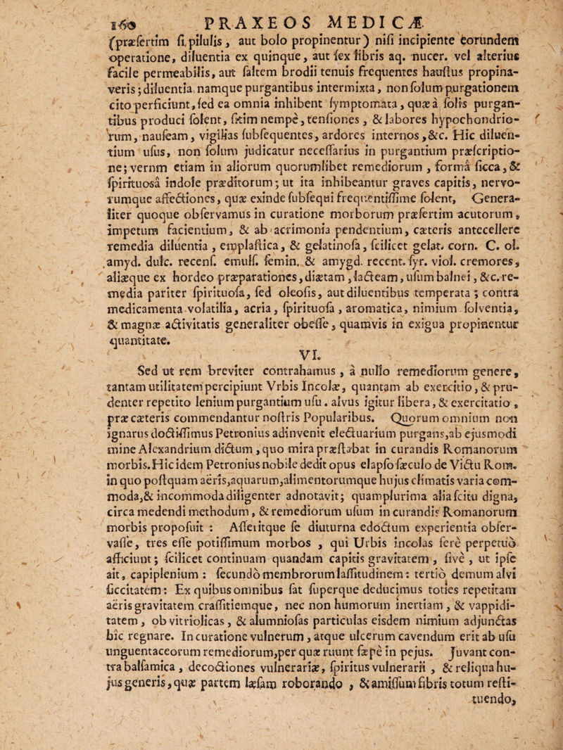 (profertim fipilulis, aut bolo propinentur) nifi incipiente eorundem operatione, diluentia ex quinque, aut {exfibris aq. nucer. vel alterius facile permeabilis, aut faltem brodii tenuis frequentes hauflus propina¬ veris; diluentia namque purgantibus intermixta, non folum purgationem cito perficiunt,fed ea omnia inhibent fymptomata, quoa, folis purgan¬ tibus produci folent, fkim nempe , tenfiones, & labores hypochondrio¬ rum, naufeam, vigilias fubfequentes, ardores internos,&c. Hic diluen¬ tium ufus, non folum judicatur neceffarius in purgantium praefcriptio— ne; vernm etiam in aliorum quorumlibet remediorum , forma ficca,& fplrituosa indole proditorum; ut ita inhibeantur graves capitis, nervo¬ rumque affediones, quo exinde fubfequi frequ^mifilme fofent, Genera¬ liter quoque obfervamusin curatione morborum profertim acutorum» impetum facientium, & ab-acrimonia pendentium, coteris antecellere remedia diluentia , emplafiica, & gdatinofa, fciiicet gelat. corn. C. oh amyd. dulc. recenf. emulf. femin, & amygd. reccnt. fyr. viol. cremores, alioque ex hordeo proparationes, diotam ,ladeam,ufumbalnei, &c.re¬ media pariter fpirituofa, fed oleofis, aut diluentibus temperata; contra medicamenta volatilia, acria, fpirituofa , aromatica, nimium folventia, & magno adivitatis generaliter obelfe, quamvis in exigua propinentur quantitate.  . ' ' Ii VL Sed ut rem breviter contrahamus, a nullo remediorum genere, tantam utilitatem percipiunt Vrbis Incolo, quantam ab exercitio ,& pru¬ denter repetito lenium purgantium ufu. alvus igitur libera, & exercitatio , pro coteris commendantur nofiris Popularibus. Quorum omnium non ignarus dodiffimus Petronius adinvenit eleduarium purgam,ab ejusmodi mine Alexandrium didum, quo mira proflabat in curandis Romanorum roorbis.Hicidem Petronius nobile dedit opus elapfo foculo de Vidu Rom. in quo poflquam aeris,aquarum,alimentorumque hujus climatis varia com¬ moda,& incommoda diligenter adnotavit; quamplurima alia fcitu digna, circa medendi methodum, & remediorum ufum in curandis Romanorum morbis propofuit : Afietitque fe diuturna edodtim experientia obfer- vaffe, tres effe potiffimum morbos , qui Urbis incolas fere perpetuo afficiunt; fciiicet continuam quandam capitis gravitatem , five , ut ipfe ait, capiplenium : fecundo membrorum laffkudinem: tertio demum alvi ficcitatem : Ex quibus omnibus fat fuperqne deducimus toties repetitam aeris gravitatem craffitiemque, nec non humorum inertiam , & vappidi- tatem, ob vitriolicas, & alumniofas particulas eisdem nimium adjundas bic regnare. In curatione vulnerum, atque ulcerum cavendum erit ab ufu unguentaceorum remediorum,per quo ruunt fope in pejus. fuvant con¬ tra balfamica , dccodiones vulnerario, fpiritus vulnerarii , & reliqua hu- jusgeneris,quo partem lo&m roborando > &amijOTumfibris totum refli-