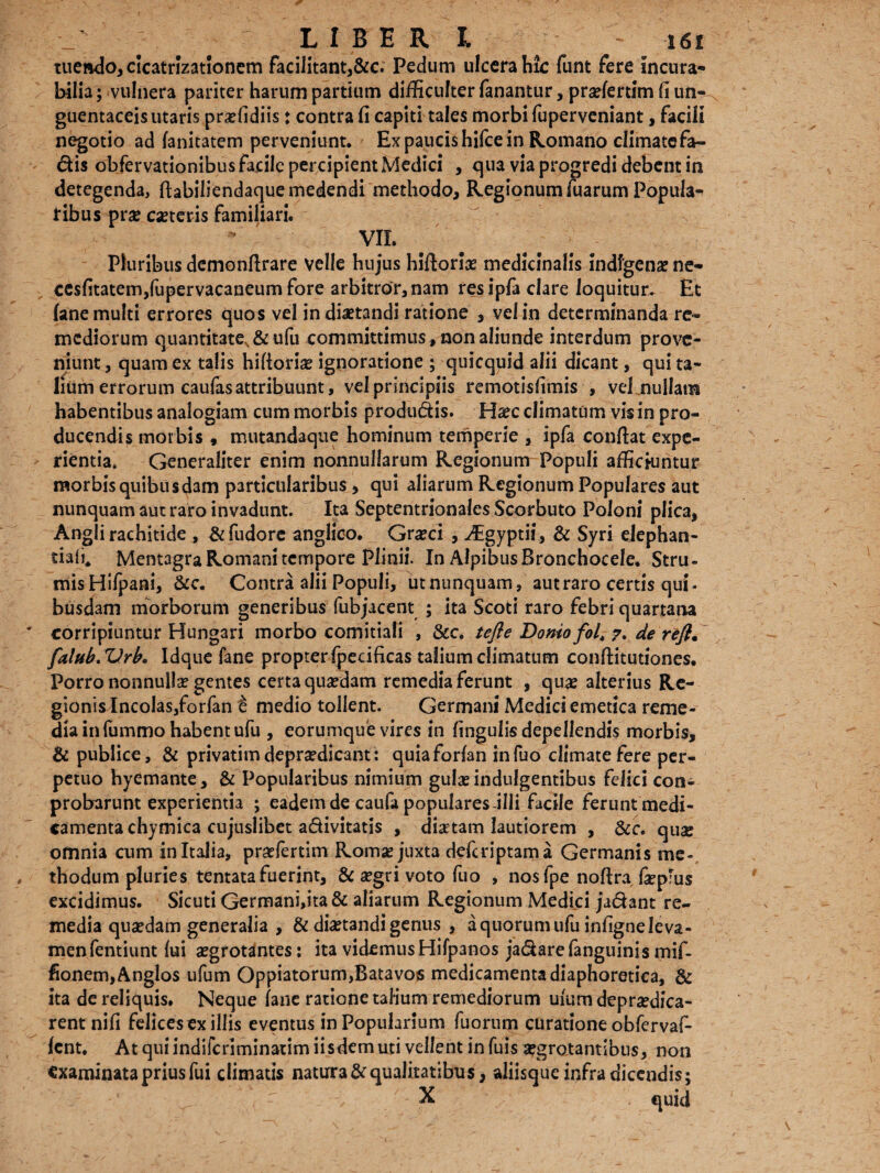 tuendo, cicatrizationem facilitant,&c. Pedum ulcera hk funt fere incura¬ bilia ; vulnera pariter harum partium difficulter fanantur, prsefertim (i un- guentaceis utaris praffidiis♦ contra fi capiti tales morbi fuperveniant, facili negotio ad fanitatem perveniunt. Ex paucis hifce in Romano climatefa- dis obfervationibus facile percipient Medici , qua via progredi debent in detegenda, fiabiliendaque medendi methodo, Regionum fuarum Popula¬ tibus prse canteris familiari. VII. Pluribus demonfirare velle hujus hiftorias medicinalis indigenae ne- cesfitatem/upervacaneum fore arbitror, nam resipfa clare loquitur. Et (ane multi errores quos vel in diaetandi ratione , vel in determinanda re¬ mediorum quantitate, &ufu committimus , non aliunde interdum prove¬ niunt , quam ex talis hiftoriae ignoratione ; quicquid alii dicant, qui ta¬ lium errorum caufas attribuunt, vel principiis remotisfimis , vel nullam habentibus analogiam cum morbis produdis. Haec climatum vis in pro¬ ducendis morbis , mutandaque hominum temperie , ipfa confiat expe¬ rientia. Generaliter enim nonnullarum Regionum Populi afficiuntur morbis quibusdam particularibus > qui aliarum Regionum Populares aut nunquam aut raro invadunt. Ita Septentrionales Scorbuto Poloni plica, Angli rachitide , &fudorc anglico. Gneci , ^Egyptii, & Syri ejephan- tiafi. Mentagra Romani tempore Plinii. In Alpibus Bronchocele. Stru¬ mis Hifpani, &c. Contra alii Populi, utnunquam, aut raro certis qui« busdam morborum generibus fubjacent ; ita Scoti raro febri quartana corripiuntur Hungari morbo comitiali , &c. te fle Doniofol\ 7. de reft• falub.Vrh. Idque fane propter fpecificas talium climatum conftitutiones. Porro nonnulla gentes certa quadam remedia ferunt , quae alterius Re¬ gionis Incolas,forfan e medio tollent. Germani Medici emetica reme¬ dia in fummo habent ufu , eorumque vires in lingulis depellendis morbis, & publice, & privatim depnedicant: quia forfan infuo climate fere per¬ petuo hyemante, & Popularibus nimium gulae indulgentibus felici con- probarunt experientia ; eadem de caufa populares illi facile ferunt medi¬ camenta chymica cujuslibet adivitatis , disetam lautiorem , &c. quae omnia cum in Italia, praefertim Romae juxta defcriptama Germanis me¬ thodum pluries tentata fuerint, & aegri voto fuo , nosfpe noftra fepfus excidimus. Sicuti Germani,ita & aliarum Regionum Medici jadant re¬ media quaedam generalia , & diaetandi genus , a quorum ufu infigne leva¬ men fentiunt fui aegrotantes: ita videmus Hifpanos jadarefanguinis mif- fionem,Anglos ufum Oppiatorum,Batavos medicamenta diaphoretica, & ita de reliquis. Neque fane ratione talium remediorum ufum depraedica- rentnifi felices ex illis eventus in Popularium fuorum curatione obfervaf- fcnt. At qui indifcriminatim iisdem uti vellent in fuis aegrotantibus, non examinata prius fui climatis natura Squalitatibus, aliisque infra dicendis; X quid