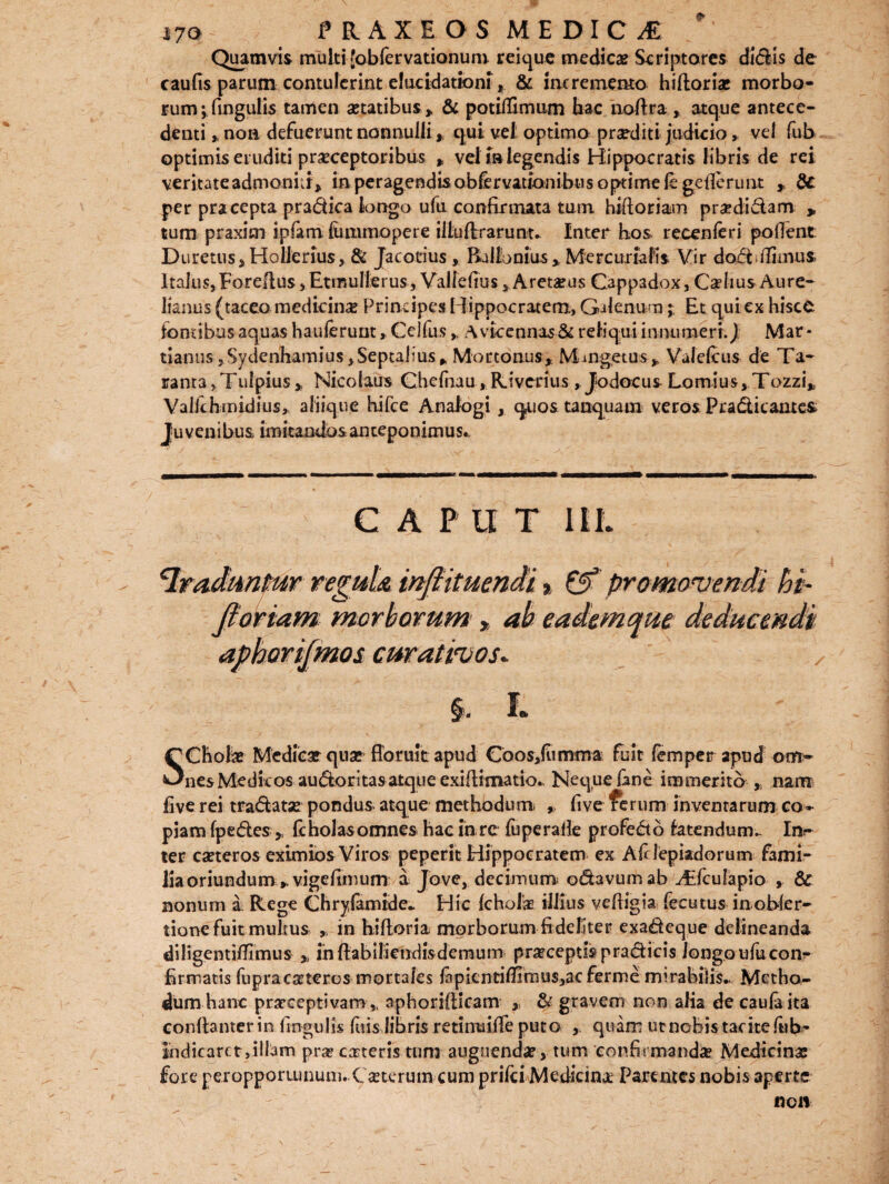 i7o PRAXEOS MEDICI * Quamvis multi [obfervationum reique medie# Scriptores didis de caufis parum contulerint elucidatxoni, & incremento hiftoriae morbo¬ rum ;fingulis tamen aetatibus. > & potiflimum hac noftra , atque antece¬ denti ,, non defuerunt nonnulli * qui vel optimo praditi judicio vel fub optimis eruditi praeceptoribus * vel f»legendis Hippocratis libris de rei veritate admoniti* in peragendis obfervatlonibus optime fe gc lierunt ,, dc per pracepta pradica longo ufu confirmata tum hifioriam pradidam „ tum praxim ipfam limimopere illuflrrarunu Inter bos recenferi pollent Duretus, Hollerius, & Jacotius , Rallbnius * Mercurialis Vir dodiTunus> Italus, Forefius, Etmullerus, Valfefius, Aretaeus Cappadox, Caelius Aure¬ lianus (taceo medicinae Principes Hippocratem, Galenum; Et qui ex hisce fontibus aquas hauferunt, Celfus» A vicennas& reliqui innumeri.) Mar • tianus,Sydenhamius,Septa|iusft Mor tonus, M-oigetus, Valeftus de Ta- ranta,TulpiusNicolaus Chefnau, Rivcrius, Jodocus Lomius, Tozzi* Valle hmidius, aliique hifce Analogi, quos tanquam veros Praditantes Ju venibus, imitandos anteponimus. C A P U T III. traduntur reguU infiituendi % & promovendi hi- Jiortam morborum y ab eademqm deducendi aphorifmos curativos. I. SChote Medicar qua? fioruit apud Coos,flimma fuit femper apud om¬ nes Medicos audoritasatque exiflimatio. Neque fene immerito , nam fiverei tradatse pondus atque methodum. five ferum inventarum co» piam fpedesfc holas omnes hac in rc fupe ralle profedo latendum.. In¬ ter caeteros eximios Viros peperit Hippocratem ex Af lepiadorum fami¬ lia oriundum, vigefimum a Jove, decimum! odavumab ^Efculapio , 6c nonum a. Rege Chrylamide* Hic Icholtr illius veffigia fecutus inobler- tione fuit multus , in hilloria morborum fideliter exadeque delineanda diligentifiimus >, in ftabilimdis demum pracepuspradicis longo ufu con¬ firmatis fupracateros mortales fipientilT2mus,3cferme mirabilis* Metho¬ dum hanc praeceptivam ,, aphorifticam ,, & gravem non alia de caufaita conllanterin lingulis fuis libris retinuiffe puto ,. quam ut nebis tacite fub- indicaret,illam pra» cateris tum augnenda?, tum confirmanda Medicina? fore peropportunum. C iterum cum prifei Medicina Parentes nobis aperte non