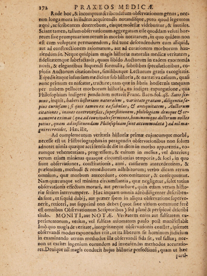 Rude hoc ,& incomptum Icribendarum obfervationum genus, nec- non longa mora in iisdem acquirendis notandifque, puto quod legentem srque,acfcribentem deterrebunt,eisquemolefla? videbuntur,& inutiles. Sciant tamen, talium obfervationum aggregatum efle quoddam veluti hor¬ reum five promptuarium rerum in morbis notatarum, in quo quidem non efi cum voluptate permanendum, fed tunc defcendendum cum aliquid, aut ad confirudionem axiomatum, aut ad curationem morborum hau¬ riendum fit. Nequequidpiam magis hifloriae naturalis medica? veritatem, fidelitatemque labefadavit,quam libido Audorum in eadem exornanda novis, & elegantibus loquendi formulis, fwbtikbtrs fpeculationibus, co¬ piolis Audorum citationibus,fimilibusque Ledorum gratia excogitatis, Expedk itaque infantiam medicinae fub hifioria,& narrativacafuum, quafi nunc primum ea nafcatur,tradare;nam qua? in libris hodiernis tanquam per nubem pellucet morborum hiftoria, ea indiget expurgatione , qua Philofophiam indigere j&mdudum natavit Fran-c. Baco.fol.48. Satis fci¬ mus , inquit, haberi hi floriam naturalem , varietate gratam } diligentia fa- pius curiofam; fi quis tamen ex ea fabulas, & antiquitatem, Ausiorum citationes y inanes controverfias ,fuperftitionem , philologiam demque & or¬ namenta eximat (qua ad convivalesfermoneSyhotninumque doElorum nocles potius, quam ad inflitnendam Philofophiam funt accommodata ) ad nil ma- gniresrecidefr> Hsecille* Ad complementum veritatis hifloria? prima? cujuscumqtie morbi, necefie eft ut Hifloriographusin peragendis obfervationibus non folum adnotet nimia quseque accidentia de die in diem in morbo apparentia, eo- rumque vehementiam, progreflum,& exitum in melius, vel deterius; verum etiam minimas quasque circumflandas temporis>& loci ,in quo fiunt ob fer vatio nes, conflitutionis, anni, caularum antecedentinm, & pra?fentium,methodi & remediorum adhibitorum; verbo dicam rerum omnium, qua? morbum antecedunt, concomitantur, & confequuntur. Nam quacunque vel minima circumflantia , quae negligetur, folet totius obfe'rvationis effedum morari, aut perturbare,quin etiam veram hiflo- ria? feriem interrumpere. Haec inquam omnia adeo diligenter defcriben- dafunt,utfiquid dubij, aut praeter fpero in aliqua obfervationefuperve- nerit, reticeri, aut fupprimi non debet (quot fane vitium communefere eft omnibus Obfervationum Scriptoribus) fed plane St perfpicue ddcribi titulo. MONITI,aut NOTJE. Verkatem enim aut falfitatem ex¬ perimentorum, veritas, vel fallit as axiomatum paulo poft manifeftabu: Imb quo magis de veritate,integritateque obfervatlonis conflet, ipfemet oblervandi modus exponendus erit,ut ita liberum fit hominum judicium in examinando utrum methodus illa oblervandi fida fit, vel fallax; nec- non ut excitet ingenium eorundem ad inveniendas methodos accuratio- aresJDeniquenilmagis conducit hujus hiftorixpcrfcdiom,qiiam ut ba?c