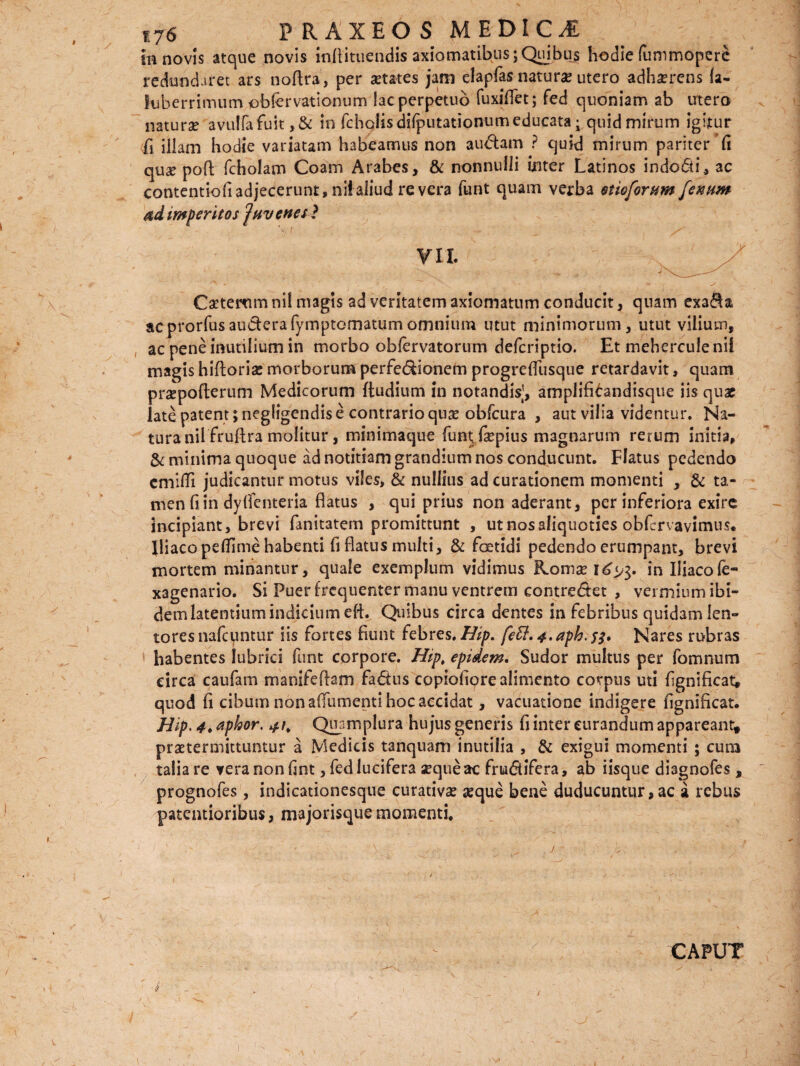 redundaret ars noftra, per aetates jam elapfas naturae utero adhaerens (a- iiiberrimum obfervatlonum lac perpetuo fuxi(Tet; fed quoniam ab utero naturae avu!fafuit,& in fchoiis disputationum educataquid mirum igitur ii illam hodie variatam habeamus non audam ? quid mirum pariter fi quae poft fcholam Coam Arabes, & nonnulli inter Latinos indodi, ac contentiofi adjecerunt, niialiud re vera funt quam verba otioforum fenum imperitos ‘Juvenes} ¥11. Caetemm ni! magis ad veritatem axiomatum conducit, quam exaSa. acprorfusauderafymptomatumomnium utut minimorum, utut vilium, ac pene inutilium in morbo obfervatorum defcriptio. Et mehercule nif magis hiftorise morborum perfedionem progreffusque retardavit, quam praepofterum Medicorum ftudium in notandis], amplifidndisque iis quae late patent ;negligendis e contrario quae obfcura , aut vilia videntur. Na¬ tura nilfruftra molitur, minimaque funt; fiepius magnarum rerum initia, & minima quoque ad notitiam grandium nos conducunt. Flatus pedendo cmitfi judicantur motus viles, & nullius ad curationem momenti , & ta¬ men fi in dylfenteria flatus , qui prius non aderant, per inferiora exire incipiant, brevi fanitatem promittunt , ut nos aliquoties obfcrvavimus. Iliaco petfime habenti fi flatus multi, & foetidi pedendo erumpant, brevi mortem minantur, quale exemplum vidimus Komse 1^3. in Iliacole- xagenario. Si Puer frequenter manu ventrem contredet , vermium ibi¬ dem latentium indicium eft. Quibus circa dentes in febribus quidam len¬ tores nafcuntur iis fortes fiunt febres. Hip. feft.4.aph'$$, Nares rubras habentes lubrici funt corpore. Hip, epidem. Sudor multus per fomnum circa caufam manifeftam fadus copiofiore alimento corpus uti fignificat, quod fi cibum non a (Tumenti hoc accidat, vacuatione indigere fignificat. Hip. 4♦ aphor. 4/, Quamplura hujus generis fi inter curandum appareant, praetermittuntur a Medicis tanquam inutilia , & exigui momenti ; cum talia re vera non fint, fed lucifera seque ac frudifera, ab iisque diagnofes, prognofes, indicationesque curativae seque bene duducuntur,ac a rebus paternioribus, majorisquemomenti. CAPUT