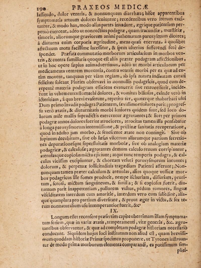 FRAXEOS M ET>ICM iaffitudo, dolor ventris, & nonnunquam diarrhasa; hifce apparentibus fymptomatis artuum dolores leniuntur; recedentibus vero iterum exci¬ tantur, & modo has, modo alias partes invadunt, aegrique patientiam per¬ petuo exercent, adeo ut nonre&ius podagrae, quam iracundiae > moeftitiae, timoris, aliorumque graviorum animi pathematum paroxyfmum diceres; a diuturna enim corporis aegritudine, mensquafi enervata, a quolibet afte&uum motu facillime laceffitur, & fpem ulterius fufferendi fere de- fpondet. Praefata commutatio morborum articularium in morbos ven¬ tris ,& contra familiaris quoque efl aliis praeter podagram affe&ionibus, ut in hoc opere faepius animadvertimus, adeo ut morbi articulorum per medicamenta ventrem moventia, contra ventris morbi per ea quae ad cu- tim movent, tanquain per viam regiam, ab ipfa natura indicatam curari feliciter foleant Pluries obfervavi in nonnullis podagricis,quod cum de¬ repente materia podagram efficiens evanuerit five retrocdferit,incide¬ runt in vehementes ftomachi dolores, & vomitus biliofos, exinde vero in i&eritiam , a qua brevi evaferunt, repetito ter, quaterque thabarbari ufui Dum primo invadit podagra Patientem, faeviiTimo^dolores parit; progref- fu vero aetatis, & diuturnitatis morbi leniores quidem funt,fed loco do¬ lorum mile mallis fupradi&is exercemur aegrotantes ;& licet per primos podagrae annos dolores fuerint atrociores, atrocitas tamen illa penfabatur a longa paroxyfmorumintermiffione,& prifiinae fanltatis recuperatione, quod in adulto jam morbo, & fenefeente aetate non contingit. Sive ob lupinum decubitum, live ob laefas vilcerum aliarumque partium fecretio- nes depurationefque fuperfluitatis morbofae, five ob analogiam materiae podagricas, &calculofas;a?grotantes demum calculo renum corripiuntur, atenulasquecopiofasmidu ejiciunt; atque tunc temporis podagra, & cal¬ culus viciffim excipiuntur, & choream veluti paroxyfmorum ineuntes; dolorum, & perpetuae {ollidtudinis tragaediam Patienti afFerunt;»Non- ounquam tamen praeter calculum & arenulas, alios quoque veffica? mor¬ bos podagricus Ille fomes producit, nempe ifchuriam, difiuriam, pruri¬ tum, feroti, mi&um fanguineum,& fimilia; & fi copiofus/uerit, diu¬ turnam parit inappetentiam , pallorem vultus, pedum tumores, linguas vifdditatem interdum cum amaritie, interdum vero cum fa!fedine,alia- que quamplurapro partium diverfitate, & prout asger in vi&u,& fex te- rum nonnaturalium ufu intemperantior fuerit, &c* 7 IX. Longum efiet rccenfere praefertim capite uberrimam illam fymptorna¬ tum feriem ,quae in varias aetatis, temperamenti, vitae generis , &c. xgro- tantibus obfervantur, & quae ad completam podagrae hiftoriam necelfario conducunt. Siquidem hujus loci inftitutum non aliud eR, quam breviffi- mum quoddam hiftorise Primae fpecimen proponere, ut Tyrones inRruan- tur de modo prima morborum elementa comparandi, eapotiffimum fim-