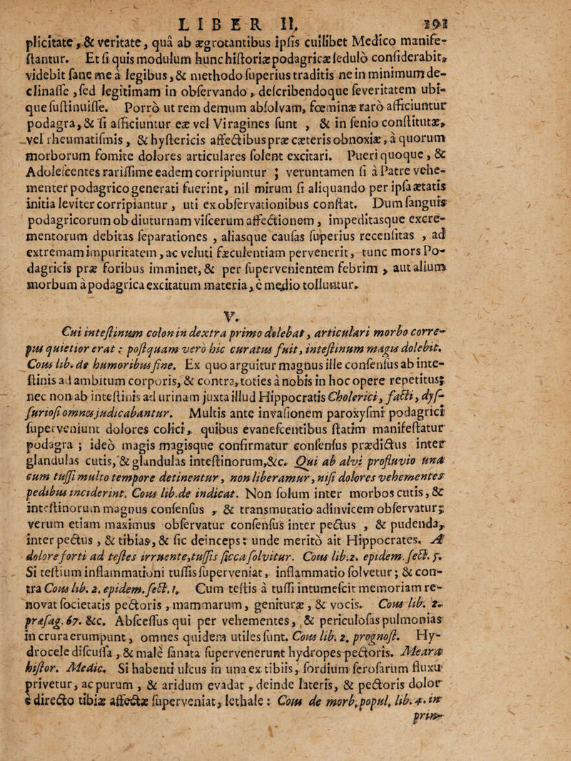 LIBER 11, ( W plicitate,& veritate, qua ab aegrotantibus ipfis cuilibet Medico manife- flantur. Et fi quis modulum bunc hlftori^ podagricae ledulo confiderabit? videbit fane me a legibus ,& methodo fuperius traditis ne in minimum de- clinaffe ,fed legitimam in obfervando, ddcribendoque feveritatem ubi¬ que fufiinuiffe. Porro ut rem demum abfolvam, feeminae raro afficiuntur podagra, Sc fi afficiuntur ese vel Viragines funt , & in fenio conftitutas, «vel rheumatifmis, U hyfterkis afledibuspra? casteris obnoxias» a quorum morborum fomite dolores articulares folent excitari. Pueri quoque, Sc Adolefeentesrariffimeeademcorripiuntur } veruntamen fi a Patre vehe¬ menter podagrico generati fuerint, nil mirum fi aliquando per ipfaastatis initia leviter corripiantur, uti ex obfervadonibus confiat. Dum fanguis podagricorum ob diuturnam vifcerum affedionem, impeditasque excre¬ mentorum debitas feparationes , aliasque caufas fuperius recenfitas , ad extremam impuritatem, ac veluti fsecuientiam pervenerit, tunc mors Po¬ dagricis pne foribus imminet, & per fupervenientem febrim > aut alium morbum apodsgricaexcitatum materia,c medio toiluntuiv Cui inteftinwn colon in dextra primo dolebat, articulari morbo corre** pus quietior erat: poftquam vero hic curatus fuit, intefiinum magis delebit. Cous hb* de humoribusfine. Ex quo arguitur magnus ille confenfus ab inte- ftinis ad ambitum corporis, & contra,toties a nobis in hoc opere repetitusj nec non ab intefiinrs ad urinam juxta illud Hippocratis Cholerici, fi abii, djfi fiur tofi omnes judicabantur. Multis ante invaiionem paroxyfmi podagrici fupei veniunt dolores colici, quibus evanefeentibus ftattm manifefiatur podagra ; ideo magis magisque confirmatur confenfus prasdidus inter glandulas cutis, & glandulas intefi:inorum,&c. Qui ab alvi profluvio unet cum tufjfi multo tempore detinentur, non Uberamur ,nifi dolores vehementes pedibus inciderint, Cous lib.de indicat. Non fotum inter morbos cutis, &C intefiinorum magnus confenfus r & transmutatio adinvicem obfervaturj verum etiam maximus obfervatur confenfus inter pedus , U pudenda* inter pedus , & tibias, & fic deinceps: unde merito ait Hippocrates. A dolore forti ad tefles irruent e Suffis ficca folvitur. Cous hb.z. epidem.fetl, y. Si tefiium inflammationi tuffisfupervemat, inflammatio folvetur; U con> tra Cous hb, 2. epidem. fleti, U Cum tefiis a tufli intumefeit memoriam re¬ novat focietatis pedaris , mammarum, genituras, & vocis. Cous hb, z- prafag.67. Uc, Abfceffus qui per vehementes, & pencubfaspulmonias in crura erumpunt, omnes quidem utiles fiint. Cous hb. 2, prognofl. Hy¬ drocele difcuffa , U male lanata fupervenerunt hydropes pedoris. Mearet hifior. Medie, Si habenti ulcus in una ex tibiis, fordium ferofarum fluxu» ac purum , & aridum evadat r deinde lateris, & pedoris dolor tibis affedse fuperveniat, Icthale: Cous de morb^popuf hb. privetur e dire&o