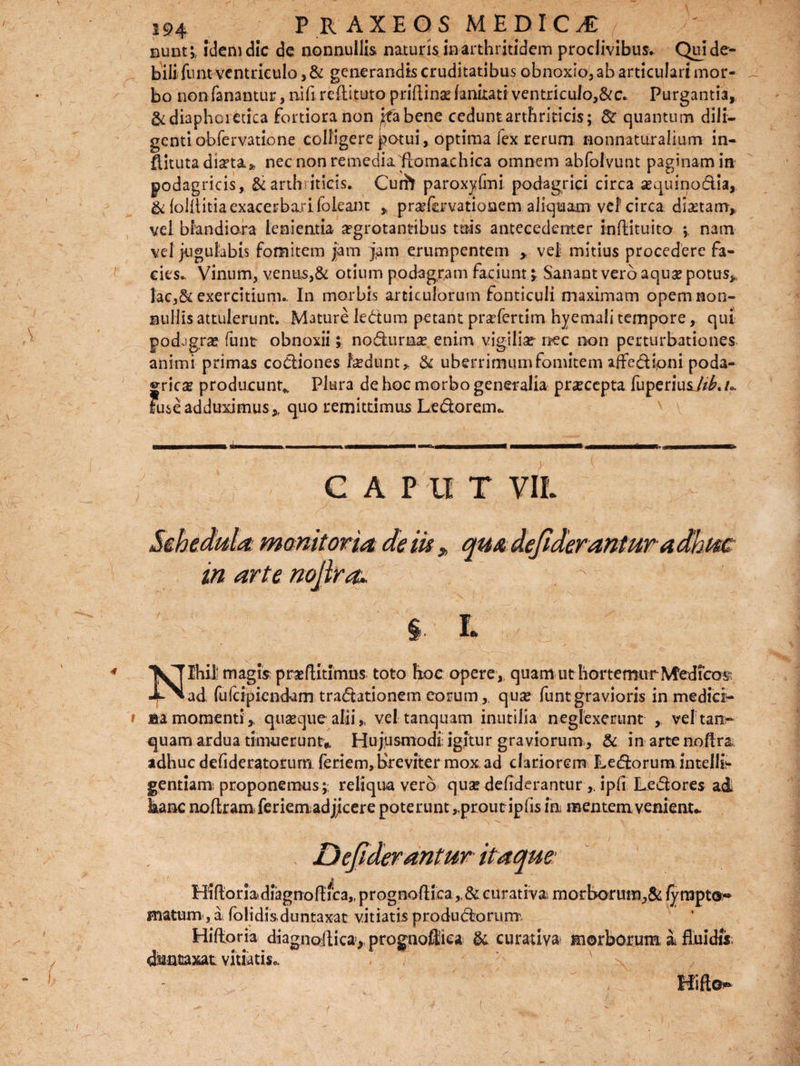 eunt;, idem dic de nonnullis naturis in arthritidem proclivibus. Qui de¬ bili funt ventriculo, & generandis cruditatibus obnoxio, ab articulari mor¬ bo non fanantur, nifi reftituto priftinse fankati ventriculose. Purgantia, & diaphoretica fortiora non j^fabene cedunt arthriticis; 8c quantum dili¬ genti obfervatione colligere potui, optima fex rerum nonnaturalium in- ftitutadisrta* nec non remediaflomachica omnem abfolvunt paginam in podagricis, Si arthriticis. Curft paroxylmi podagrici circa sequinodia, & (oiilitia exacerbari foleant * pnefavationem aliquam vel' circa dictam* vel blandiora lenientia argrotantibus tuis antecedenter inftituito nam vel jugulabis fomitem jam jam erumpentem * vel mitius procedere fa¬ cies- Vinum, ventis,& otium podagram faciunt * Sanant vero aquae potus* lac,& exercitium- In morbis articulorum fonticuli maximam opem non¬ nullis attulerunt. Mature ledum petant prafertim hyemali tempore, qui podagras funt- obnoxii; no&urase enim vigiliae nec non perturbationes animi primas codiones fcedunt,. & uberrimum fomitem affedioni poda¬ grica producunt* Plura de hoc morbo generalia praecepta fuperiusjih.u Fuse adduximus* quo remittimus Ledorem» GAP U T VIL monitor ut de m „ qm dejiderantur in arte nojlra* ICTIhit magis praflitimus toto hoc opere*, quam ut hortemur Medico v ■E^ad. fufeipiendam traditionem eorum,, qua? funtgravioris in medici¬ na momenti* quasque alii,, vel tanquam inutilia neglexerunt , vel tanr* quam ardua timuerunt* Hujusmodi; igitur graviorum, & in arte noflr adhuc defideratorum feriem, breviter mox ad clariorem Ledorum intelle¬ gentiam proponemus ;, reliqua vero qua? defiderantur ,. ipfi Ledores ad hanc noftram feriem adjicere poterunt „proutipfis In mentem venient* Dejiderantur itaque: • •• i § Hiflonadiagnoflica,, prognoflica curativa rnorborum.,& /yrapto« matum, a fblidis duntaxat vitiatis produdorum Hifloria diagnollica, prognoSiea & curativa morborum i fluidis