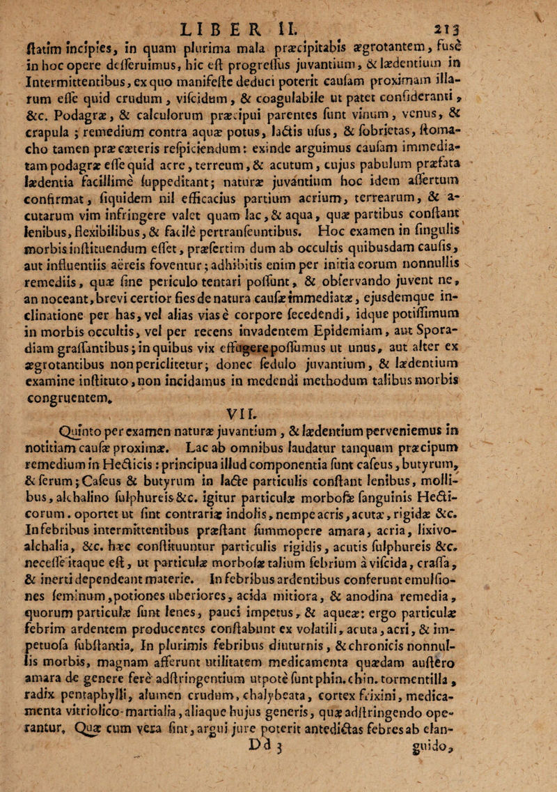 ftatim incipies, in quam plurima mala praecipitabis aegrotantem, fuse in hoc opere ddferuimus, hic efl progrelfus juvantium» & laedentium in Intermittentibus» ex quo manifefle deduci poterit caufam proximam illa¬ rum effe quid crudum » vifcidum, & coagulabile ut patet confideranti 9 &c. Podagrae, & calculorum pracipui parentes funt vinum, venus, & crapula ; remedium contra aqux potus, la&is ufus, & fobrietas, floina- cho tamen pra exteris refpiciendum: exinde arguimus caulam immedia¬ tam podagrae elfe quid acre,terreum,& acutum, cujus pabulum prxfata laedentia facillime fuppeditant; natura juvantium hoc idem affertum confirmat, fiquidem nil efficacius partium acrium, terrearum, & a- cutarum vim infringere valet quam lac,& aqua» quae partibus conflant lenibus,flexibilibus,& facile pertranfeuntibiis. Hoc examen in (ingulis morbis inflituendurn effet, prxfertirn dum ab occultis quibusdam caulis, aut influentiis aereis foventur; adhibitis enim per initia eorum nonnullis remediis» qux fine periculo tentari poliunt* & obfervando juvent ne* an noceant, brevi certior fies de natura caufx immediatae, ejusdemque in¬ clinatione per has, vel alias vias e corpore fecedendi» idque potiffimum in morbis occultis, vel per recens invadentem Epidemiam, aut Spora- diam graffantibusj in quibus vix effugerepoffumus ut unus* aut alter ex segrotamibus nonpericiitetur; donec fedufo juvantium, & Ixdemium examine inftituto,non incidamus in medendi methodum talibus morbis congruentem* VIL Quinto per examen natura juvantium, & Ixdentmm perveniemus in notitiam caufx proximx. Lac ab omnibus laudatur tanquam pracipum remedium in Hedicis: principua illud componentia funt cafeus, butyrum» & ferum jCafeus & butyrum in lade particulis conflant lenibus, molli¬ bus, akbalino fulphurds&e. igitur particufx morbofe fanguinis Hedl- corum. oportet nt fint contraria: indolis» nempe acris »acutx,rigidx & c. In febribus intermittentibus praffant fummopere amara, acria, lixivo- alchalia* &c. hxc conflituuntur particulis rigidis, acutis fulphureis &c* necelfe itaque efl» ut particulae morbofx talium febrium avifeida, craffa, & inerti dependeant materie. In febribus ardentibus conferunt emulfia- nes feminum,potiones uberiores, acida mitiora, & anodina remedia» quorum particulae funt lenes, pauci impetus» & aquex: ergo particulae febrim ardentem producentes conflabunt ex volatili»acuta,acri, & im- petuofa fubflantia. In plurimis febribus diuturnis, & chronicis nonnul¬ lis morbis, magnam afferunt utilitatem medicamenta quxdam auflero amara de genere fere adflringentium utpote funtphm.chin.tormentilla » radix pentaphylli» alumen crudum, ehalyheata, cortex frixini, medica¬ menta vitrio}ico-martia]ia,aiiaquehujus generis, quxadllringendo ope¬ rantur* Qua: cum vera fint» argui jure poterit antedidas febres ab efan- Del 3 gmdo.