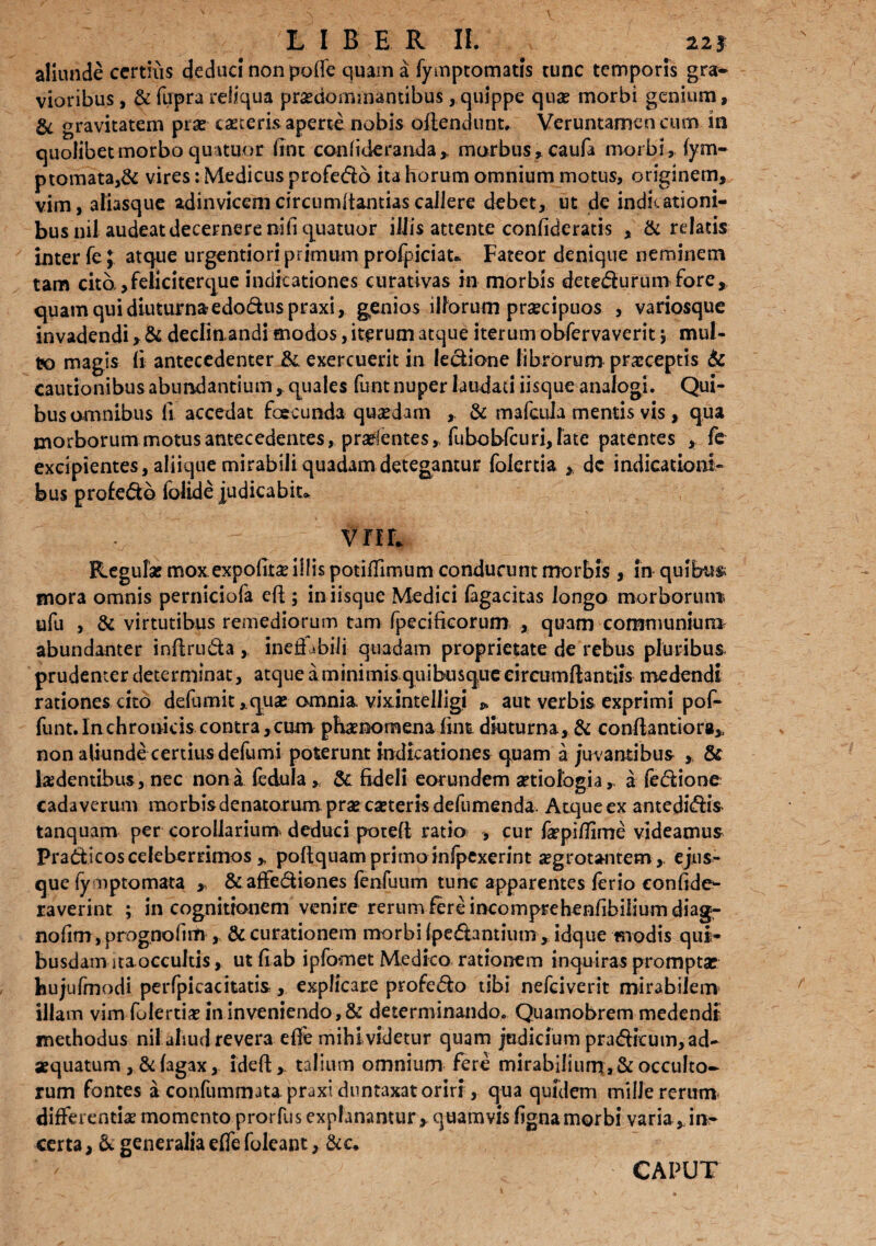 L I B E R II. # 22* aliunde certius deduc! non po(fe quam a fymptomatis tunc temporis gra¬ vioribus , & firpra reliqua praenominantibus, quippe quae morbi genium, & gravitatem pias taeteris aperte nobis oftendunt, Veruntamencum in quolibet morbo qurtuor fine con fi der and a* morbus, caufa morbi, fym- ptomata,& vires: Medicus profedo ita horum omnium motus, originem, vim, aliasque adinvicem circumdandas callere debet, ut de indicationi¬ bus nil audeat decernere ni fi quatuor iliis attente confideratis , Sc relatis inter fe; atque urgentiori primum profpiciat* Fateor denique neminem tam cito ,feiiciterque indicationes eurativas in morbis detedurumfore, quam qui diuturna-edoduspraxi, genios illorum prsecipuos , variosque invadendi, & declin andi modos, iterum atque iterum obfervaverit y mul¬ to magis (i antecedenter &. exercuerit in ledione librorum praeceptis & cautionibus abundantium, quales funt nuper laudati iisque analogi. Qui¬ bus omnibus li accedat foecunda quaedam & mafeuia mentis vis , qua morborum motus antecedentes, prselentes, fubobfcuri, fate patentes fe excipientes, aliique mirabili quadam detegantur folertia , dc indicationi- bus profedo (olide judicabit» vriL Regulae mox expofitse illis potifTimum conducunt morbis , in quibus mora omnis perniciofa efi; in iisque Medici (agaeitas longo morborum ufu , & virtutibus remediorum tam fpecificorum , quam communiunt abundanter infiruda ,, inefi tbili quadam proprietate de rebus pluribus prudenter determinat, atque a minimis quibusque circumflandis medendi rationes cito deFumit ,.quae omnia vixintelligi * aut verbis exprimi pof- funt. Inchronicis contra ,cum phaenomena fiirn diuturna, & conflantiora* non aliunde certius defumi poterunt indicationes quam a juvantibus , & ludentibus, nec nona fedula , & fideli eorundem aetiologia, a fedione cadaverum morbis denatomm prae caeterisdefumenda Atque ex antedidis tanquam per corollarium deduci poteft ratio , cur faepi/fime videamus Pradscosceleberrimos „ poftquamprimoinfpexerint ^grotantem, ejus- que fymptomata , & affediones fenfuum tunc apparentes ferio confide- raverint ; in cognitionem venire rerum iere mcomprehenfibiiium diag- nofim, progno(im, & curationem morbi (pedantium ,idque modis qui¬ busdam itaoccultis , ut fi ab ipfomet Medico rationem inquiras promptae hujufmodi perfpicacitatis, explicare profedo tibi nefeiverit mirabilem illam vim fulertiae in inveniendo,& determinando. Quamobrem medendi methodus nil aliud revera efle mihividetur quam jadiciumpradfcum,ad- aequatum ,& (agax, ideft,. talium omnium fere mirabilium, & occulto¬ rum Fontes a confummatapraxiduntaxatoriri, qua quidem mille rerum differenda momento prorfus explanantur, quamvis fignamorbi varia, in¬ certa , & generalia e(Te foleant, &c. CAPUT