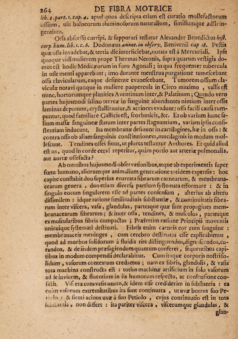 ltb'2.Pdrt.i'Cap,4. apud quos defcripta etiam eR curatio mollefadorum odium, ufu balneorum aluminoforum naturalium, fimlliumque adftrin- . V gentium. Offa abfcefiu corripi, &fuppurari teRatur Alexander Benedicius^/)?. corp.hum.hb.i.c.6. Dodonaeus annot. in obfery. Benivenii cap /8. PeRis quse ofla invadebat,& tertia die interficiebat,notata eR a Mercuriali. Ipfe quoque vidi mulierem prope Thermas Neronis, fupra quarum veRigia do¬ mus eR hodie Medicseorum in foro Agonali; in qua frequenter tubercula in oRe menti apparebant; imo durante menRrua purgatione tumefcebant oRa clavicularum,eaque deRnente evanefcebant. Tumoremofliumcfa- viculx notavi quoque in muliere paupercula in Circo maximo , vallis eft nunc, hortorumque planities Aventinum inter,& Palatinum; Quando vero partes hujusmodi faiino terreae in fanguine abundantes nimium inter oRis laminas deponunt, cryRallte:antur,& acriores evadunt: olfa facili caufe rum¬ puntur, quod familiare Gallicis eR, fcorbuticis, &c. Et ob varium hunc fe¬ lium mafe fanguinea? Ratum inter partes Ragnantium, variam ipRs confi- Rentiam inducunt. Ita membranae defmunt in cartilagines, hx in oRa : & contraoRaob aliam fenguinis conRitutionem,mucilaginisin modum moi- lefcunr. TendinesoRei fiunt, ut pluresteRantur Authores. Et quid aliud eR os, quod in corde cervi reperitur, quam portio aut arteria? pulmonalis, aut aorta? offefada ? Ab omnibus hujusmodi obfervationibus,atque ab experimentis (uper foetu humano, aliorumque animalium generatione totidem expenfis : hoc capite conRabit duo fuperius enarrata fibrarum carnearum, & membrana¬ cearum genera , duo etiam diverfa partium fyfiemataefformare : & ia fingido eorum lingularem eRe ad partes confenfum , alterius ab altero dilfimilem : idque ratione fimiiitudinis fubfiantia?, &xentinuitatis fibra¬ rum inter vifcera, vafe, glandulas, partesque quae funt propagines mem¬ branacearum fibrarum; & inter oRa, tendines, & mufculos, partesque exmufcularibus fibris compactas ; PraRertim ratione Principii moventis unicuique fyfiemati defiinati. Fibris enim carneis cor cum (anguine : membranaceis meninges , cum cerebro deRinatas eRe explicabimus , quod ad morbos (olidorum a fluidis rite diRinguendos,dignofcendos,cu- randos, & de iisdem praTagiendum quantum conferet, fequentibus capi¬ tibus in modum compendii declarabitur. Cum itaque corporis noflrifo- fidum , vaforum contextum credamus ; nam ex fibris, glandulis, & vafis tota machina conflruda efl : totius machina artificium in folo vaforum ad (e invicem, & fluentium in iis humorum refpedu, ac con(enfione con¬ fidit. Vif era curr* vafis unum,,8c idem efle crediderim in fubRantia : ea en •m vaforum extremitatibus ita funt continuata , ut uva? botrus fuo Pc- t1 Io : & ficuti acinus uva? a fuo Petiolo / cujus continuatio eR in tota kujuntia» non differt : ita pariter vifcera , vifcerumque glandulas, 8c g!an-