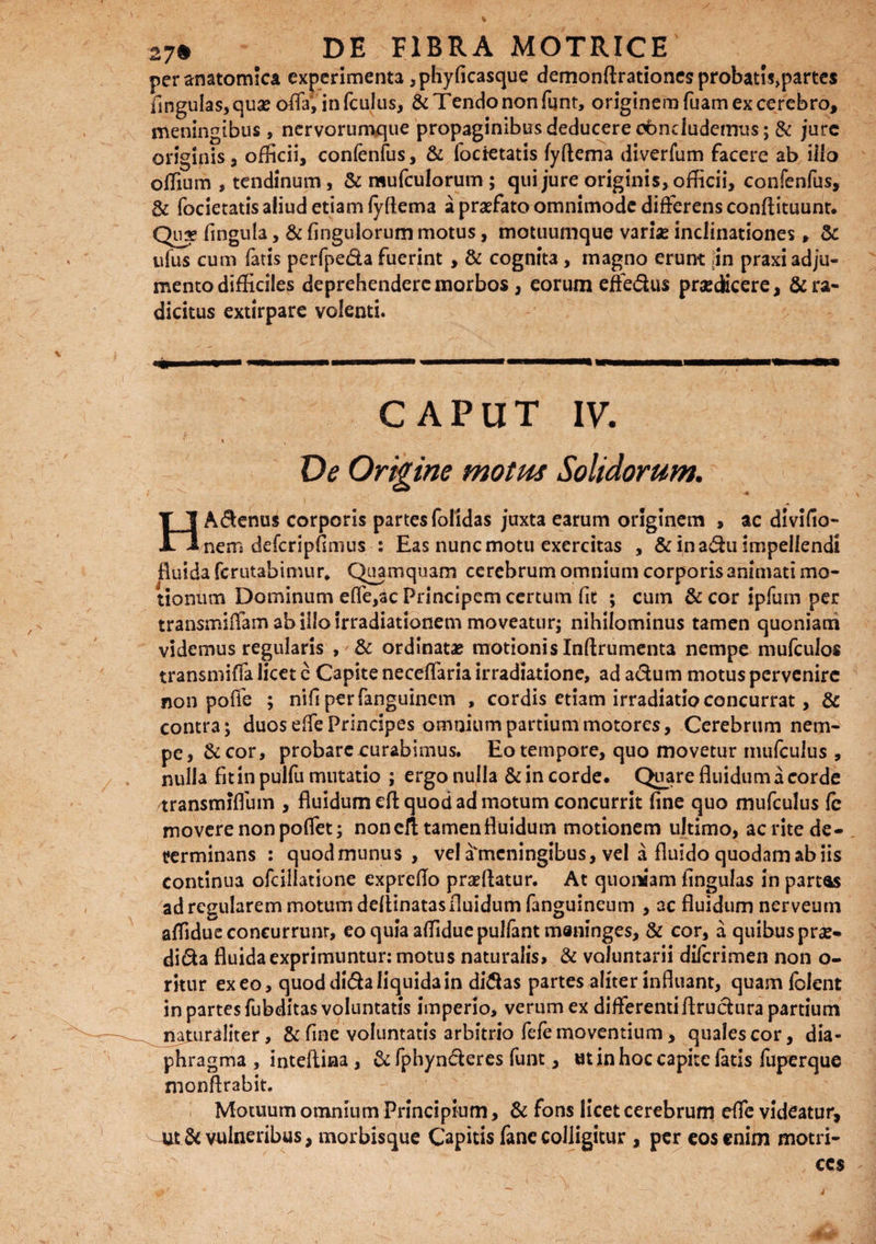 V 27* DE FIBRA MOTRICE per anatomica experimenta ,phyficasque demonftrationes probatls>partes fingulas,quae offa, infculus, & Tendo non fqnt, originem fuam ex cerebro, meningibus, nervorumque propaginibus deducere obndudemus; & jure originis 3 officii, confenfus, & foctetatis fyftema diverfum facere ab illo offium , tendinum, & mufculorum ; qui jure originis, officii, confenfus, & focietatis aliud etiam fyftema a praefato omnimode differens conftituunt. Qux fingula, & fingulorum motus, motuumque varise inclinationes, Sc ufus cum fatis perfpe&a fuerint , & cognita, magno erunt in praxi adju¬ mento difficiles deprehendere morbos, eorum effedus praedtteere, & ra¬ dicitus extirpare volenti. CAPUT IV. De Origine motus Solidorum. HAdenus corporis partes (olidas juxta earum originem , ac divifia- nem defcripfimus : Eas nunc motu exercitas , & in adu impellendi fluida ferutabimur* Quamquam cerebrum omnium corporis animati mo¬ tionum Dominum e (Te, ac Principem certum (it ; cum &coripfumper transmiifam ab iilo irradiationem moveatur; nihilominus tamen quoniam videmus regularis , & ordinatae motionis Inftrumenta nempe mufculos transmiffa licet e Capite neceffaria irradiatione, ad adum motus pervenire non poffe ; nifi perfanguinem , cordis etiam irradiatio concurrat, & contra; duos effe Principes omnium partium motores, Cerebrum nem¬ pe, & cor, probare curabimus. Eo tempore, quo movetur mufeuius , nulla fitinpulfu mutatio ; ergo nulla & in corde. Quare fluidum a corde transmiflum , fluidum efl quod ad motum concurrit fine quo mufeuius fe movere non pofiet; non ell tamen fluidum motionem ultimo, ac rite de¬ terminans : quod munus , vel a meningibus, vel a fluido quodam ab iis continua ofcillatione expreflo proflatur. At quoniam fingulas in partas ad regularem motum deltinatas fluidum fanguineum , ac fluidum nerveum affidue concurrunt, eo quia affidue pullant maninges, & cor, a quibus pne- dida fluida exprimuntur: motus naturalis, & voluntarii diferimen non o- ritur exeo, quod dida liquida in didas partes aliter influant, quam folent in partes fubditas voluntatis imperio, verum ex differenti flrudura partium naturaliter, & fine voluntatis arbitrio fefe moventium, quales cor, dia¬ phragma, intefliaa, & fphynderes funt, ut in hoc capite fatis fuperque monftrabit. Motuum omnium Principium, & fons licet cerebrum effe videatur, utdc vulneribus, morbisque Capitis fane colligitur , per eos enim motri- ccs
