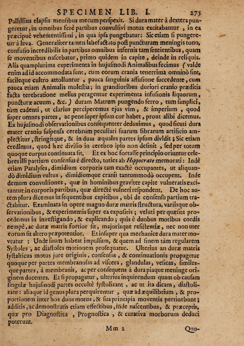 Pallillius elapfis menfibus mecum perfpexit. Si dura mater a. dextera pun¬ geretur,in omnibus fere partibus convulfivi motus excitabantur , in ea praecipue vehementifiimi, in qua ipfa pungebatur: Sic etiam fi pungere¬ tur a leva. Generaliter tamen labefa&ato poft pun&uram meningis tono, confufio incredibilis in partibus omnibus infernis tam fentientibus, quam fe moventibus nafcebatur, primo quidem in capite , deinde in reliquis. Alia quampiurima experimenta in hujufmodi Animalibus fecimus ( valde enim ad id accommodata funt, cum eorum crania tenerrima omnino fint, facileque cultro attolluntur , pauca fanguinis affufione fuccedente, cum pauca etiam Animalis moleftia ; in grandioribus duriori cranio prarditis Fa6la terebratione melius peragentur experimenta infufionis liquorum» pun&urae acuum , &c.) duram Matrem pungendo ferro, tumfimplici, tum cadenti, ut clarius perciperemus ejus vim, & imperium , quod fuper omnes partes, ac penefuper ipfum cor habet, prout alibi dicemus. Ex hujufmodiobiervationibus confequcnter deduximus, quodficuti dura mater cranio fufpenfa cerebrum peculiari fuarum fibrarum artificio am¬ plectitur ,ftringitque , & in duas «quales partes ipfum dividit; Sic etiam credimus, quod haec divifio in cerebro ipfo non definit , fedper totum ' quoque corpus continuata fit. Et ex hoc fortafie principio oriuntur cele¬ bres illi partium confenfus e dire&o, toties ab Hippocrate memorati: Inde etiam Paralyfes, dimidium corporis tam exa&e occupantes, ut aliquan¬ do dimidium vultus , dimidiumque cranii tantummodo occupent. Inde demum convulfiones, qu« in hominibus graviter capite vulneratis exci» tantirr in corporis partibus, qua? dire&e vulneri refpondent. De hoc au¬ tem plura dicemus in fequentibus capitibus, ubi de confenfu partium tra¬ nabitur. Examinata in opere magna dura? matris ftru&ura» variisque ob- fervationibus, & experimentis fuper eaexpoficis; velati per qnaefita pro¬ cedemus in inveftigando , & explicando 5 quis e duobus motibus cordis nempe, ac duras matris fortior fit, majorisque refifteatia?, nec non uter eorum fit altero praspotentior. Et infuper qua mechanice dura mater mo¬ veatur ; Unde fuum habeat impulfum, & quem ad finem tam regularem Syftoles , ac diaftoles motionem profequatur. Ulterius an dura? matris fyftalticus motus jure originis, confenfus , & continuationis propagetur quoque per partes membranofas ad vifcera , glandulas, veficas, fimiies- quepartes, a membranis, acper cofifequens a durapiaque meninge ori¬ ginem ducentes. Et fi propagatur, ulterius inquirendum quam ob caufam fingula? hujufmodi partes occulte fyftolizant , ac ut Jta dicam, diaftoli- xant: aliaque id genus plura perquirentur , quas ada?quilibrium , & pro¬ portionem inter hos duos motus, & fua principia moventia pertinebunt; additis,acdemonflratis etiam effedibus,inde nafcentibus, & praeceptis, quae pro Diagnoftka , Prognoftica , & curativa morborum deduci poterunt. Mm 1 Quo-