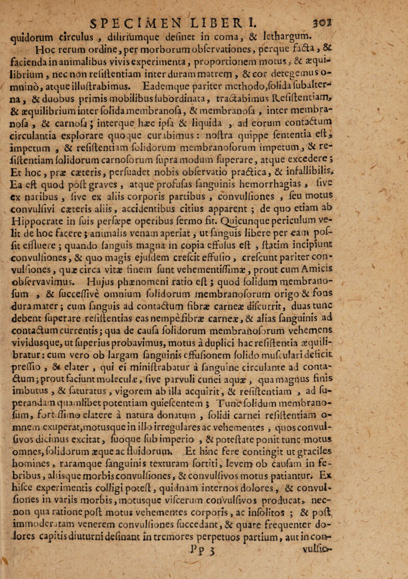 quidorum circulus , diliriiimque de (i net in coma, & lethargum. Hoc rerum ordine, per morborum obfervationes, pcrque fa&a, St facienda in animalibus vivis experimenta, proportionem motus , Si aequi¬ librium, nec non refiRentiam inter duram matrem, &eor detegemus o- mnino5 atque illuRrabimus. Eademque pariter methodo,folida iubalter- na, & duobus primis mobilibus fubbrdinata, tranabimus IEefiftcnt<am> & aequilibrium inter folidameoibranofa, & membranofa , inter membra- nofa , Sc carnofa; interque h^c ipfa & liquida , ad eorum eonta&um circulantia explorare quoque curabimus: noRra quippe fententia eR* impetum , & refiRentiam folidorum membranoforum impetum, & re¬ fiRentiam (olidorum carnoforum funra modum fu pera re, atque excedere; Et hoc, prs caeteris, perfuadet nobis obfervatio pradica, & inralubilis» Ea eft quod p6R graves , atque profufas fanguinis hemorrhagias , live tx naribus , live ex aliis corporis partibus , convujfiones , (eu motus convulfiyi caeteris aliis, accidentibus citius apparent ; de quo etiam ab Hippocrate in fuis perfepe operibus fermo fit. Qmcunque periculum ve¬ lit de hoc facere jsanimalis venam aperiat, ut fanguis libere per eam poi- fit effluere ; quando fanguis magna in copia effufus eR , Ratim incipiunt eonvulliones, & quo magis ejufdem crefcit effufio , crefcunt pariter coii* vuifiones, qujc circa vitae finem funt vebementi/Iirnse, prout cum Amicis ©bfervavimus. Hujus phaenomeni rado eR ; quod (olidum membrano- fum , & fucceffive omnium folidorum membranoforum origo Si fons duramater; cum fanguis ad contadum fibne carnea? difcurrit, duas tunc debent fuperare reiiRentias eas nempe fibra? carnea, & alias fanguinis ad contadumcurrentis; qua de caufa folidorum membranoforum vehemens vividusque, ut fuperius probavimus, motus a duplici hacrefiftemia aequill- braturicum vero ob largam fanguinis effufionem folido mufculari deficit, preifio , & elater , qui ei minifirabatur a (anguine circulante ad conta¬ dum ; prout faciunt moiecule, five parvuli cunei aqua?, qua magnus finis imbutus , & faturatus , vigorem ab illa acquirit. Si refiRentiam , ad fu- perandam quamlibet potentiam quiefcentem | Ttmbfo fidum membrano- fium, fort ilimo eiatere a natura donatum , folidi carnei refiRentiam o- mneoi exuperat,motusque in illo irregulares ac vehementes , quos convui- fivos dicimus excitat, fuoque fubimperio , & poteRate ponit tunc motus omnes, folidorum aeque ac fluidorum» Et hinc fere contingit ut graciles hominesraramque fanguinis texturam fortiti» levem ob eaufarn in fe¬ bribus , aliisque morbisconvulfiones, Si convulfivos motus patiantur. Ex hifce experimentis colligi poteR, quidnam internos doloresdi convul- fiones in variis morbis,motusque vifcerum convulfivos producat, nec- non qua ratione poR motus vehementes cor poris, ac infblitos ; & poftv ammoderjtam venerem convulfiones fuccedant, & quare frequenter do¬ lores capitis diuturni definam in tremores perpetuos partium, amincon- P p 3 yulfio