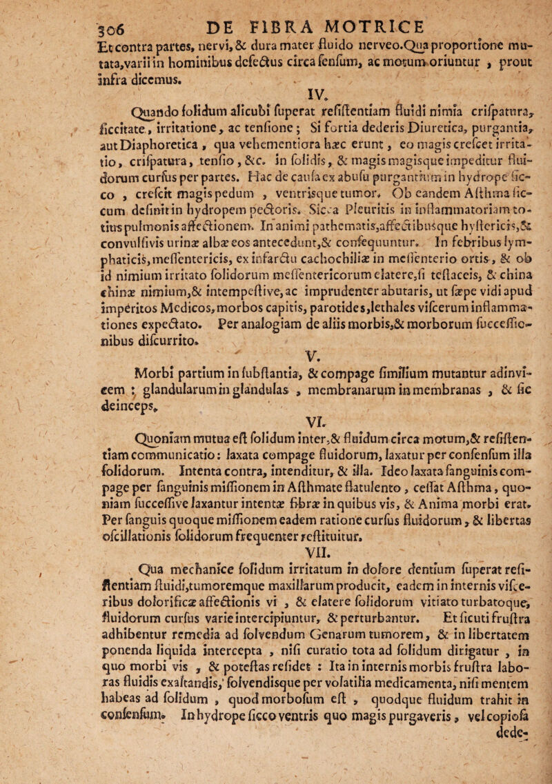 Et contra partes, nervi, & dura mater fluido nerveo.Qua proportione mu- tata,varii in hominibus dcfe&us circa fenfum, ac motum oriuntur , prout infra dicemus. ' {. . IV* Qiando folidum alicubi fuperat refifientiam fluidi nimia crifpatnra* ficcitate, irritatione > ac tenfione; Si fortia dederis Diuretica, purgantia,, aut Diaphoretica , qua vehementiora hxc erunt, eo magis crefcet irrita¬ tio, crifpatura, tenfio,&c» in (olidis,& magis magisque impeditur flui¬ dorum curfus per partes. Hac de caufa ex abufu purgantium in hydrope (ic- co , crefcrt magis pedum , ventrisque tumor* Ob eandem Afthmafic- cum definit in hydropem pe&oris. Sicca Pleuritis in'inflammatoriam-to¬ tius pulmonis affe&ionem. In animi pathematis3affedtihusque hyftericis,3s convulfivis urinae albae eos antecedunt,& confequuntur. In febribus ly m- phaticis,meffentericis, ex infardu cachochiliae in mefienterio ortis, & ob id nimium irritato (olidorum meffentericorumdatere5fi teflaceis, P enina chinae nimium,& intempeflive,ac imprudenter abutaris, ut fepe vidi apud imperitos Medico$,morbos capitis, parotides, lethales vifcerum inflamma- tiones expedato. Per analogiam de aliis morbiss& morborum fueceffio nibus difeurrito* V. Morbi partium in fubflantia5, & compage fimflium mutantur adinvi- cem : glandularum in glandulas , membranarum in membranas , & fic deinceps» VL Quoniam mutua efl folidum inter,& fluidum circa motum,& refiflerr- tiam communicatio: laxata compage fluidorum, laxatur per confenfum illa (olidorum. Intenta contra, intenditur, & illa. Ideo laxata fanguinis com¬ page per fanguinis miflionem in Aflhmateflatulento , ceflat Aflhma, quo¬ niam fuccefftve laxantur intentae fibrae in quibus vis, & Anima morbi erat. Per fanguis quoque miffionem eadem ratione curfus fluidorum , & libertas ©fcillationis felictarum frequenter reftituitur. VII. Qua mechanice fofidnm irritatum in dolore dentium fuperat refi- flentiam fluidi,tumoremque maxillarum producit, eadem in internis vifce- ribus dolorificae affedionis vi , & elatere folidorum vitiato turbatoquei fluidorum curfus varie intercipiuntur, & perturbantur. Etficutifruflra adhibentur remedia ad folvendum Genarum tumorem, & in libertatem ponenda liquida intercepta , nifi curatio tota ad folidum dirigatur , in quo morbi vis , & poteflas refides : Ita in internis morbis fruflra labo¬ ras fluidis exaltandis,* folvendisque per volatilia medicamenta, nifi mentem habeas ad folidum , quod morbofum efl: , quodque fluidum trahit m confenfum* In hydrope ficco ventris quo magis purgaveris, velcopiofa dede- a