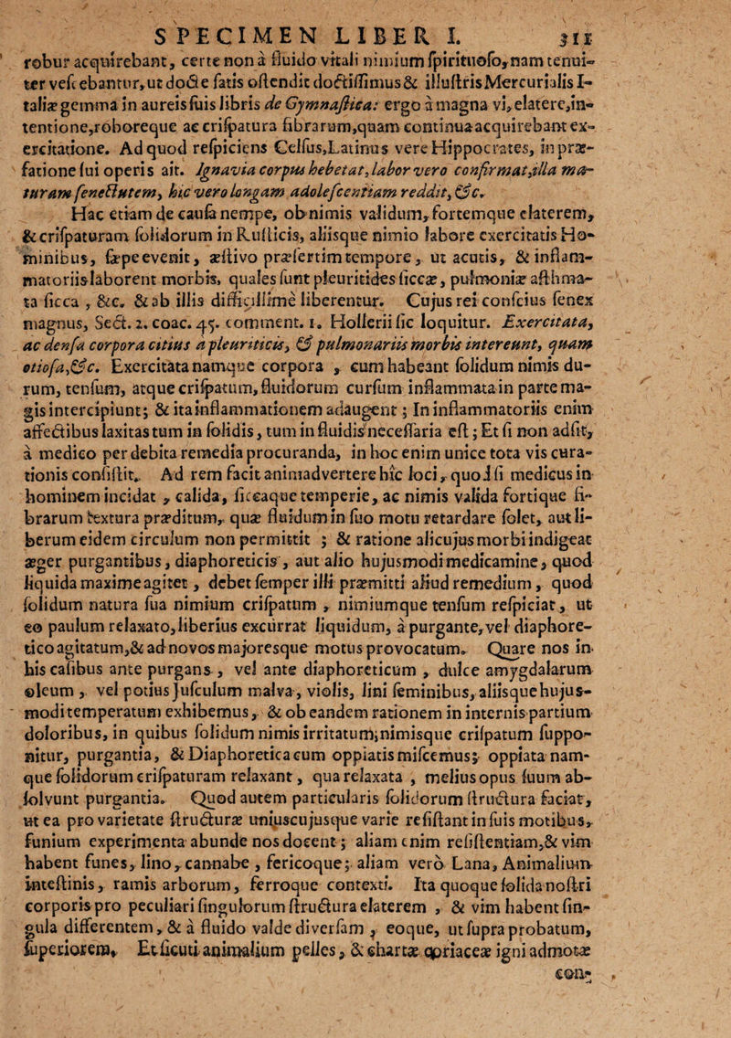 robur acquirebam, certe non a fluido vitali minium fpinttiefo,nam tenui¬ ter vefcebantur,utdo6e fatis offenditdofHffimus& illuflrisMercumlisI- talia* gemma in aureis fuis libris de Gymnafiiea: ergo a magna vj> e!atere,in« tentione,roboreque accrilpatura fibrarum,quam continua acquirebant ex» ercitadone. Ad quod refpiciens Celfus,Latmus vere Hippocrates, in prae¬ fatione (ui operis ait. Ignavia corpus hebetat Jahor vero confir matellam fi¬ suram fenettutem> hic vero Longam aUolefcenfiam reddit, &c. Hac etiam de caufanempe, obnimis validum, fortemque efaterem, &crifpaturam (olidorum hi&uflids, aliisque nimio labore exercitatis Ho¬ minibus, &peevenit, seftivo pradertimtempore, ut acutis, &inflam- matoriislaborent morbis, quales funt pkuriddesficea?, pulmonis afllima¬ ta ficca , &c, &ab illis diffigllime liberentur. Cujus rei confcius fenex magnus. Sed. zv coac. 45. comment. 1. Holleriilic loquitur. Exercitatay ac denfa corpora citius d-pienrmci*y & pulmonariis morbis intereunt, quam otio[a£3c. Exercitata namqoe corpora , cum habeant foiidum nimis du¬ rum, tenfum, atque cri^atum, fluidorum curfum inflammatam parte ma¬ gis intercipiunt; & ita inflammationem adaugent; In inflammatoriis enim affedibus laxitas tum in (olidis, tum in fluidis neceflaria eft; Et fi non ad fit, a medico per debita remedia procuranda, in hoc enim unice tota vis cura» tionis confiflit., Ad rem facit animadvertere hic loci, quoifi medicus in hominem incidat , calida, fkcaque temperie, ac nimis valida fortique fi'» brarum textura proditum,- qua* fluidum in luo motu retardare folet, aut li¬ berum eidem circulum non permittit ; & ratione alicujusmorbiindigeac aeger purgantibus, diaphoreticis , aut alio hujusmodimedicamine, quod liquida maxime agitet, debet femper illi promitti aliud remedium, quod foiidum natura fua nimium crifpatnm , nimiumque tenfum refpiciat, ut eo paulum relaxato, liberius excurrat liquidum, a purgante,vel diaphore¬ tico agitatum,& ad novos majoresque motus provocatum* Quare nos in hiscafihus ante purgans , vel ante diaphoreticum , dulce amygdalarum ©leum , vel potius jufculum malva, violis, lini feminibus, aliisquehujus- modi temperatum exhibemus, & ob eandem rationem in internis partium doloribus, in quibus foiidum nimis irritatuminimisque crifpatum fuppo- nitur, purgantia, & Diaphoretica cum oppiatismifeemus* oppiata nam¬ que fbiidorumcrifpaturam relaxant, qua relaxata , melius opus fuum ab- iolvunt purgantia. Quod autem particularis (olidorum Arutflura faciat, mea pro varietate Aru&ura* uniuscujusque varie refiflant in fuis motibus» funium experimenta abunde nos docent; aliam enim rebflendam,St vim habent funes, linoy cannabe , fericoque; aliam vero Lana, AnimalimTv inteflinis, ramis arborum, ferroque contexti. Ita quaque folida noftri corporis pro peculiari Angulorum ftru&uraelaterern , & vim habent lin¬ gula differentem, & a fluido valde diverfam ^ eoque, utfupra probatum, (upenotera* EtCcuti animalium pelles, & chartae qpriaceae igni admotas \ em- ,