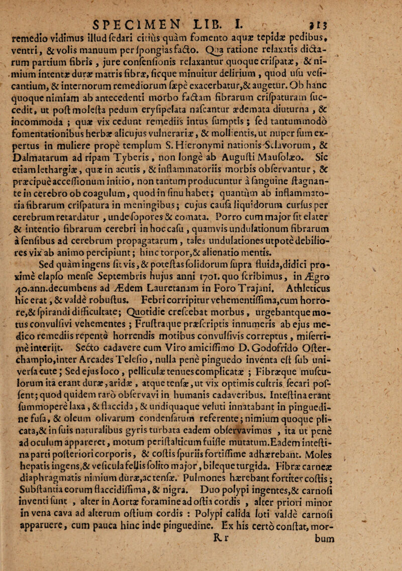 remedio vidimus Illudfedari citius quam fomento aquae tepida pedibus» ventri, & volis manuum perlpongiasfa&o. Qj*a ratione relaxatis di&a- rum partium fibris, jure confenfionis relaxantur quoque crifpatae, & ni¬ mium intentae durae matris fibrae, ficque minuitur delirium , qdod ufu vefl- cantium, & internorum remediorum fiepe exacerbatur,& augetur. Ob hanc quoque nimiam ab antecedenti morbo fadam fibrarum crilpaturam fuc- cedit, ut poftmolefta pedum eryfipelata nafcantur aedemata diuturna , 8e incommoda ; quae vix cedunt remediis intus fumptis; fed tantummodo fomentationibus herbae alicujus vulneraria, & mollientis, ut nuper Ium ex- < pertus in muliere prope templum S.Hieronymi 'nationisflavorum, & Dalmatarum ad ripam Tyberis , non longe ab Augufti Maufblaeo. Sic etiam lethargiae, quae in acutis , & inflammatoriis morbis obfervantur, 8e praecipue acceflionum initio, non tantum producuntur a fanguine ftagnan- te in cerebro ob coagulum, quodin finu habet; quantum ab inflammato- riafibrarum crifpatura in meningibtis; cujus caufa liquidorum curfusper cerebrum retardatur , unde fopores 8c comata. Porro cum major fit elater & intentio fibrarum cerebri in hoccafu , quamvis undulationum fibrarum afenfibus ad cerebrum propagatarum, tales undulationesutpotedebilio¬ res vix'ab animo percipiunt; hinc torpor,& alienatio mentis. Sed quam ingens fit vis, & poteftasfolidorum fupra fluida,didici pro¬ xime elapfo menfe Septembris hujus anni 1701. quo fcribimus, in^Egro /p.ann.decumbens ad ^Edem Lauretanam in Foro Trajani. Athleticus hic erat, & valde robuftus. Febri corripitur vehementiflima,eum horiro- re,&fpirandidifficultate; Quotidie crefcebat morbus, nrgebantquemo¬ tus convulfivi vehementes ; Fruftraque praefenptis innumeris ab ejus me¬ dico remediis repente horrendis motibus convulfivis correptus, mifetri¬ me interiit. Se<5to cadavere cum Viro amiciflimo D.Godofrido Ofter- champio,inter Arcades Telefio, nulla pene pinguedo inventa eft fub uni- verfacute; Sed ejus loco, pelliculae tenues complicatae ; Fibraeque mufeu- lorum ita erant durae, aridae, atque tenfae, ut vix optimis cultris fecari pof- fent; quod quidem raro obfervavi in humanis cadaveribus. Inteftina erant fummopere laxa, & flaccida, & undiquaque veluti innatabant in pinguedi¬ ne fufa, & oleum olivarum condenfaturn referente; nimium quoque pli- cata,& in fuis naturalibus gyris turbata eadem obfervavimus , ita ut pene ad oculum appareret, motum periflalticum fuifte mutatum.Eadem intefti¬ na partipoiterioricorporis, & coftisfpuriisfortiftime adhaerebant. Moles hepatis ingens,& veficulafeliisfolito major, bileque turgida. Fibrae carnea: diaphragmatis nimium durae,ac tenfae/ Pulmones haerebant fortiter coftis; Subftantia eorum flaccidiflima, & nigra. Duo polypi ingentes,& carnofi inventi lunt , alter in Aortae foramine ad oftia cordis , alter priori minor in vena cava ad alterum oftium cordis : Polypi calida loti valde carnofi apparuere, cum pauca hinc inde pinguedine. Ex his certo conftat, moc- & r bum