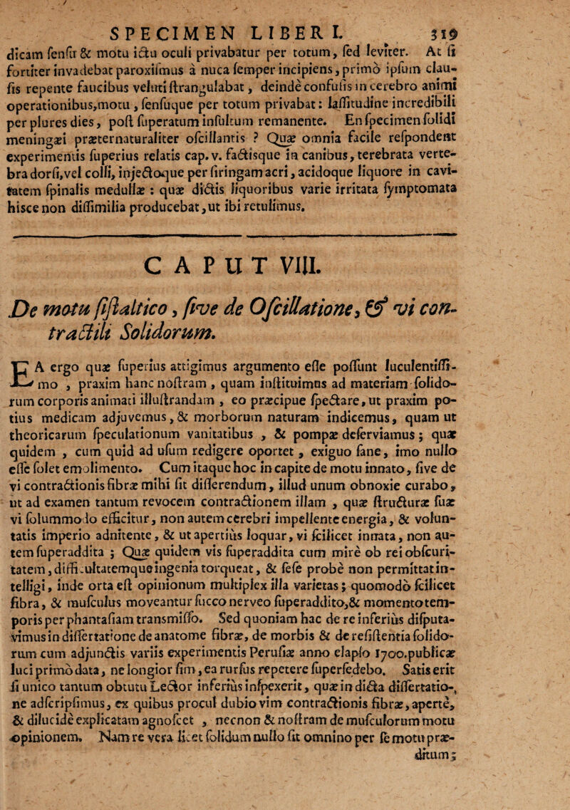 dicam fendi & mota idu oculi privabatur per totum, fed leviter. At fi fortiter invadebat paroxifmus a nucafemper incipiens, primo ipfwn clau- fts repente faucibus velutiftrangulabat, deinde confuhs in cerebro animi operationibus,motu , fenfuque per totum privabat: iaffitudine incredibili per plures dies, pofl fuperatum infultuin remanente. En fpecimen folidi meningei pmernaturaliter ofcillantis ? Qua: omnia facile refpondent experimentis fuperius relatis cap.v. fadisque in canibus,terebrata verte- bradorli,vel colli, injedoque per firingamacri,acidoque liquore in cavi¬ tatem fpinalis medulla : quae didis liquoribus varie irritata fyroptomata hisce non diffimilia producebat,ut ibi retulimus. CAPUT VIII. De motu fiftaltico, five de OfiiUatione, & vi con- traSHlt Solidorum. EA ergo quae fuperius attigimus argumento efle poliunt luculemiffi- mo , praxim hancnofiram , quam infiituimos ad materiam folido- rum corporis animati iliufirandam , eo pnecipue /pedare, ut praxim po¬ tius medicam ad;uvemus,& morborum naturam indicemus, quam ut theoricarum fpeculationum vanitatibus , & pompa: deferviamus; quap quidem , cum quid ad ufum redigere oportet , exiguo fane, imo nullo elfc folet emolimento. Cum itaque hoc in capite de motu innato, five de vi contradionisfibrae mihi fit difierendum, illud unum obnoxie curabo, ut ad examen tantum revocem contradionem illam , quae ftrudurae fuae vi folummolo efficitur, non autem cerebri impellenteenergia, & volun¬ tatis imperio adnitente, & ut apertius loquar, vi feilicet innata, non ^u- temfuperaddita ; Quae quidem vis fuperaddita cum mire ob reiobfeuri- tatem,dtffi.ultatemqueingeniatorqueat, & fefe probe non permittatin- telligi, inde orta efl opinionum multiplex illa varietas j quomodo fcilicet fibra, & mufculus moveantur fucconerveo fuperaddito,& momento tem¬ poris per phantafiam transmiffo. Sed quoniam hac de re inferius difputa- vimusin differtationedeanatome fibrae, de morbis & dcrefifientiafolido- rum cum adjundis variis experimentis Perufiae anno elapfo l700.pubficat luci primo data, ne longior fim,ea rurfus repetere fuperfedebo. Satis erit ii unico tantum obtutu Ledor mferiusinfpexerit, quaeindida differtatio-^ ne adfcripfimus, ex quibus procul dubio vim contradionis fibras, aperte, & dilucide explicatam agnofeet , necnon & noffram de mufcuforum motu opinionem. Nam re vera licet folidum nullo fit omnino per fe motu prae¬ ditum t