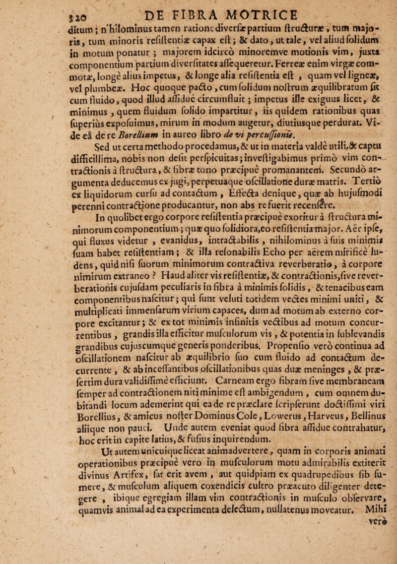 ditum; nhilominus tamen ratione divcrfa? partium ftrudura? „ tum majo¬ ris, tum minoris refiflentise capax eft; & dato, ut tale, vel aliud folidum in motum ponatur ; majorem idcirco minoremve motionis vim, juxta componentium partium diverfitates aflequerecur. Ferrea? enim virgse com¬ mota, longe alius impetus, & longe alia refiftentia eft , quam vel lignea?, vel plumbeae. Hoc quoque pado, cum folidum noftrum aequilibratum fit cum fluido, quod illud affiduc circumfluit; impetus ille exiguus licet, & minimus , quem fluidum folido impartitur, iis quidem rationibus quas fuperiusexpofuimus, mirum in modum augetur, diutiusque perdurat. Vi¬ de e& de re B ore Ilium in aureo libro de vi percuffionis. Sed ut certa methodo procedamus, & ut in materia valde utili,& captu difficillima, nobis non defit perfpicuitas;inveftigabimus primo vim con- tradionis a Arudura, & fibrae tono praecipue promanantem. Secundo ar¬ gumenta deducemus ex jugi, perpetuaque ofcillatione durae matris. Tertib ex liquidorum curfu adcontadum , Effera denique, qua? ab hujufmodi perenni contrapone producantur, non abs re fuerit recenlfre. In quolibet ergo corpore refiftentia pra?cipue exoritur a Arudura mi¬ nimorum componentium; quae quo folidiora,eo refiAentirmajor. Aer ipfe, qui fluxus videtur , evanidus, intradabilis , nihilominus afuis minimis fuam habet refiAentiam ; & illa relonabilis Echo per aerem mirifice lu¬ dens, quid nili fuorum minimorum contradiva reverberatio, a corpore nimirum extraneo ? Haud aliter vis refiftentiae, & contradionis,five rever- berationis cujufdam peculiaris in fibra a minimis folidis, & tenacibus eam componentibusnafcitur; qui funt veluti totidem vedes minimi uniti, & multiplicati imraenfarum virium capaces, dum ad motum ab externo cor¬ pore excitantur; & ex tot minimis infinitis vedibus ad motum concur¬ rentibus , grandis illa efficitur mufculorum vis, & potentia in (ablevandis grandibus cujuscumque generis ponderibus. Propenfio vero continua ad ofcillationem nafcitur ab aequilibrio fuo cum fluido ad concadum de¬ currente , & abincefiantibus ofcillationibus quas dua? meninges , & pra?- fertim dura validiffime efficiunt. Carneam ergo fibram five membraneam femper ad contradionem niti minime efl ambigendum , cum omnem du¬ bitandi locum ademerint qui ea de repra?clare (cripferunt dodiffimi viri Borellius, & amicus nofter Dominus Cole, Lowerus,Harveus, Bellinus aliique non pauci. Unde autem eveniat quod fibra affidue contrahatur, hoc erit in capite latius, & fufius inquirendum. Ut autem unicuique liceat animadvertere, quam in corporis animati operationibus praecipue vero in mufculorum motu admirabilis cxtiterit divinus Artifex, fat erit avem , aut quidpiam ex quadrupedibus fib fu- mere, & mufculum aliquem coxendicis cultro praeacuto diligenter dete¬ gere , ibique egregiam illam vim contradioffis in mufculo obfervare, quamvis animal ad ea experimenta deledum, nuilatenusmoveatur. Mihi