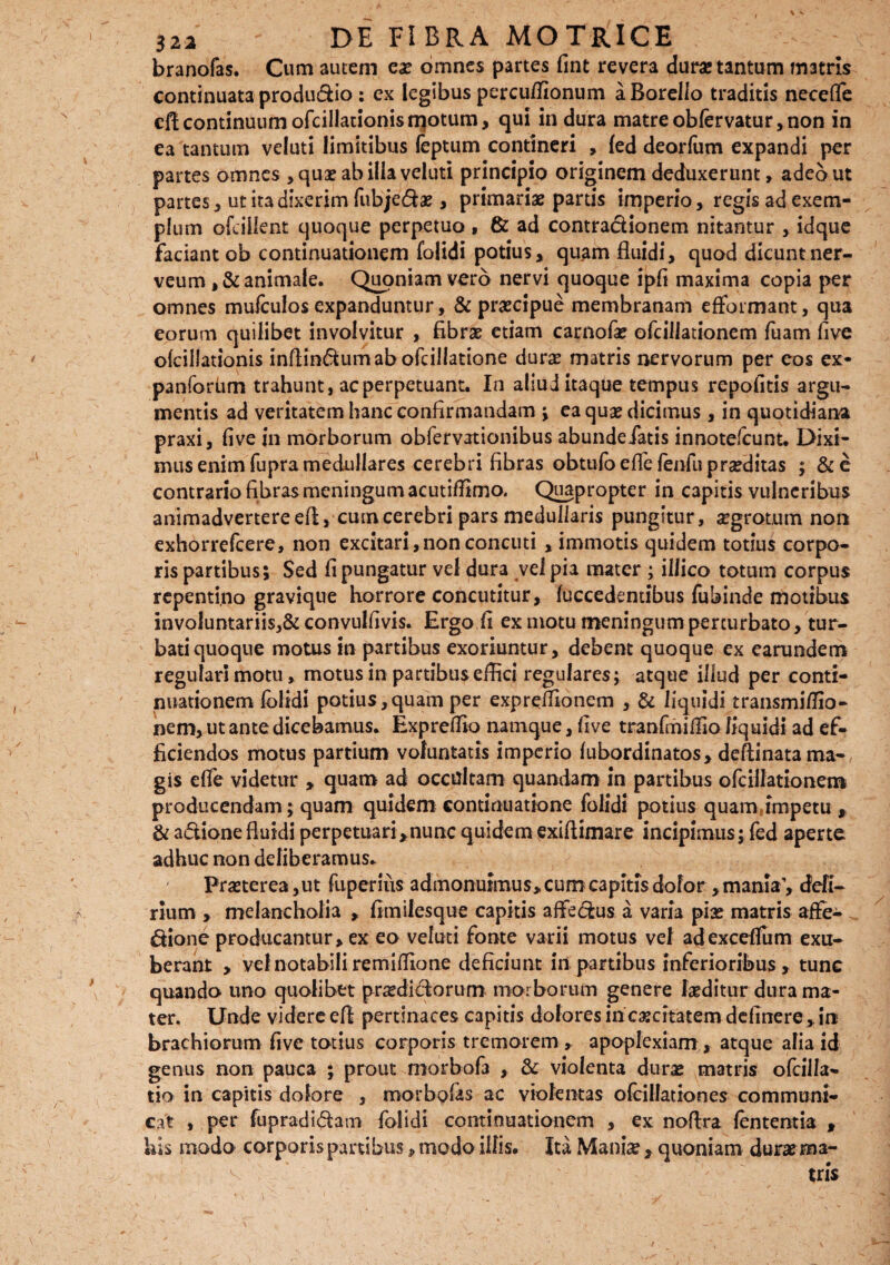 \ «* 322 DE FIBRA MOTRICE branofas. Cum autem ex omnes partes fint revera duras tantum m3tris continuata produdio: ex legibus percuffionum aBorello traditis neceflfe efl continuum ofcillationis motum, qui in dura matre obfervatur, non in ea tantum veluti limitibus leptum contineri , fed dearfum expandi per partes omnes > quae ab illa veluti principio originem deduxerunt, adeo ut partes , ut ita dixerim fubjedas, primariae partis imperio, regis ad exem¬ plum ofcillent quoque perpetuo, & ad contractionem nitantur , idque faciant ob continuationem folidi potius, quam fluidi, quod dicunt ner- veum ,& animale. Quoniam vero nervi quoque ipfi maxima copia per omnes mufculos expanduntur, & praecipue membranam efformant, qua eorum quilibet involvitur , fibrae etiam carnofae ofcillationem fuam five ofcillationis infiindumabofcillatione durae matris nervorum per eos ex- panforiim trahunt, ac perpetuant. In aliud itaque tempus repofitis argu¬ mentis ad veritatem hanc confirmandam ; ea quas dicimus, in quotidiana praxi, five in morborum obfervationibus abundeiatis innotefcunt. Dixi¬ mus enim fupra medullares cerebri fibras obtufbeflefenfuprseditas ; &e contrario fibras meningum acutiffimo. Quapropter in capitis vulneribus animadvertere efl, cum cerebri pars medullaris pungitur, aegrotum non exhorrefcere, non excitari,nonconcuti , immotis quidem totius corpo¬ ris partibus; Sed fi pungatur vel dura vel pia mater ; illico totum corpus repentino gravique horrore concutitur, fuccedentibus fubinde motibus involuntariis,^ convulfivis. Ergo fi ex motu meningum perturbato, tur¬ bati quoque motus in partibus exoriuntur, debent quoque ex earundem regulari motu, motus in partibus effici regulares; atque illud per conti¬ nuationem folidi potius,quam per expreffionem , & liquidi transmiffio- nem, ut ante dicebamus. Expreffio namque, five tranlmiffio liquidi ad ef¬ ficiendos motus partium voluntatis imperio fubordinatos, deftinata ma¬ gis efie videtur , quam ad occdtam quandam in partibus ofcillationem producendam; quam quidem continuatione folidi potius quam jmpetu , & adione fluidi perpetuari>nunc quidem exiftimare incipimus; fed aperte adhuc non deliberamus. Praeterea ,ut fuperius admonuimus, cum capitis dolor , mania’, defl- rium , melancholia , ftmilesqite capitis affedus a varia pias matris affe- dione producantur, ex eo veluti fonte varii motus vel adexcef&m exu¬ berant , vel notabili remiffione deficiunt in partibus inferioribus , tunc quando uno quolibet praedidorum morborum genere laeditur dura ma¬ ter. Unde videre efl pertinaces capitis dolores in caecitatem definere , in brachiorum five totius corporis tremorem , apoplexiam, atque alia id genus non pauca ; prout morbofa , & violenta duras matris ofcilla- tio in capitis dolore , morbofas ac violentas ofcillationes communi¬ cat , per fupradidam folidi continuationem , ex noftra lententia , his modo corporis partibus, modo illis. Ita Maniae, quoniam duraema-