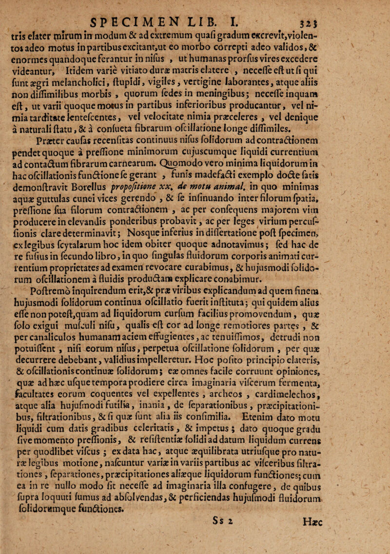 tris elater purum in modum & ad extremum quafi gradum excrevit,violen¬ tos adeo motus in partibus excitant,ut eo morbo correpti adeo validos, & enormes quandoque ferantur in nilus , ut humanas prorfus vires excedere videantur. Itidem varie vitiato durae matris elatere , necelfe eft ut fi qui funt aegri melancholici, ftupidi, vigiles, vertigine laborantes, atque aliis non didimilibus morbis , quorum fedes in meningibus; necdfe inquam eft, ut varii quoque motus in partibus inferioribus producantu-r, vel ni¬ mia tarditate kntefcentes, vel velocitate nimia praeceleres * vel denique a naturali flatu, & a confueta fibrarum ofcillatione longe difiimiles. Praeter cau fas recenfitas continuus nifus folidorum adcontradionem pendet quoque a preflione minimorum cujuscumque liquidi currentium ad Conta&um fibrarum carnearum. Qupmodo vero minima liquidorum in hac ofcillationisfundionefe gerant , funis madefa&i exemplo dode fatis demonftravit Borellus propojitione xx% de motu animal, in quo minimas aqua? guttulas cunei vices gerendo , & fe infinuando inter filorum fpatia» prefiione fua filorum contradionem , ac per confequens majorem vim producere in elevandis ponderibus probavit, ac per leges virium percuf- fionis clare determinavit; Nosque inferius in difiertatione poft fpecimcn, exlegibus fcytalarum hoc idem obiter quoque adnotavimus; fed hac de re fufius in fecundo libro, in quo lingulas fluidorum corporis animati cur¬ rentium proprietates ad exameil revocare curabimus, & hujusmodi folido¬ rum ofcillationem a fluidis produ&ana explicare conabimur. Poftremo inquirendum erit,& pra? viribus explicandum ad quem finena, hujusmodi folidorum continua ofcillatio fuerit inftituta; qui quidem alius efie non poteft,quam ad liquidorum curfum facilius promovendum, qua? folo exigui mulculi nifu, qualis efl cor ad longe remotiores partes , & per canaliculos humanam aciem effugientes, ac tenuifiimos, detrudi non potuiflent , nifl eorum nifus, perpetua ofcillatione folidorum , per qua? decurrere debebant, validius impelleretur. Hoc polito principio elateris, &ofcilIationiscontinua? folidorum; ea?omnes facile corruunt opiniones, qua? adha?c ufque tempora prodiere circa imaginaria vifcerum fermenta, facultates eorum coquentes vel expellentes , archeos , cardimelechos, atque alia hujufmodi futilia, inania , de feparationibus , prxcipitationi- bus, filtrationibus, &fi quae funt alia iis confimilia. Etenim dato motu liquidi cum datis gradibus celeritatis, & impetus ; dato quoque gradu five momento preflionis, & reliflentia? folidi ad datum liquidum currens per quodlibet vifcus ; ex data hac, atque a?quilibrata utriufque pro natu¬ rae legibus motione, nafcuntur varia? in variis partibus ac vifceribus filtra- tiones , feparationes,praecipitationesalia?que liquidorum fundionesjcum ea in re nullo modo fit necefle ad imaginaria illa confugere, de quibus fupra loquuti fumus ad abfalvendas,& perficiendas hujufmodi fluidorum folidorumque fun&iones. Ss 1 i Haec