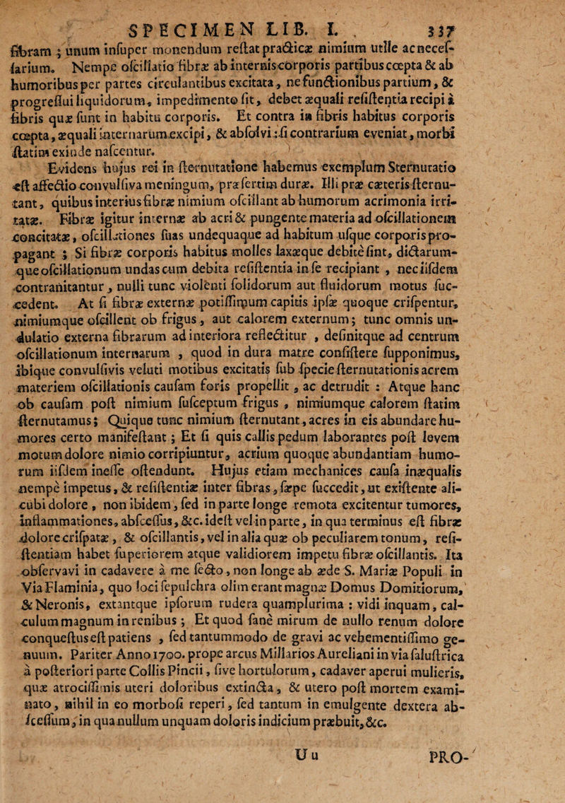 filbram ; unum infuper monendum reflat pra&icae nimium utile acnecef- larium* Nempe oiciliatio fibrae abinterniscbrporis partibusccepta& ab humoribusper partes circulantibus excitata , nefunftionibus partium, & progrefiui liquidorum, impedimento fit, debet squali refiflentia recipi a £bris quas funt in habitu corporis* Et contra ia fibris habitus corporis erepta, squali internarum.excipi, & abfolvi :fi contrarium eveniat, morbi Aatim exinde nafcentur. Evidens hujus rei in demutatione habemus exemplum Sternutatio aifedio convuldva meningum, pra ferum durae. Illi prae casteris fternu- tant, quibus interiusfibrae nimium ofcillant ab humorum acrimonia irri¬ tatas. Fibras igitur internas ab acri & pungente materia ad ofciUationein -concitatae, ofcillationes fuas undequaque ad habitum ufque corporispro- pagant ; Si fibrs corporis habitus molles laxaeque debite fint, di&arum- queofcillatiomim undas cum debita refiftentia in-fe recipiant , nec iifdem contranitantur , nulli tunc violenti folidorum aut fluidorum motus fuc- cedent* At fi fibrae externae potiflirpum capitis ipfe quoque erifpentur, iiimiumque ofdlleat ob frigus, aut calorem externum; tunc omnis un- dulatio externa fibrarum ad interiora refiedtitur , definitque ad centrum ofcillationum internarum , quod in dura matre confiflere fupponimus, ibique convulfivis veluti motibus excitatis fub fpecieflernutationisacrem materiem ofcillationis caufam foris propellit, ac detrudit : Atque hanc ob caufam pofl nimium fufeeptum frigus , nimiumque calorem ftatim Aernutamus; Quique tunc nimium fternutant,acres in eis abundare hu¬ mores certo manifeflant; Et fi quis callis pedum laborantes pofl levem motumdolore nimio corripiuntur, acrium quoque abundantiam humo¬ rum iiflem ineife oftendunt. Hujus etiam mechanices caufa inaequalis nempe impetus, & refiflembe inter fibras, laepe fuccedit,ut exiftente ali¬ cubi dolore , non ibidem, fed in parte longe remota excitentur tumores. Inflammationes, abfceflus, &c. idefl vel in parte, in qua terminus eft fibras dolore crifpatae, & ofcillantis, vel in alia quas ob peculiarem tonum, refi- ftentiam habet fuperiorem atque validiorem impetu fibra* ofcillantis. Ita obfervavi in cadavere a me fedo,non longe ab aede S. Mariae Populi in ViaFlaminia, quo locifepulchra olim erant magna: Domus Domirioruna, & Neronis, extantque ipforum rudera quamplurima : vidi inquam, cal¬ culum magnum in renibus ; Et quod fane mirum de nullo renum dolore conqueftuseft patiens , fed tantummodo de gravi ac vehementiflimo ge¬ nuum. Pariter Anno 1700. prope arcus Miliarios Aureliani in via faluflrica a pofteriori parte Collis Pincii, five hortulorum, cadaver aperui mulieris, quas atrociflirnis uteri doloribus extin&a, & utero pofl mortem exami¬ nato, nihil in eo morbofi reperi, fed tantum in emulgente dextera ab- icefium, in qua nullum unquam doloris indicium praebuit,&c* Uu PRO-/