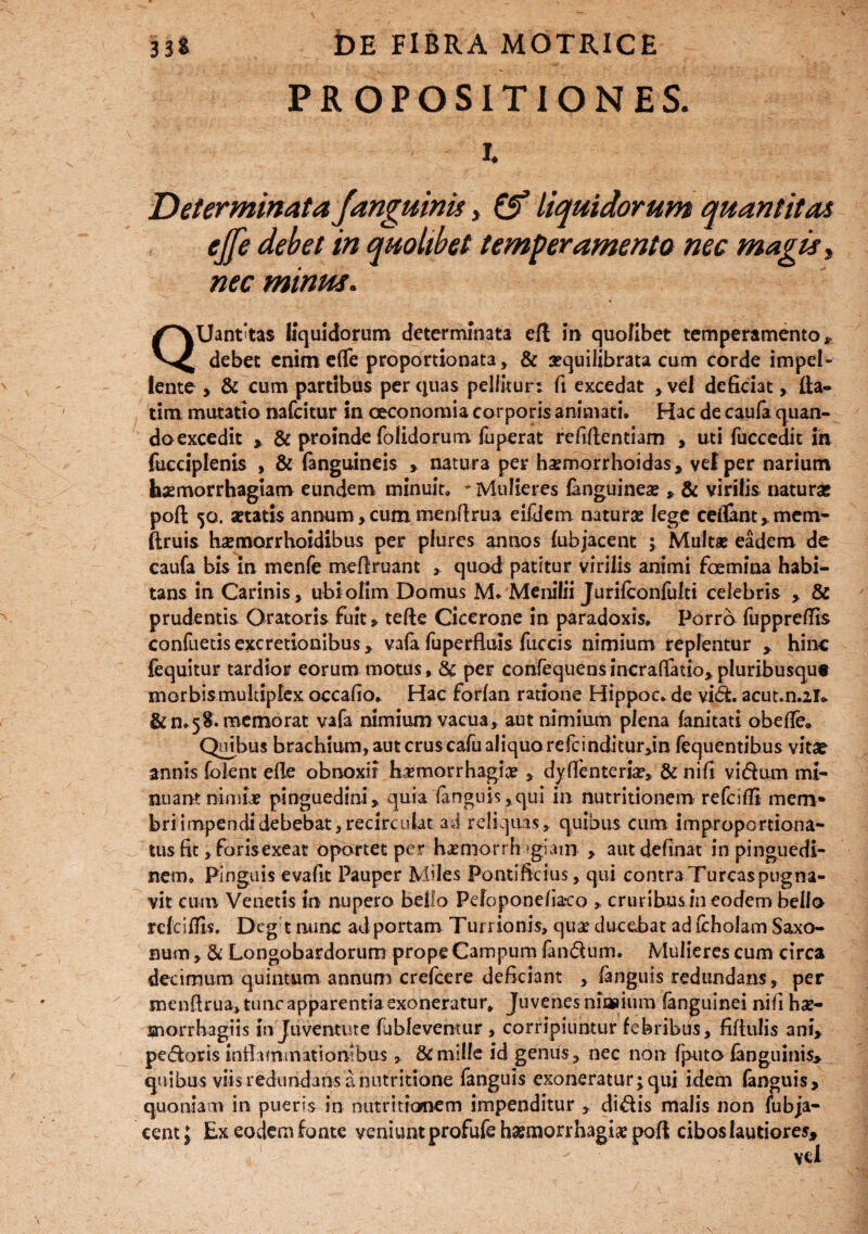 PROPOSITIONES. i. Determinata /anguinis, & liquidorum quantitas ejfe debet in quolibet temperamento nec magis, nec minus. QUant'tas liquidorum determinata efl in quofibet temperamento,, debet enim eflfe proportionata, & rrquilibrata cum corde impel¬ lente > & cum partibus per quas pellitur: fi excedat ,vel deficiat, lia- tim mutatio nafcitur in oeconomia corporis animati» Hac de caufa quan¬ do excedit , & proinde folidorum fuperat refillentiam , uti fuccedit in fucciplenis , & fanguineis , natura per hsemorrhoidas, vel per narium haemorrhagiam eundem minuit» - Mulieres (anguinea? , & virilis naturas poft 50. astatis annum > cum menftrua eifdem naturas lege ceflant, mem- ftruis kemorrhoidibus per plurcs annos fubjacent ; Multae eadem de caufa bis in menfe mefiruant , quod patitur virilis animi femina habi¬ tans in Carinis, ubiofim Domus M. Menilii Jurilconfulti celebris , & prudentis Oratoris fuit, tefte Cicerone in paradoxis. Porro fupprelTis confuetisexcretionibus, vala fuperfluis fuccis nimium replentur , hinc fequitur tardior eorum motus, & per confequensincraflatto*pluribusque morbis multiplex occafio. Hac forlan ratione Hippoc. de vid. acut.n.2U & n»5S. memorat vafa nimium vacua, aut nimium plena lanitati obefle. Quibus brachium, aut cruscafu aliquo refcinditur,in fequentibus vitae annis (olent efle obnoxii haemorrhagice , dyffenteria?, & nifi vi dum mi¬ nuant nimie pinguedini, quia Ianguis,qui in nutritionetn refcifii mem¬ bri impendi debebat, recirculat ai reliquas, quibus cum improportiona- tus fit, forisexeat oportet per haemorrh ?giam , aut delinat in pinguedi¬ nem, Pinguis evafit Pauper Miles Pontificius, qui contraTurcaspugna- vit eum Venetis in nupero bello Pefoponelia-co , cruribus in eodem bello refcitfis. Deg t nunc ad portam Turrionis, quae ducebat ad (cholam Saxo- num, & Longobardorum prope Campum fandum. Mulieres cum circa decimum quintum annum crefeere deficiant , fanguis redundans, per menftrua, tunc apparentia exoneratur. Juvenes niasium (anguinei nili ha> snorrbagiis in Juventute (ableventur , corripiuntur febribus, fiftnlis ani, pedoris inflammationibus , & mille id genus, nec non (puto (anguinis, quibus viis redundans a nutritione fanguis exoneratur; qui idem fanguis, quoniam in pueris in nutritionem impenditur , didis malis non fubja¬ cent J Ex eodem fonte veniuntprofufehsemorrhagisepoft cibos lautiores.