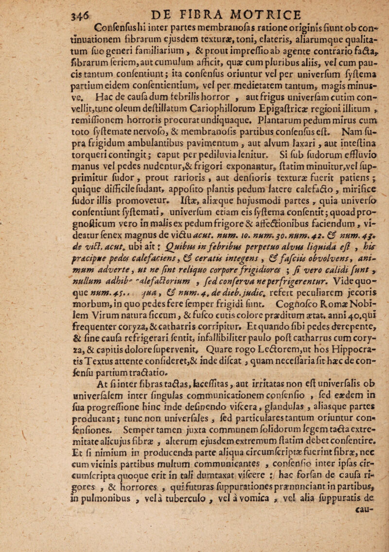 Confenfushi inter partes membranofas ratione originis fiunt ob con¬ tinuationem fibrarum ejusdem textura?, toni, elateris, aliarumqne qualita¬ tum fuo generi familiarium , & prout impreffio ab agente contrario fada, fibrarum feriem, aut cumulum afficit, qua? cum pluribus aliis, vel cum pau¬ cis tantum confentiunt; ita confenfus oriuntur vel per univerfum fyftema partium eidem confentientium, vel per medietatem tantum, magis minus- ve. Hac de caufa dum febrilis horror , aut frigus univerfam cutim con¬ vellit,tunc oleum deftilfatum Cariophillorum Epigaftrica? regioni illitum , remiffionem horroris procurat undiquaque. Plantarum pedum mirus cum toto fyftemate nervolo, & membranofis partibus confenfus efL Nam fu- pra frigidum ambulantibus pavimentum , aut alvum laxari, aut intefiina torqueri contingit; caput per pediluvia lenitur. Si fub fudorum effluvia manus vel pedes nudentur,& frigori exponantur, ftatim minuitur,vel fup- primitur fiidor, prout rarioris , aut denfioris textura? fuerit patiens ; quique difficilefudant, appofito plantis pedum latere calefado , mirifice fudor illis promovetur» Ifta?, alia?que hujusmodi partes , quia univerfo confentiunt fyftemati, univerfum etiam eis fyftema confentit; quoad pro- gnofticum vero in malis ex pedum frigoret affedrionibus faciendum, vi¬ deatur fenex magnus de vidu acut. num. io. num. num. 42* & num, 4 ds vitt, acut,. ubi ait j Quibus in febribus perpetuo alvus liquida efi , his pracipue pedes calefaciens, & ceratis integens , & fafciis obvolvens, ani~ mum adverte, ut ne (int reliquo corpore frigidior es ; fi vero calidi funt , nullum adhib* ~alefaElorium , fed conferva ne perfrigerentur. Vide quo¬ que num.4S qua, & num* 4, de dieb.judic. refert peculiarem jecoris morbum, in quo pedes fere femper frigidi funt. Cognofco Roma? Nobi¬ lem Virum natura ficcum, & fufco cutis colore praeditum a?tat. anni 40,qui frequenter coryza,&catharris corripitur. Etquando fibi pedes derepente, & fine caufa refrigerari fentit, infaliibiliter paulo poflcatharrus cum cory¬ za, & capitis dolore fupervenit. Quare rogo Ledorem,ut hos Hippocra¬ tis Textus attente confideret,& inde difcat, quam neceflaria fit haec de eon- fcnfu panium tradatio* At fi inter fibras tadas,kceffltas, aut irritatas non eft univerfalis ob univerfalem inter fingulas communicationem confenfio , fed eaedem in fua progrefflone hinc inde definendo vifcera, glandulas, aliasque partes producant; tunc non univerfales , fed particulares tantum oriuntur con- fenfiones. Semper tamen juxta communem folidorum legem tadaextre¬ mitate alicu jus fibrae , alterum ejusdem extremum fiatim debet confentire. Et fi nimium in producenda parte aliqua circumfcript# fuerint fibra?, nec cum vicinis partibus multum communicantes , confenfio inter ipfas cir- cumfcripta quoque erit in tali dumtaxat vilcere i; hac forfan de caufa ri¬ gores , & horrores , qui foturas fuppurationespra?nnnciant in partibus, in pulmonibus , vel a tuberculo , vel a vomica vel alia fuppurads de cau- /