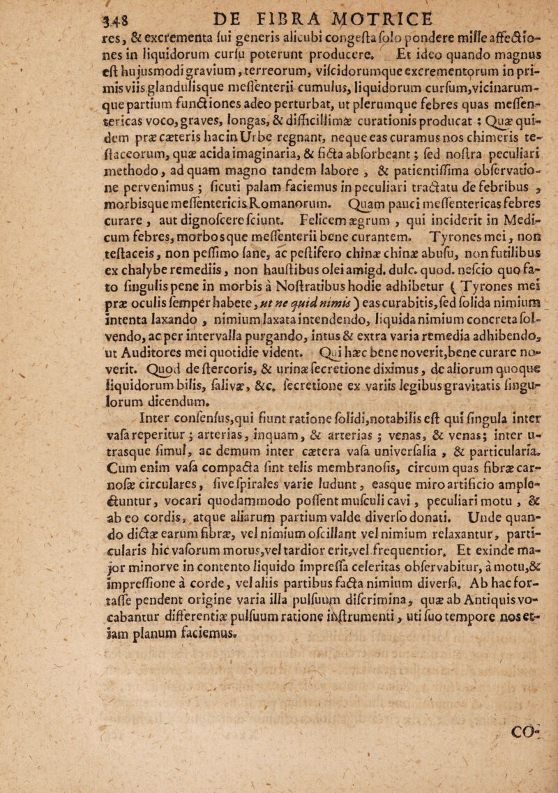 S \ 348 DE FIBRA AfOTKlCE res, & excrementa fui generis alicubi congeftafolo pondere mille affedto¬ nes in liquidorum curfu poterunt producere. Et ideo quando magnus cfl: hujusmodi gravium, terreorum, vifeidorumque excrementorum in pri¬ mis viis,glandulisque meffenterii cumulus, liquidorum curfum,vicinarum- que partium fun&iones adeo perturbat, ut plerumque febres quas melfen- sericas voco, graves, longas, & difficillimi curationis producat ; Qua? qui¬ dem prx exteris hacinUrbe regnant, neque eas curamus nos chimeris te- flaccorum, qux acida imaginaria, & fida abforbeant ; fed noflra peculiari methodo, ad quam magno tandem labore , & patientifTima obfervatio- ne pervenimus ; ficuti palam faciemus in peculiari tradatu de febribus 3 morbisque meftenterids,R.omanorum. Quam pauci meffentericas febres curare, aut dignofeerefeiunt. Felicemxgrum , qui inciderit in Medi¬ cum febres, morbosque meffenterii bene curantem. Tyrones mei, non teflaceis, non peffimofane, aepeflifero chinx chinx abufu, non futilibus ex chalybe remediis, non hauftibus olei amigd.duic. quod, nefeio quo fa¬ to lingulis pene in morbis a Noftratibus hodie adhibetur (Tyrones mei prx oculis femper habete, ut ne quid nimis ) eas curabitis,led folida nimium intenta laxando , nimium laxata intendendo, liquida nimium concreta fb!« vendo, ac per intervalla purgando, intus & extra varia rtmedia adhibendo* ut Auditores mei quotidie vident. Qui hxc bene noverit,bene curare no* verit. Quod deftercoris, & urinxfecretionediximus, de aliorum quoque liquidorum bilis, falivx, &c* fecretlone ex variis legibusgravitatis Ungu¬ lorum dicendum. Inter confenfu$,qui fiunt ratione folidi,notabilis eft qui lingula inter vafareperitur ; arterias, inquam, & arterias ; venas, & venas; imer u- trasque fimul, ac demum inter extera vala univerfalia , & particularia* Cum enim vafa eompa&a fint telis membranofis, circum quas fibrxear- nofx circulares, live fpirafes- varie ludunt, easque miro artificio ample- Ituntur, vocari quodammodo pollent mulculi cavi, peculiari motu , & ab eo cordis, atque aliarum partium valde diverfo donati. Unde quan¬ do didx earum fibrx, vel nimium ofciHant velnimium relaxantur, parti¬ cularis hic vafbrum motus,vel tardior erit,vel frequentior* Et exinde ma¬ jor minorve in contento liquido impreffa celeritas obfervabitur, a motu,& imprefTione a corde, vel aliis partibus fa$a nimium diverla, Abhacfor- , taffe pendent origine varia illa pulfuUm dlfcrimina, qux ab Antiquis vo¬ cabantur differentix pulfuumratione ihftrumenti, uti fuo tempore nos et¬ iam planum faciemus® / co- / ' r' ’ J r I