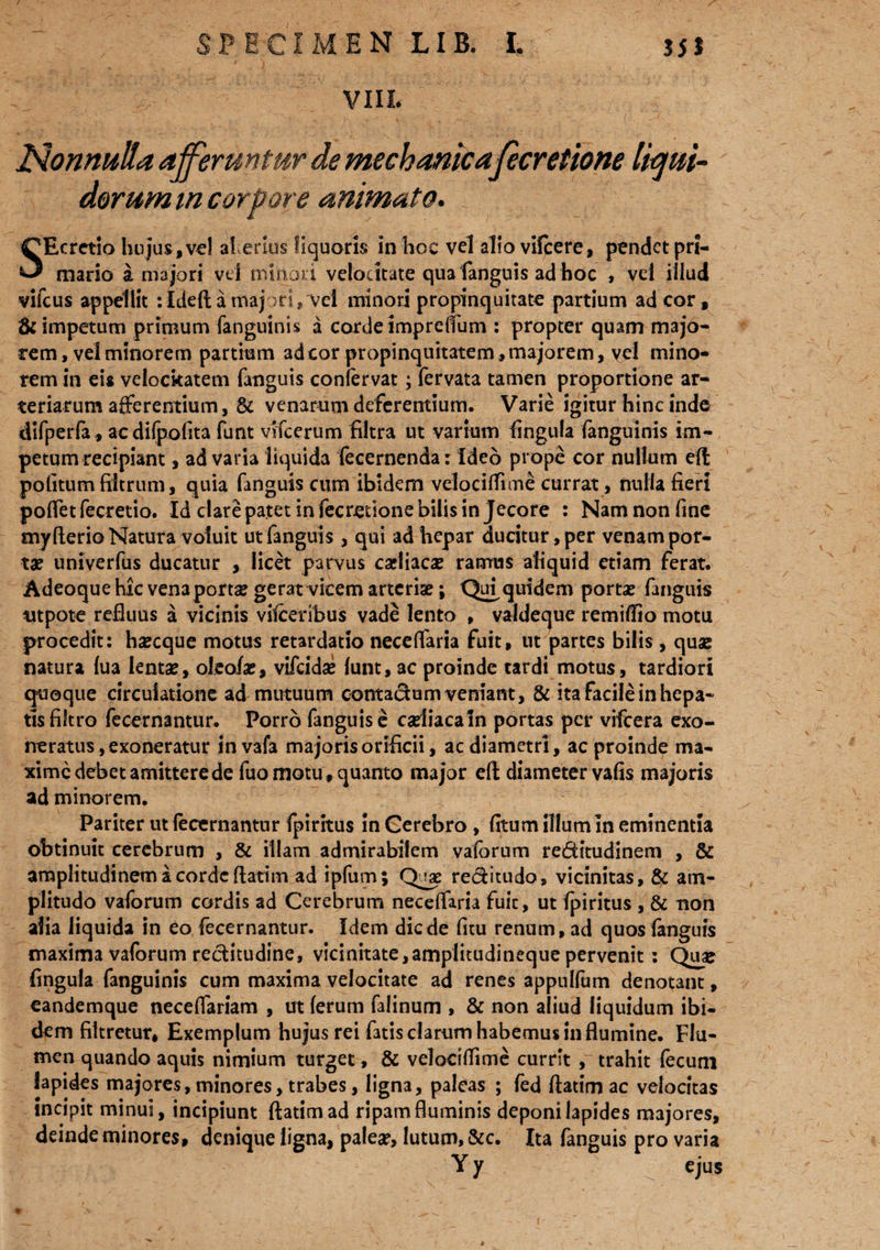 VIIL Nonnulla afferuntur de mechanica fecretione liqui¬ dorum m corpore animato. SEcrctio hujus,vel al erius liquoris in hoc vel alio vifcere, pendet pri¬ mario a majori vel minori velocitate qua fanguis ad hoc , vel illud vifcus appellit : Ideft a majori ? vel minori propinquitate partium ad cor , & impetum primum fanguinis a corde impreffum : propter quam majo¬ rem, vel minorem partium ad cor propinquitatem, majorem, vel mino¬ rem in eis velockatem fanguis confervat; fervata tamen proportione ar¬ teriarum afferentium, 8c venarum deferentium. Varie igitur hinc inde difperfa, ac difpolita funt vifcerum filtra ut varium lingula fanguinis im¬ petum recipiant , ad varia liquida fecernenda: Ideo prope cor nullum eft politum filtrum, quia fanguis cum ibidem velociffime currat, nulla fieri poffetfecretio. Id dare patet in fecretione bilis in Jecore : Nam non fine myflerio Natura voluit ut fanguis , qui ad hepar ducitur, per venam por¬ tae univerfus ducatur , licet parvus cadiaca? ramus aliquid etiam ferat. Adeoque hic ven3porta? gerat vicem arterias; QuJquidem portas fanguis utpote refluus a vicinis vifceribus vade lento , valdeque remiflio motu procedit: hsecque motus retardatio neceffaria fuit, ut partes bilis, quae natura lua lentae, oleofae, vifcidse lunt, ac proinde tardi motus, tardiori quoque circulatione ad mutuum contadum veniant, & ita facile in hepa¬ tis fiitro fecernantur. Porro fanguis e csdiacaln portas per vifcera exo¬ neratus, exoneratur in vafa majoris orificii, ac diametri, ac proinde ma¬ xime debet amittere de fuomotu,quanto major eft diameter vafis majoris ad minorem. Pariter ut fecernantur fpiritus in Cerebro , fitum illum In eminentia obtinuit cerebrum , & illam admirabilem vaforum reditudinem , & amplitudinem a corde ftatim ad ipfum; Quae reditudo, vicinitas, & am¬ plitudo vaforum cordis ad Cerebrum neceffaria fuit, ut fpiritus , & non alia liquida in eo fecernantur. Idem dic de fitu renum, ad quos fanguis maxima vaforum reditudine, vicinitate,amplitudineque pervenit : Qua? lingula fanguinis cum maxima velocitate ad renes appulfum denotant, eandemque neceffariam , ut ferum falinum , & non aliud liquidum ibi¬ dem filtretur, Exemplum hujus rei fatis clarum habemus in flumine. Flu¬ men quando aquis nimium turget, & velociffime currit ,~ trahit fecum lapides majores, minores, trabes, ligna, paleas ; fed ftatim ac velocitas incipit minui, incipiunt ftatim ad ripam fluminis deponi lapides majores, deinde minores, denique ligna, palea?, lutum, &c. Ita fanguis pro varia Y y ejus