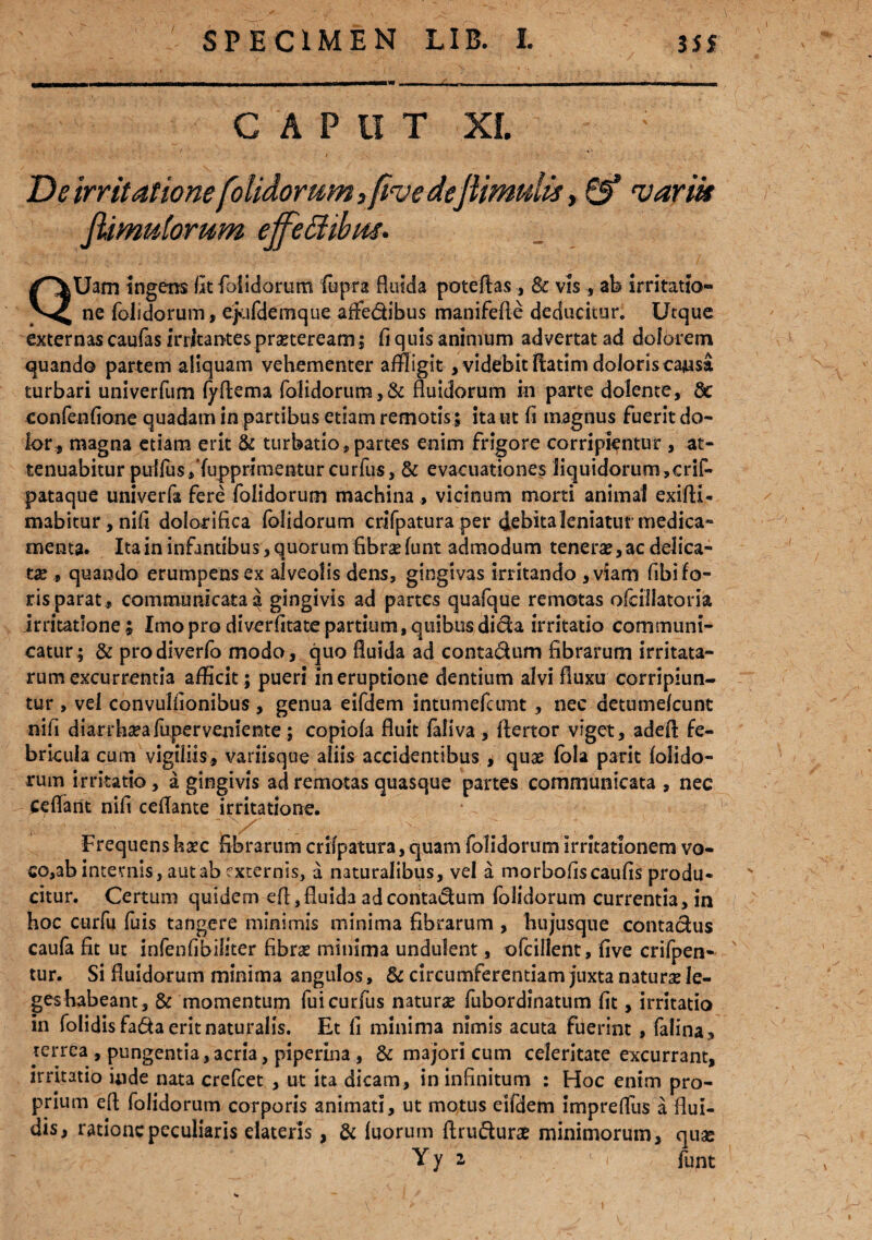 CAPUT XI. ; De irritatione [olidorum, five deJlimulis, & variis [limulorum effectibus* QUam ingens iit {olidorum fopra fluida poteftas, & vis, ab irritatio¬ ne folidorum, ejufdemque affedibus manifefle deducitur. Utque externas caufas irritantes pngteream; fi quis animum advertat ad dolorem quando partem aliquam vehementer affligit , videbit flatim doloris causa turbari univerfum fyftema folidorum, & fluidorum in parte dolente, &c confenfione quadam in partibus etiam remotis ; ita ut fi magnus fuerit do¬ lor, magna etiam erit & turbatio , partes enim frigore corripientur , at¬ tenuabitur puifos Supprimentur curfus, & evacuationes liquidorum,crif- pataque univerfa fere folidorum machina , vicinum morti animal exi (li¬ mabitur , nifi dolorifica folidorum crifpatura per debita leniatur medica¬ menta. Ita in infantibus , quorum flbrse funt admodum tenera, ac delica¬ ta , quando erumpens ex alveolis dens, gingivas irritando ,viam fibi fo¬ ris parat , communicataa gingivis ad partes quafque remotas ofciilatoria irritatione ; Imo pro diverfitate partium, quibus dida irritatio communi¬ catur; & prodiverfo modo, quo fluida ad contadum fibrarum irritata¬ rum excurrentia afficit ; pueri in eruptione dentium alvi fluxu corripiun¬ tur , vel convulfionibus, genua eifdem intumefcunt , nec detumefcunt nifi diarrhaea fuperveniente; copiofa fluit faliva, flertor viget, adeA fe¬ bricula cum vigiliis, variisque aliis accidentibus , quas fola parit folido¬ rum irritatio, a gingivis ad remotas quasque partes communicata , nec Cedant nifi ceflante irritatione. Frequens haec fibrarum crifpatura, quam folidorum irritationem vo- co,ab internis, aut ab externis, a naturalibus, vel a morbofis caulis produ¬ citur. Certum quidem efl, fluida ad contadum folidorum currentia, in hoc curfu fuis tangere minimis minima fibrarum , hujusque contadus caufa fit ut infenfibiliter fibrae minima undulent, ofcillent, five crifpen- tur. Si fluidorum minima angulos, & circumferentiam juxta naturae le¬ ges habeant, & momentum fuicurfus naturae fubordinatum fit, irritatio in folidisfadaeritnaturalis. Et fi minima nimis acuta fuerint , falina, terrea , pungentia,acria, piperina , & majori cum celeritate excurrant, irritatio inde nata crefcet , ut ita dicam, in infinitum : Hoc enim pro¬ prium efl folidorum corporis animati, ut motus eifdem impreflus a flui¬ dis, ratione peculiaris elateris, & fuorum flrudurae minimorum, quae Yy 2 'i funt