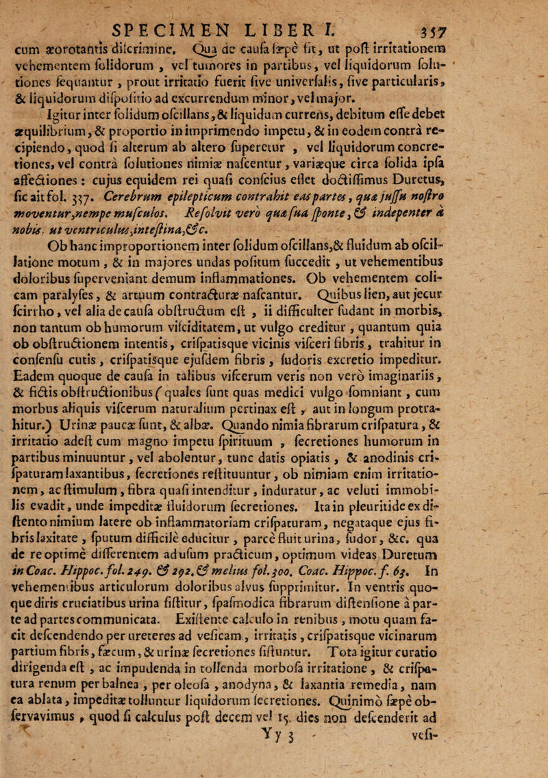 cum atorotamis diicrimtne. Qua de caufafrpe fit> ut poft irritationem vehementem (olidorum , vd tumores in partibus, vel liquidorum folii- ' tiones fequantur , prout irritatio fuerit live univerfalls, five particularis» & liquidorum difpofi tio ad excurrendum minor, vel major. Igitur inter folidum ofcillans, & liquidum currens, debitum effe debet stquilibrium, & proportio in imprimendo impetu, & in eodem contra re¬ cipiendo, quod fi alterum ab altero fuperetur , vel liquidorum concre¬ tiones, vel contra folutiones nimias nafcentur , variasque circa folida ipfa affediones: cujus equidem rei quafi confeius ellet dodiflimus Duretus, Ite aitfol. 337. Cerebrum epilepticum contrahit eas partes, qust jujfu noftre moventur/nempe mufculos, Refolvit vero qua fua /ponte, & indepenter et nobis, ut ventrtculmyinteflina^c, Ob hanc improportionem inter folidum ofcillans,& fluidum ab ofeii- Jatione motum , & in majores undas politum fuccedit , ut vehementibus doloribus fuperveniant demum inflammationes. Qb vehementem coli¬ cam paralyfes, & artuum contra&uras nafcantur. Quibus lien, aut jecur fcirtho,vel aliadecaula obflru&um elt , ii difScuIter fudant in morbis, non tantum ob humorum vifeiditatem, ut vulgo creditur » quantum quia ob obftrudionem intentis, crifpatisque vicinis vslceri fibris, trahitur in confenfu cutis, crifpatisque ejufdem fibris, fudoris excretio impeditur. Eadem quoque de caufa in talibus vifcerum veris non vero imaginariis, & fidis obfiru&ionibusf quales funt quas medici vulgo fomniant, cum morbus aliquis vifcerum naturalium pertinax eA , aut in longum protra¬ hitur.) Urinse pauca: funt, & albse. Quando nimia fibrarum crifpatura, & irritatio adeft cum magno impetu fpirituum , fecretiones humorum in partibus minuuntur, vel abolentur, tunc datis opiatis, & anodinis cri- fpaturamlaxantibus, fecretiones rellituuntur, ob nimiam enim irritatio¬ nem, acflimulum,fibra quafiintenditur, induratur, ac veluti immobi¬ lis evadit, unde impeditas fluidorum fecretiones. Ita in pleuritideexdi- ftento nimium latere ob inflammatoriam crifpacuram, negataque ejus fi¬ bris laxitate , (putum difficile educitur , parce fluit urina, fudor, &c. qua de re optime differentem adufum pradicum, optimum videas Duretum in Coae, Htppoc,fol. 249* & 292. & melius fol.300. Coae, Hippoc. f 6$, In vehememibus articulorum doloribus alvus fupprimkur. In ventris quo¬ que diris cruciatibus urina fiftitur, fpafmodica fibrarum difienfione a par¬ te ad partes communicata. Exiflente cakulo in renibus , motu quam fa¬ cit defeendendo per ureteres ad veficam, irritatis , crifpatisque vicinarum partium fibris, fecum urinae fecretiones fiflumur. Tota igitur curatio dirigenda efl » ac impudenda in tollenda morbola irritatione , & crifpa¬ tura renum per balnea , perofeofa ,anodyna, & laxantia -remedia, nam ea ablata, impeditat tolluntur liquidorum fecretiones. Quinimb fiepe ob- fervavimus , quod fi calculus pofl decem vel j$, dies non defeenderit ad