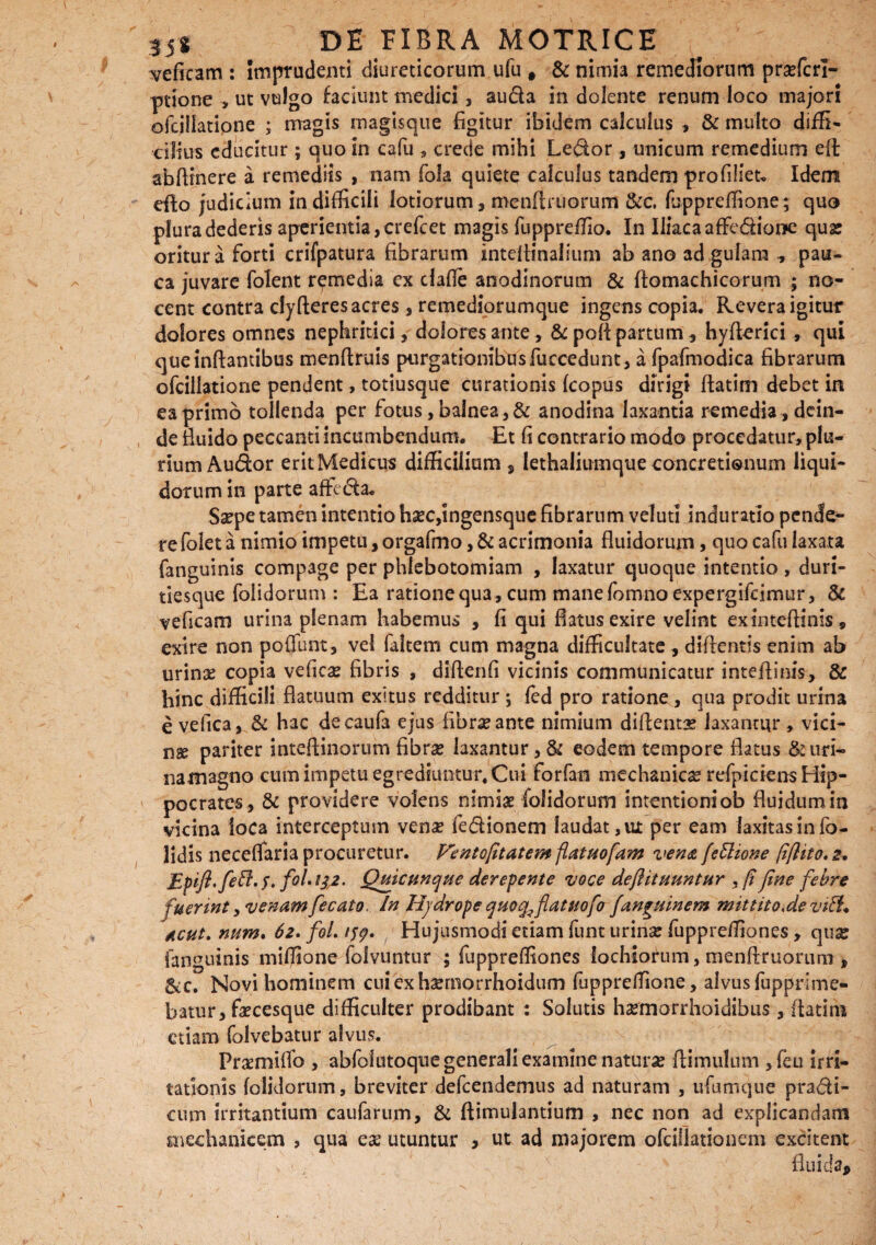 veficam : Imprudenti diureticorum ufu # & nimia remediorum prasfcrl- ptione , ut vulgo faciunt medici, auda in dolente renum loco majori ofcillatione ; magis magisque figitur ibidem calculus , & multo diffi¬ cili us educitur ; quo in cafu , crede mihi Ledor , unicum remedium efl: abftinere a remediis , nam (bla quiete calculus tandem profilieu Idem eflo judicium in difficili lotiorum, menflruorum &c. fcppreffione; quo plura dederis aperientia, crefcet magis fuppreffio. In IliacaafFedione quas oritur a forti crifpatura fibrarum inteflinalium ab ano ad gulam , pau¬ ca juvare folent remedia ex ciafie anodinorum & ftomachicorum ; no¬ cent contra clyfteres acres, remediorumque ingens copia. Revera igitur dolores omnes nephritici, dolores ante, & poli partum, hyflerici , qui que inflantibus menftruis purgationibus fuccedunt, a fpafmodica fibrarum ofcillatione pendent, totiusque curationis fcopus dirigi flatim debet in ea primo tollenda per fotus, balnea , & anodina laxantia remedia, dein¬ de fluido peccanti incumbendum. Et fi contrario modo procedatur, plu¬ rium Audor erit Medicus difficilium , lethaliumque concretionum liqui¬ dorum in parte afftda. Saepe tamen intentio haec,ingensque fibrarum veluti induratio pende¬ re folet a nimio impetu, orgafmo, & acrimonia fluidorum, quo cafu laxata fanguinis compage per phlebotomiam , laxatur quoque intentio , duri¬ tiesque foiidorum : Ea ratione qua , cum manefomno expergifeimur, & veficam urina plenam habemus , fi qui flatus exire velint ex inteflinis, exire non poffunt, vel faltem cum magna difficultate , diflentis enim ab urinae copia veficas fibris , diflenfi vicinis communicatur inteflinis, & hinc difficili flatuum exitus redditur; fed pro ratione, qua prodit urina e vefica, & hac decaufa ejus fibrae ante nimium diflentas laxantur , vici- nse pariter inteflinorum fibras laxantur, & eodem tempore flatus &uri- namagno cum impetu egrediuntur. Cui forfan mechanica refpiciens Hip¬ pocrates, & providere volens nimiae foiidorum intentioni ob fluidum in vicina loca interceptum ven£ fedionem laudat, ut per eam laxitas in fo- lidis neceflaria procuretur. Ventofitatem flatuofant vena fettione fiflito. a. f°l* !S2- Quicunque derepente voce deflituuntur , fi fine febre fuerint, venam fecato. In Hjdrope quoq^flatuofo fanguinem r/ntttto*devi&+ Acut. num. 62. foL 159, Hujusmodi etiam funt urinas fuppreffiones, qua: fanguinis miffione folvuntur ; fuppreffiones lochiorum, menflruonim , &e. Novi hominem cuiexhsemorrhoidum fuppreffione, alvus fupprsme- batur, faecesque difficulter prodibant : Solutis hsemorrhoidibus , flatim etiam folvebatur alvus. Praemiffo , abfolutoquegeneraliexamine naturas ftimulum ,feu irri¬ tationis foiidorum, breviter defeendemus ad naturam , ufumcjue pradi- cum irritantium caufarum, & ftimulantium , nec non ad explicandam snechanicem , qua ese utuntur , ut ad majorem ofcillationem excitent ' ' fluida.