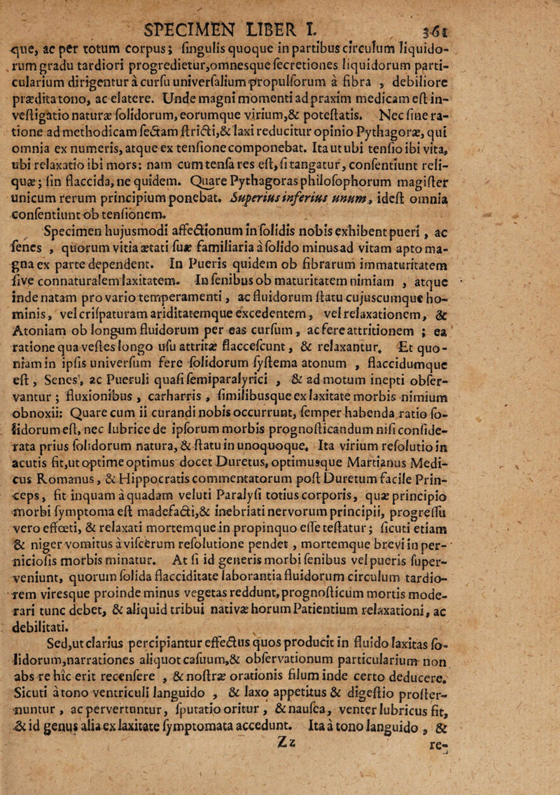 que, ac per totum corpus; fingulis quoque in partibus circulum liquido¬ rum gradu tardiori progredietur,omnesquefecretione$ liquidorum parti¬ cularium dirigentur a curruuniverfalium^ropulforum a fibra , debiliore prseditatono, acefatere. Unde magni momenti ad praxim medicam efl in- vefligtoio natur* fedidorum,eorumque virium,& poteflatis. Nec fine ra¬ tione ad methodicam fedam flridi,& laxi reducitur opinio -Pythagora?, qui omnia ex numeris, atque ex tenfionecomponebat. Itautubi tenfioibi vita, ubi relaxatio ibi mors; nam cumtenfa res efl, fi tangatur, confentiunt reli¬ quar; fin flaccida, ne quidem. Quare Pythagoras philofophorum magifler unicum rerum principium ponebat. Superius inferius unum»ideft omnia confentiunt ob tenfibnem. Specimen hu jusmodi afFedionum in (olidis nobis exhibent pueri, ac fenes , quorum vitia aetati fu* familiaria a folido minusad vitam apto ma¬ gna ex parte dependent. In Pueris quidem ob fibrarum immaturitatem five connaturalem laxitatem. In fenibusob maturitatem nimiam , atque inde natam pro vario temperamenti, ac fluidorum flatu cujuscumque ho¬ minis, velcrifpaturam ariditatemque excedentem, vel relaxationem , & Atoniam ob longum fluidorum per eas curfum, ac fere attritionem ; ea ratione qua vefles longo ufu attrit* flaccefcunt, & relaxantur* Et quo¬ niam in ipfis univerfum fere (olidorum iyflema atonum , flaccidumque efl , Senes, ac Pueruli quafi femiparafyrici , & ad motum inepti obfer- vantur ; fluxionibus , carharris , fimilibusque ex laxitate morbis nimium obnoxii: Quare cum ii curandi nobis occurrunt, femper habenda ratio fo¬ edorum efl, nec lubrice de ipforum morbis prognoflicandumnificonfide- rata prius (olidorum natura, & flatu in unoquoque. Ita virium refolutioin acutis fit,uto-ptime optimus docet Duretus, optimusque Martianus Medi¬ cus Romanus, & Hippocratis commentatorum poflDuretum facile Prin¬ ceps, fit inquam aquadam veluti Paralyfi totius corporis, qu* principio morbi fymptoma efl madefadi,& inebriati nervorum principii, progreflu vero effeeti, & relaxati mortemquein propinquo efieteflatur; ficuti etiam niger vomitus a vifcerum refolutione pendet, mortemque bteviinper- • niciofis morbis minatur. At fi id generis morbi fenibus vel pueris fuper- veniunt, quorum folida flacciditate laborantia fluidorum circulum tardio¬ rem viresque proinde minus vegetas reddunt, prognoflicum mortis mode¬ rari tunc debet, & aliquid tribui nativ* horum Patientium relaxationi, ac debilitati. Sed,ut clarius percipiantur effe&us quos producit in fluido laxitas (b- lidorum,narrationes aliquotcafuum,& obfervationum particularium non abs re hic erit recenfere , &noftr* orationis filum inde certo deducere. Sicuti a tono ventriculi languido , & laxo appetitus & digeflio profler- nuntur , ac pervertuntur, fputatio oritur, &naufca, venter lubricus fit, id genus alia ex laxitate fy mptomata accedunt. Ita a tono languido , Sc