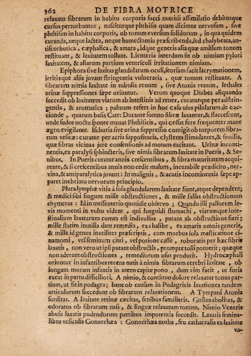 relaxato fibrarum in habitu corporis fucci nutritii affimifatio debitusque curfus perturbantur , nafciturquephthifis quam dicimus nervofam , fivc phthifim in habitu corporis, ob tonum everfum folidorum , in qua quidem curanda,neque ladea, neque humedantia pra?fcribenda,led chalybeata,an- tifcorbutick , cephalica, & amara >idque generis alia qua? amifliim tonum reftituant, & laxitatem tollant. Lienteria interdum fit ob nimiam pylori laxitatem, & aliarum partium ventriculi irritationem nimiam* Epiphora five laxitas glandularum oculi,feorfamfacitlacrymationetrr». irritisque aliis juvant ftringentia vulneraria , qua? tonum reftituant. A fibrarum nimia laxitate in tubulis renum , five Atonia renum, lethales urina? fuppreffiones fepe oriuntur* Verum quoque Diabes aliquando fuccedit ob laxitatem viarum abinteftrnis ad renes, curaturque peradftrin- gentia, & aromatica ; palmam refert in hoc cafuufus pilularum de cac- cionde quarum bafis Cate: Durante fomno fibra laxantur^flaccefcunt,, • unde fudor nodu Iponte manat Phthificis , qui cedat fere frequenter mane 2?gro evigilante. Ifchuria five urina? fuppreffio contigitob torporem fibra¬ rum vefica?: curatur per acriaiuppofitoria, cJyfieresftirnulantes>& fimilla, qua? fibras vicinas jure eonfenfionis ad motum excitant* Urina? inconti¬ nentia, ex paralyfi fphinderis, five nimia fibrarum laxitate in Pueris, & Se¬ nibus,, In Pueris curatur annk crefcentibus , & fibra maturitatem acqui¬ rente, & fi crefcentibus annis noocedit mafurh, incurabile pr^edicito^ner- vina,&antiparalytica;uvant: In malignis& acutis incontinentia fepe ap¬ paret inebriato nervorum principio* Plura lympha? vitia a fola glandularum laxitate fiunt,atque dependent^ medici fibi fingunt mille obfirudiones, & mille falfas obfirudionum chymeras : Id in meffenteno quotidie ob fervo ; Quando illi pallorem le¬ vis momenti in. vultu vident „ qui languidi fiomachi , viarumque inte- ftinalium laxatarum comes efi iodivulfus putant ab obfiirudione fieri j mille fiatim inutilia dant remedia, ex c halibe , ex amaris omnis generis,, & milleidgenus inutiliter pra?fcriptfscum morbus lola mafiicatione ci- narnomi, vel feminum citri, vel potione cafie , roboratis per ha?cfibrk laxaus % non vero ut ipfi putant obfirudis, prompte tolli potuerit; quaeque non aderant obftrudiones , remediorum ufiis producit* Hydrocaephali oriuntur in infantibus recens natis a nimia fibrarum cerebri laxitate , ob longam moram infantis in utero capite pono , dum vim facit , ut foris exeat in partu difficiliori, A nimio, & continuo dolore relaxatur tonus par¬ tium, ut fit in podagra;, hancob caufam in Podagricis laxationes tandem articulorum fuccedunt ob fibrarum relaxationem* A Tympani Atonia furditas. A laxitate retina? caecitas, fenibus familiaris. Gufiusabolitus, 8>c odoratus ob fibrarum nafii& finguse relaxatum tonum. Nimio Veneris; abufu laxatis pudendorum partibus impotentia fuccedit. Laxatis femina- libus veficulis Gonorrhaea : Gonorrhsa notha ,feu catharralis ex laxitate va~