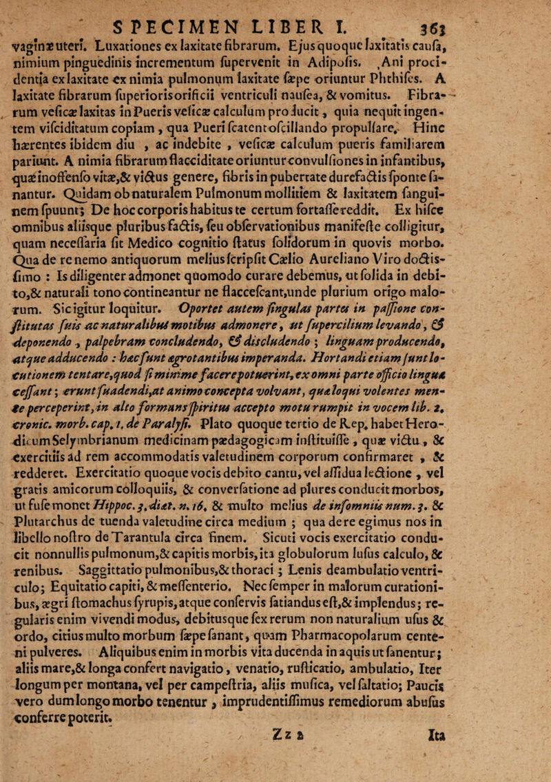 S PECIMEN LIBER I. _ 36j vagmaeuteri. Luxationes ex laxitate fibrarum. Ejus quoque laxitatis caufe, nimium pinguedinis incrementum fupervenit in Adipoiis. ,Ani proci¬ dentia ex laxitate ex nimia pulmonum laxitate fa?pe oriuntur Phthiles. A laxitate fibrarum fuperiorisorificii ventriculi naulea, & vomitus. Fibra¬ rum vefic^laxitas inPueris velica? calculum proiucit, quia nequit ingen¬ tem vifciditatum copiam, qua Pueri fcatentofciliando propuUare, Hinc hserentes ibidem diu , ac indebite , veficse calculum pueris familiarem pariunt. A nimia fibrarum flacci ditateoriunturconvulfioncsin infantibus, quae inoffenfo vitae,& vi&us genere, fibris in pubertate durcfa&is fponte fa¬ nantur. Quidam ob naturalem Pulmonum mollitiem & laxitatem fangui- nemfpuunt; De hoc corporis habitus te certum fortaflereddit. Ex hifce omnibus aliisque pluribus fa£tfs,Ieuoblervat!OTubus manifefte colligitur, quam neceffaria fit Medico cognitio ftatus (olidorum in quovis morbo. Qua de re nemo antiquorum meliusfcripfitCaelio Aureliano Viro dodis- fimo : Is diligenter admonet quomodo curare debemus, utfolida in dehx- to,& naturali tono contineantur ne flaccefcant,unde plurium origo malo¬ rum. Sic igitur loquitur. Oportet autem fingulas partes in paffime con- flitutas fuis ac naturalibus motibus admonere, utfupercilium levando, & deponendo., palpebram concludendo, & discludendo ; linguam producendo, atque adducendo : hacfunt arrotantibus imperanda. Hortandi etiam[untlo¬ cutionem tentare,quod fi minime facerepotuerint, exomm parte officio lingua cejfant; eruntfuadendi,at animo concepta volvant, qualo qui volentes men¬ te perceperintyin alto formans ffiiritus accepto motu rumpit in vocem Ub. 2♦ cronic. morb. cap. i, de Paraljfi. Plato quoque tertio de Rep, habet Hero-. di< umSelymbrianum medicinam paedagogicim mftrtuifie, qu# vidu, & exercitiis ad rem accommodatis valetudinem corporum confirmaret , & redderet. Exercitatio quoque vocis debito cantu, vel afiidua le&ione , vel gratis amicorum colloquiis, & con verlatione ad plures conducit morbos, ut fufe monet Htppoc.q.diat. n* & multo melius de infomniis num. 3. & Plutarchus de tuenda valetudine circa medium ; qua de re egimus nos in libello noftro deTarantuIa circa finem. Sicuti vocis exercitatio condu¬ cit nonnullis pulmonum,& capitis morbis, ita globulorum lufus calculo, 8c renibus. Saggittatio pulmonibus,& thoraci ; Lenis deambulatio ventri¬ culo; Equitatio capiti, & meflenterio. Nec femper in malorum curationi¬ bus, aegri ftomachusfyrupis, atque confervis feriandus eft,& implendus; re¬ gularis enim vivendi modus, debitusque fex rerum non naturalium ufus & ordo, citius multo morbum feepe fanant, qu*am Pharmacopolarum cente¬ ni pulveres. Aliquibus enim in morbis vita ducenda in aquis ut fanentur; aliis mare,& longa confert navigatio, venatio, rufticatio, ambulatio, Iter longum per montana, vel per campeftria, aliis mufica, velfaltatio; Paucis yero dum longo morbo tenentur 9 imprudentiffimus remediorum abufus conferre poterit. Zzi Ita