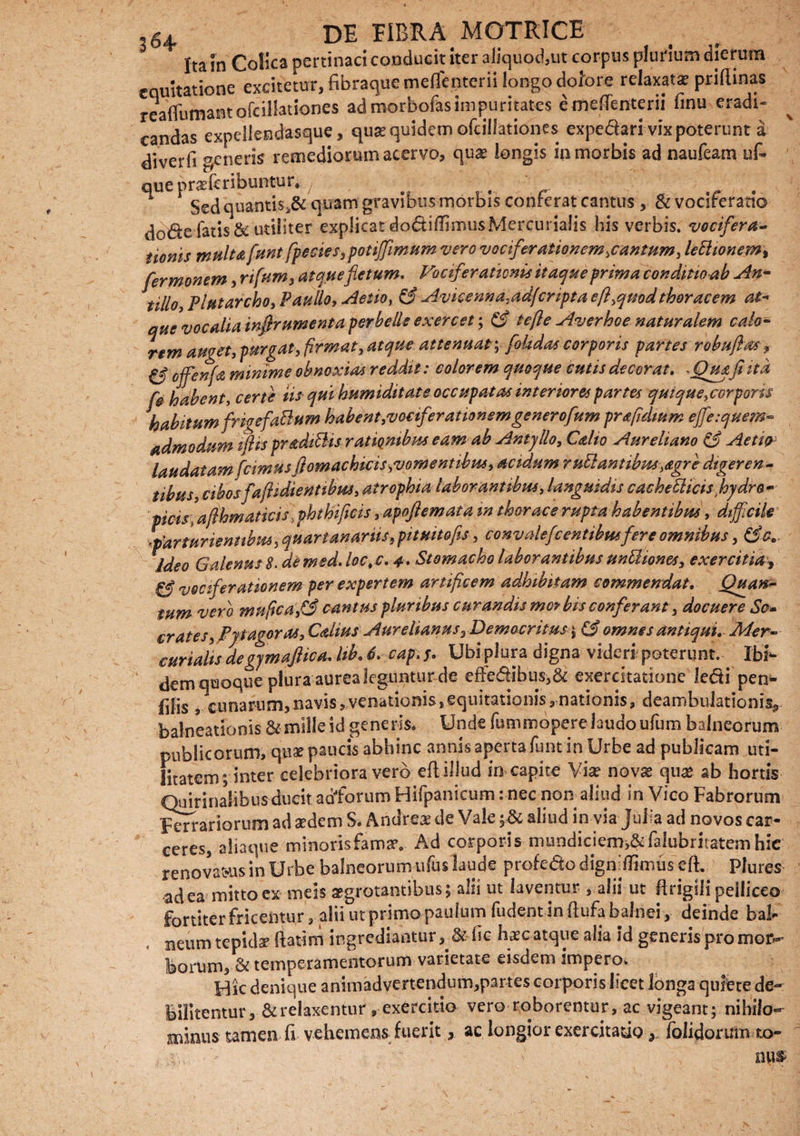 Ita in Colica pertinaci conducit iter aliquod,ut corpus plurium dierum equitatione excitetur, fibraque mefienterii longo dolore relaxata? prillinas reaflumantofcill3tiones ad morbofas impuritates e mefienterii finu eradi- candas expellendasque, qua? quidem ofcillationes expediari vix poterunt a diverfi generis remediorum acervo, qua? longis in morbis ad naufeam uf- que pra:fcribuntur. . Sed quantis,& quam gravibus morbis conferat cantus , & vociferatio fatis & utiliter explicat do6bffirnusMercuria!is his verbis, vocifera¬ tionis multa funt fpecies, potiffiimum vero vociferationem ,cantum, lettionem, fermonem , rifum, atque fletum. Vociferationis itaque prima conditioab An- tillo Plutarcho, Paullo, Aetio, & Avicenna.adj'cripta efl,qmdthoracem at- aue vocalia inflrumenta perbelle exercet; & te fle Averhoe naturalem calo¬ rem auget, purgat, firmat, atque attenuat; fokdas corporis partes robuftas■, C5* offienfa minime obnoxias reddit: colorem quoque cutis decorat, ~Quj.fi ita fe habent, certe iis qui humiditate occupatas interiores partes quique,corporis habitum frigefaBum habent,vociferationem gener oflum pr a fidium ejfe:quem- admodum ifispradiBis rationibus eam ab Antjllo, Calto Aureliano & Aeti<y laudatam [cimus ftomachicis^vomentibus, acidum ruBantibm,agre digeren¬ tibus, cibosfaflidienttbm, atrophia laborantibus, languidis cache&icisflhydro- picis\afthmaticis iphthificis , apoflemata m thorace rupta habentibus, difficile ■parturientibus 5 quartanariis, pituitofls, convalefo entibus fere omnibus, & a.. Ideo Galenus 8. demsd. loc,c. 4, Stomacho laborantibus unBiones, exercitia , & vociferationem per expertem artificem adhibitam commendat. Quam- tum vero mnpca,3 cantus pluribus curandis mc? bis conferant 3 docuere So¬ cratesj Ppagor as, Calius Aurelianus, Democritus $ (3 omnes antiqui, Mer¬ curialis degjmaflica, lib, 6, eap.y, Ubiplora digna videri poterunt. Ibi¬ dem qaoque plura aurea leguntur de effedibus,& exercitatione ledi pen- filis , cunarum,navis,venationis,equitationis,nationis, deambulationis* balneationisgeneris* Unde fummopere laudo ufum balneorum publicorum, quae paucis abhinc armis aperta funt in Urbe ad publicam uti¬ litatem ; inter celebriora vero eftillud in capite Via? novas qua? ab hortis Quirinalibus ducit adforum Hifpanicum: nec non aliud in Vico Fabrorum Ferrariorum ad sedem S* Antlrea? de Vale ;& aliud in via Julia ad novos car¬ ceres, aliaque minoris fama?. Ad corporis mundiciem,A:falubritatcmhie renovamus in Urbe balneorum ufus laude profe&odigniflunus' efi Pfures ad ea mitto ex meis aegrotantibus; alii ut laventur , alii ut lirigili pelliceo fortiter fricentur , alii urprimo paulum fudent in ftufa balnei, deinde bal¬ neum tepida ftatim ingrediantur, & iic h^c atque alia id generis pro mor¬ borum, & temperamentorum varietate eisdem impero* Hic denique animadvertendum,partes corporis licet longa quiere de¬ bilitentur, & relaxentur, exercitio vero roborentur, ac vigeant; nihilo¬ minus tamen fi vehemens fuerit, ac longior exercitatio * folidorum to-