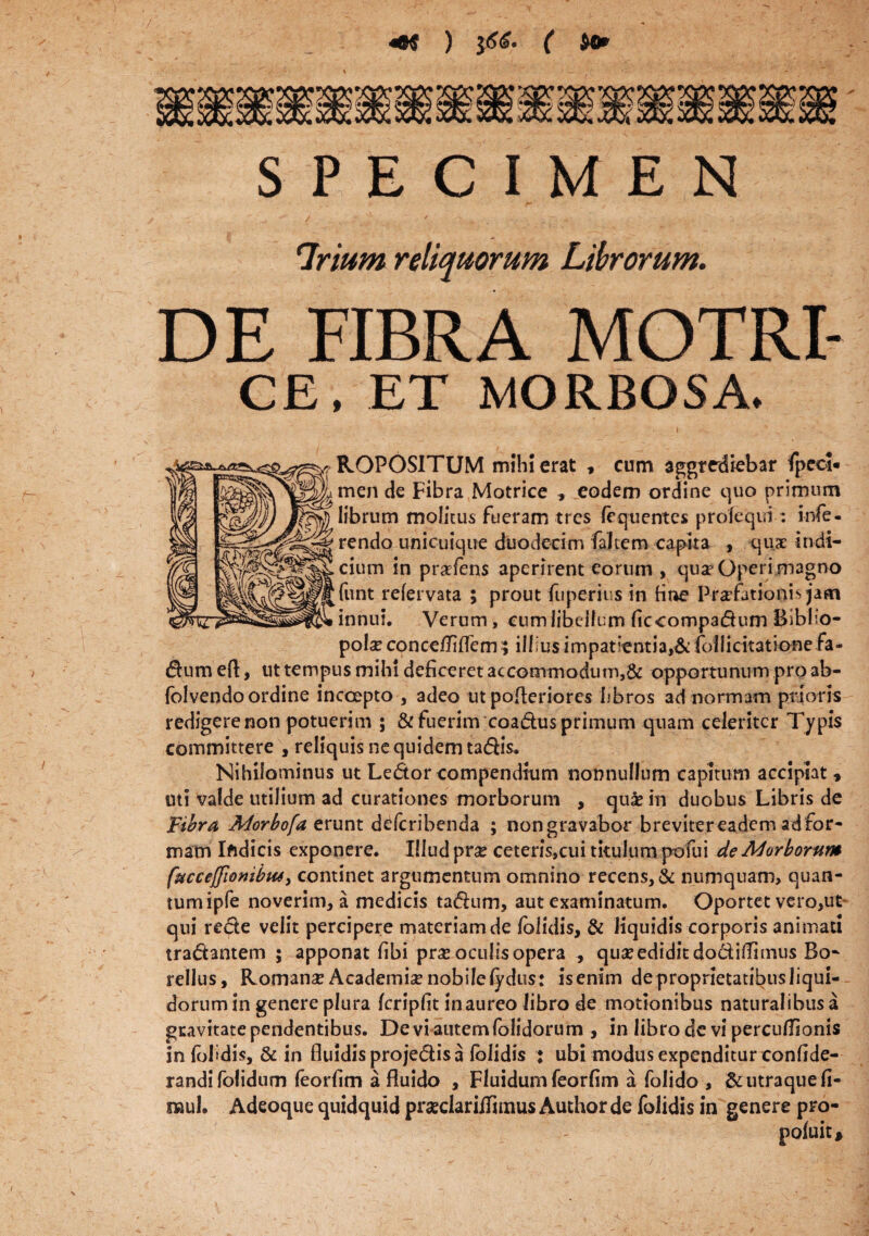 SPECIMEN ‘Trium reliquorum Librorum. DE FIBRA MOTRI- CE, ET MORBOSA. ROPOSITUM mihi erat , cum aggrediebar fpcol- men de Fibra Motrice , eodem ordine quo primum librum molitus fueram tres frquentes prolequi: infe¬ rendo unicuique duodecim faltem capita , qux Indi¬ cium in pr^fens aperirent eorum , qua* Operi magno funt refervata 5 prout fuperiivs in tine Praefationis jam innui. Verum, cum libellum ficcompadumBiblio¬ pola* conceiTiflem; illius impatientia,& follicitatione fa« dum eft, ut tempus mihi deficeret accommodum,& opportunum pro ab- folvendoordine incoepto , adeo ut pofleriores 'libros ad normam prioris redigerenon potuerim ; & fuerim coadus primum quam celeriter Typis committere , reliquis ne quidem tadis. Nihilominus ut Ledor compendium nonnullum capitum accipiat , uti valde utilium ad curationes morborum , quas in duobus Libris de Fibra Morbofa erunt d^feribenda ; non gravabor breviter eadem adfor- mam Iftdicis exponere. Illud prx ceteris,cui titulum pofui de Morborum ('uccejjionibus, continet argumentum omnino recens, & numquam, quan¬ tum ipfe noverim, a medicis tadum, aut examinatum. Oportet vero,ut qui rede velit percipere materiam de folidis, & liquidis corporis animati tradantem ; apponat fibi pr^e oculis opera , qua* edidit dodiflimus Bo- rellus, Romana? Academise nobile lydus: is enim de proprietatibus liqui¬ dorum in genere plura fcripfit in aureo libro de motionibus naturalibus a gravitate pendentibus. Devi autem folidorum , in librode vi percu/Tionis in foI>dis, & in fluidis projedis a folidis : ubi modus expenditur confide- randifolidum feorfim a fluido , Fluidum feorfim a folido , & utraque fi- mul. Adeoque quidquid praclarilTaims Author de folidis in genere pro- poluit. t